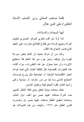 ‫ﻜﻠﻤﺔ ﺼﺎﺤﺏ ﺍﻟﻤﻌﺎﻟﻲ ﻭﺯﻴﺭ ﺍﻟﺸﺒﺎﺏ ﺍﻷﺴﺘﺎﺫ‬
                           ‫ﺍﻟﺩﻜﺘﻭﺭ/ ﻋﻠﻲ ﺍﻟﺩﻴﻥ ﻫﻼل.‬

                      ‫ﺃﻴﻬﺎ ﺍﻟﺴﻴﺩﺍﺕ ﻭﺍﻟﺴﺎﺩﺍﺓ،،‬
‫ﺃﺒﺩﺃ ﺃﻭﻻ ﺒﺄﻥ ﺃﻗﺩﻡ ﺸﻜﺭﻱ ﻟﻠﻤﺭﻜﺯ ﺍﻟﻤﺼﺭﻱ ﻟﺤﻘﻭﻕ‬
                                  ‫ﹰ‬
‫ﺍﻟﻤﺭﺃﺓ ﻭﺠﻤﻴﻊ ﺍﻟﺯﻤﻼﺀ ﻓﻲ ﻗﻁﺎﻉ ﺍﻟﻁﻼﺌﻊ ﺒﺎﻟﻭﺯﺍﺭﺓ ﻋﻠﻰ ﺍﻟﺠﻬﺩ‬
                            ‫ﺍﻟﺫﻱ ﻗﺩﻤﻭﻩ ﻹﻨﺠﺎﺡ ﻫﺫﺍ ﺍﻟﻠﻘﺎﺀ.‬
‫ﻭﻻﺒﺩ ﻤﻥ ﺃﻥ ﻨﺩﺭﻙ ﺠﻤﻴﻌﺎ ﺃﻥ ﺍﻟﻌﺎﻟﻡ ﻴﺘﻐﻴﺭ ﺒﺴﺭﻋﺔ‬
                      ‫ﹰ‬
‫ﻜﺒﻴﺭﺓ ﻭﻟﻥ ﻴﺘﻭﻗﻑ ﻭﻨﺤﻥ ﺠﺯﺀ ﻤﻥ ﻫﺫﺍ ﺍﻟﻌﺎﻟﻡ ﻓﻼ ﻨﺴﺘﻁﻴﻊ‬
‫ﺍﻹﻨﺯﻭﺍﺀ ﻭﺃﻥ ﻨﺤﻴﺎ ﺒﻤﻌﺯل ﻋﻥ ﻫﺫﻩ ﺍﻟﺘﻁﻭﺭﺍﺕ، ﺴﻭﺍﺀ ﺃﻜﺎﻨﺕ‬
‫ﻫﺫﻩ ﺍﻟﺘﻁﻭﺭﺍﺕ ﺍﻗﺘﺼﺎﺩﻴﺔ ﻤﺜل ﺍﺘﻔﺎﻗﻴﺔ ﺍﻟﺠﺎﺕ ﺍﻟﺘﻲ ﺘﺤﺩﺩ ﻗﻭﺍﻋﺩ‬
‫ﺍﻟﻌﻤل ﺍﻻﻗﺘﺼﺎﺩﻴﺔ ﺍﻟﺩﻭﻟﻴﺔ، ﺃﻭ ﺍﺠﺘﻤﺎﻋﻴﺔ ﻤﺜل ﺒﺯﻭﻍ ﻤﺅﺴﺴﺎﺕ‬
‫ﺍﻟﻤﺠﺘﻤﻊ ﺍﻟﻤﺩﻨﻲ ﻭﻤﺎ ﻟﻬﺎ ﻤﻥ ﺩﻭﺭ ﻤﺘﺯﺍﻴﺩ، ﺃﻭ ﺴﻴﺎﺴﻴﺔ ﻭﻋﻠﻰ‬
           ‫ﺭﺃﺴﻬﺎ ﺍﻨﺘﺸﺎﺭ ﻓﻜﺭﺓ ﺍﻟﺩﻴﻤﻘﺭﺍﻁﻴﺔ ﻭﺤﻘﻭﻕ ﺍﻹﻨﺴﺎﻥ.‬
‫ﻫﻨﺎﻙ ﻤﻌﺎﻫﺩﺓ ﺩﻭﻟﻴﺔ ﺘﺘﻌﻠﻕ ﺒﻤﻨﻊ ﻜﺎﻓﺔ ﺃﺸﻜﺎل ﺍﻟﺘﻤﻴﻴﺯ‬
‫ﻀﺩ ﺍﻟﻤﺭﺃﺓ ﺼﺩﻗﺕ ﻋﻠﻴﻬﺎ ﻤﺼﺭ ﻤﻊ ﺃﻏﻠﺏ ﺩﻭل ﺍﻟﻌﺎﻟﻡ،‬
‫ﻭﻤﻌﺎﻫﺩﺓ ﻟﺤﻘﻭﻕ ﺍﻟﻁﻔل ﺼﺩﻗﺕ ﻋﻠﻴﻬﺎ ﻤﺼﺭ ﺒل ﻭﺃﺼﺩﺭﺕ‬
‫ﻗﺎﻨﻭﻥ ﺍﻟﻁﻔل ﻋﺎﻡ ٦٩٩١. ﻭﺍﻟﻬﺩﻑ ﻤﻥ ﻫﺫﻩ ﺍﻟﺘﺤﻭﻻﺕ ﻫﻭ‬
 