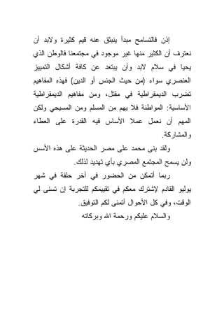 ‫ﺇﺫﻥ ﻓﺎﻟﺘﺴﺎﻤﺢ ﻤﺒﺩﺃ ﻴﻨﺒﺜﻕ ﻋﻨﻪ ﻗﻴﻡ ﻜﺜﻴﺭﺓ ﻭﻻﺒﺩ ﺃﻥ‬
‫ﻨﻌﺘﺭﻑ ﺃﻥ ﺍﻟﻜﺜﻴﺭ ﻤﻨﻬﺎ ﻏﻴﺭ ﻤﻭﺠﻭﺩ ﻓﻲ ﻤﺠﺘﻤﻌﻨﺎ ﻓﺎﻟﻭﻁﻥ ﺍﻟﺫﻱ‬
‫ﻴﺤﻴﺎ ﻓﻲ ﺴﻼﻡ ﻻﺒﺩ ﻭﺃﻥ ﻴﺒﺘﻌﺩ ﻋﻥ ﻜﺎﻓﺔ ﺃﺸﻜﺎل ﺍﻟﺘﻤﻴﻴﺯ‬
‫ﺍﻟﻌﻨﺼﺭﻱ ﺴﻭﺍﺀ )ﻤﻥ ﺤﻴﺙ ﺍﻟﺠﻨﺱ ﺃﻭ ﺍﻟﺩﻴﻥ( ﻓﻬﺫﻩ ﺍﻟﻤﻔﺎﻫﻴﻡ‬
‫ﺘﻀﺭﺏ ﺍﻟﺩﻴﻤﻘﺭﺍﻁﻴﺔ ﻓﻲ ﻤﻘﺘل، ﻭﻤﻥ ﻤﻔﺎﻫﻴﻡ ﺍﻟﺩﻴﻤﻘﺭﺍﻁﻴﺔ‬
‫ﺍﻷﺴﺎﺴﻴﺔ: ﺍﻟﻤﻭﺍﻁﻨﺔ ﻓﻼ ﻴﻬﻡ ﻤﻥ ﺍﻟﻤﺴﻠﻡ ﻭﻤﻥ ﺍﻟﻤﺴﻴﺤﻲ ﻭﻟﻜﻥ‬
‫ﺍﻟﻤﻬﻡ ﺃﻥ ﻨﻌﻤل ﻋﻤﻼ ﺍﻷﺴﺎﺱ ﻓﻴﻪ ﺍﻟﻘﺩﺭﺓ ﻋﻠﻰ ﺍﻟﻌﻁﺎﺀ‬
                            ‫ﹰ‬
                                           ‫ﻭﺍﻟﻤﺸﺎﺭﻜﺔ.‬
‫ﻭﻟﻘﺩ ﺒﻨﻰ ﻤﺤﻤﺩ ﻋﻠﻰ ﻤﺼﺭ ﺍﻟﺤﺩﻴﺜﺔ ﻋﻠﻰ ﻫﺫﻩ ﺍﻷﺴﺱ‬
             ‫ﻭﻟﻥ ﻴﺴﻤﺢ ﺍﻟﻤﺠﺘﻤﻊ ﺍﻟﻤﺼﺭﻱ ﺒﺄﻱ ﺘﻬﺩﻴﺩ ﻟﺫﻟﻙ.‬
‫ﺭﺒﻤﺎ ﺃﺘﻤﻜﻥ ﻤﻥ ﺍﻟﺤﻀﻭﺭ ﻓﻲ ﺁﺨﺭ ﺤﻠﻘﺔ ﻓﻲ ﺸﻬﺭ‬
‫ﻴﻭﻟﻴﻭ ﺍﻟﻘﺎﺩﻡ ﻹﺸﺘﺭﻙ ﻤﻌﻜﻡ ﻓﻲ ﺘﻘﻴﻴﻤﻜﻡ ﻟﻠﺘﺠﺭﺒﺔ ﺇﻥ ﺘﺴﻨﻰ ﻟﻲ‬
               ‫ﺍﻟﻭﻗﺕ، ﻭﻓﻲ ﻜل ﺍﻷﺤﻭﺍل ﺃﺘﻤﻨﻰ ﻟﻜﻡ ﺍﻟﺘﻭﻓﻴﻕ.‬
                ‫ﻭﺍﻟﺴﻼﻡ ﻋﻠﻴﻜﻡ ﻭﺭﺤﻤﺔ ﺍﷲ ﻭﺒﺭﻜﺎﺘﻪ‬
 