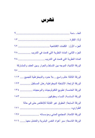‫‪‬‬

‫ﺍﻟﻤﻘــﺩﻤﺔ ........................................................ ٩‬

‫ﺃﻭ ﹰﺎ: ﺍﻟﻔﻜﺭﺓ ...................................................... ٣١‬
                                                                   ‫ﻟ‬

‫ﺍﻟﺠﺯﺀ ﺍﻷﻭل: ﺍﻟﻜﻠﻤﺎﺕ ﺍﻻﻓﺘﺘﺎﺤﻴﺔ ................................. ٢٦‬

‫ﺍﻟﺠﺯﺀ ﺍﻟﺜﺎﻨﻲ: ﺍﻟﻤﺎﺩﺓ ﺍﻟﻨﻅﺭﻴﺔ ﺍﻟﺘﻲ ﻗﺩﻤﺕ ﻓﻲ ﺍﻟﺘﺩﺭﻴﺏ ............. ٨٧‬

‫ﺍﻟﻤﺎﺩﺓ ﺍﻟﻨﻅﺭﻴﺔ ﺍﻟﺘﻲ ﻗﺩﻤﺕ ﻓﻲ ﺍﻟﺘﺩﺭﻴﺏ ............................ ٨٧‬

  ‫ﺍﻟﻭﺭﻗﺔ ﺍﻟﺜﺎﻨﻴﺔ: ﺍﻟﻤﻭﺠﻪ ﺒﻴﻥ ﺍﻟﺘﺴﻠﻁ ﻭﺍﻟﺤﻭﺍﺭ ﻭﺒﻴﻥ ﺍﻟﻌﻨﻑ ﻭﺍﻟﻤﺸﺎﺭﻜﺔ‬
‫................................................................. ٧٩‬

‫ﺍﻟﻭﺭﻗﺔ ﺍﻟﺜﺎﻟﺜﺔ ﻋﺎﻟﻡ ﻭﺍﺴﻊ... ﺒﻼ ﺤﺩﻭﺩ ﻭﺍﻟﺩﻴﻤﻘﺭﺍﻁﻴﺔ ﻟﻠﺠﻤﻴﻊ .... ٣١١‬

‫ﺍﻟﻭﺭﻗﺔ ﺍﻟﺭﺍﺒﻌﺔ: ﺍﻷﻨﺸﻁﺔ ﺍﻟﺩﻴﻤﻘﺭﺍﻁﻴﺔ ﺭﻫﺎﻥ ﺍﻟﻤﺴﺘﻘﺒل ........... ٣٢١‬

‫ﺍﻟﻭﺭﻗﺔ ﺍﻟﺨﺎﻤﺴﺔ: ﺘﻁﻭﻴﻊ ﺍﻟﺘﻜﻨﻭﻟﻭﺠﻴﺎﺕ ﻭﺍﻟﺒﺭﻤﺠﻴﺎﺕ ............. ٤٣١‬

‫ﺍﻟﻭﺭﻗﺔ ﺍﻟﺴﺎﺩﺴﺔ: ﺍﻟﻨﺴﺎﺀ ﻭﺤﻘﻭﻗﻬﻥ ............................. ٣٥١‬

         ‫ﺍﻟﻭﺭﻗﺔ ﺍﻟﺴﺎﺒﻌﺔ: ﺍﻟﺤﻘﻭﻕ ﻏﻴﺭ ﺍﻟﻘﺎﺒﻠﺔ ﻟﻺﻨﺘﻘﺎﺹ ﺤﺘﻰ ﻓﻲ ﺤﺎﻟﺔ‬
‫ﺍﻟﻁﻭﺍﺭﻱﺀ ..................................................... ١٧١‬

‫ﺍﻟﻭﺭﻗﺔ ﺍﻟﺜﺎﻤﻨﺔ: ﺍﻟﻤﺠﺘﻤﻊ ﺍﻟﻤﺩﻨﻲ ﻭﻤﺅﺴﺴﺎﺘﻪ .................... ٧٩١‬

‫ﺍﻟﻭﺭﻗﺔ ﺍﻟﺘﺎﺴﻌﺔ: ﺴﺒﺭ ﺃﻏﻭﺍﺩ ﺍﻟﻨﻔﺱ ﺍﻟﺒﺸﺭﻴﺔ ﻭﺍﻟﺘﻌﺎﻤل ﻤﻌﻬﺎ...... ٦١٢‬
 