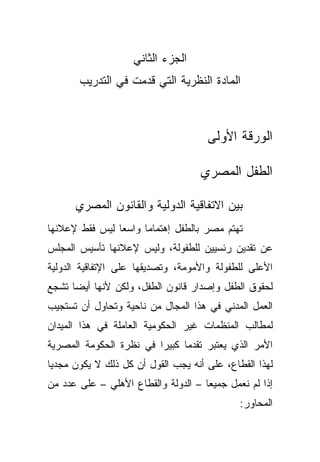 ‫ﺍﻟﺠﺯﺀ ﺍﻟﺜﺎﻨﻲ‬
       ‫ﺍﻟﻤﺎﺩﺓ ﺍﻟﻨﻅﺭﻴﺔ ﺍﻟﺘﻲ ﻗﺩﻤﺕ ﻓﻲ ﺍﻟﺘﺩﺭﻴﺏ‬



                                     ‫ﺍﻟﻭﺭﻗﺔ ﺍﻷﻭﻟﻰ‬

                                    ‫ﺍﻟﻁﻔل ﺍﻟﻤﺼﺭﻱ‬

      ‫ﺒﻴﻥ ﺍﻻﺘﻔﺎﻗﻴﺔ ﺍﻟﺩﻭﻟﻴﺔ ﻭﺍﻟﻘﺎﻨﻭﻥ ﺍﻟﻤﺼﺭﻱ‬
‫ﺘﻬﺘﻡ ﻤﺼﺭ ﺒﺎﻟﻁﻔل ﺇﻫﺘﻤﺎﻤﺎ ﻭﺍﺴﻌﺎ ﻟﻴﺱ ﻓﻘﻁ ﻹﻋﻼﻨﻬﺎ‬
               ‫ﹰ‬     ‫ﹰ‬
‫ﻋﻥ ﺘﻘﺩﻴﻥ ﺭﺌﺴﻴﻴﻥ ﻟﻠﻁﻔﻭﻟﺔ، ﻭﻟﻴﺱ ﻹﻋﻼﻨﻬﺎ ﺘﺄﺴﻴﺱ ﺍﻟﻤﺠﻠﺱ‬
‫ﺍﻷﻋﻠﻰ ﻟﻠﻁﻔﻭﻟﺔ ﻭﺍﻷﻤﻭﻤﺔ، ﻭﺘﺼﺩﻴﻘﻬﺎ ﻋﻠﻰ ﺍﻹﺘﻔﺎﻗﻴﺔ ﺍﻟﺩﻭﻟﻴﺔ‬
‫ﻟﺤﻘﻭﻕ ﺍﻟﻁﻔل ﻭﺇﺼﺩﺍﺭ ﻗﺎﻨﻭﻥ ﺍﻟﻁﻔل، ﻭﻟﻜﻥ ﻷﻨﻬﺎ ﺃﻴﻀﺎ ﺘﺸﺠﻊ‬
     ‫ﹰ‬
‫ﺍﻟﻌﻤل ﺍﻟﻤﺩﻨﻲ ﻓﻲ ﻫﺫﺍ ﺍﻟﻤﺠﺎل ﻤﻥ ﻨﺎﺤﻴﺔ ﻭﺘﺤﺎﻭل ﺃﻥ ﺘﺴﺘﺠﻴﺏ‬
‫ﻟﻤﻁﺎﻟﺏ ﺍﻟﻤﻨﻅﻤﺎﺕ ﻏﻴﺭ ﺍﻟﺤﻜﻭﻤﻴﺔ ﺍﻟﻌﺎﻤﻠﺔ ﻓﻲ ﻫﺫﺍ ﺍﻟﻤﻴﺩﺍﻥ‬
‫ﺍﻷﻤﺭ ﺍﻟﺫﻱ ﻴﻌﺘﺒﺭ ﺘﻘﺩﻤﺎ ﻜﺒﻴﺭﺍ ﻓﻲ ﻨﻅﺭﺓ ﺍﻟﺤﻜﻭﻤﺔ ﺍﻟﻤﺼﺭﻴﺔ‬
                        ‫ﹰ‬     ‫ﹰ‬
‫ﻟﻬﺫﺍ ﺍﻟﻘﻁﺎﻉ، ﻋﻠﻰ ﺃﻨﻪ ﻴﺠﺏ ﺍﻟﻘﻭل ﺃﻥ ﻜل ﺫﻟﻙ ﻻ ﻴﻜﻭﻥ ﻤﺠﺩﻴﺎ‬
‫ﹰ‬
‫ﺇﺫﺍ ﻟﻡ ﻨﻌﻤل ﺠﻤﻴﻌﺎ – ﺍﻟﺩﻭﻟﺔ ﻭﺍﻟﻘﻁﺎﻉ ﺍﻷﻫﻠﻲ – ﻋﻠﻰ ﻋﺩﺩ ﻤﻥ‬
                                    ‫ﹰ‬
                                             ‫ﺍﻟﻤﺤﺎﻭﺭ:‬
 