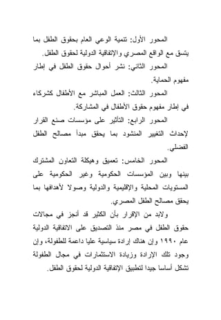 ‫ﺍﻟﻤﺤﻭﺭ ﺍﻷﻭل: ﺘﻨﻤﻴﺔ ﺍﻟﻭﻋﻲ ﺍﻟﻌﺎﻡ ﺒﺤﻘﻭﻕ ﺍﻟﻁﻔل ﺒﻤﺎ‬
   ‫ﻴﺘﺴﻕ ﻤﻊ ﺍﻟﻭﺍﻗﻊ ﺍﻟﻤﺼﺭﻱ ﻭﺍﻹﺘﻔﺎﻗﻴﺔ ﺍﻟﺩﻭﻟﻴﺔ ﻟﺤﻘﻭﻕ ﺍﻟﻁﻔل.‬
‫ﺍﻟﻤﺤﻭﺭ ﺍﻟﺜﺎﻨﻲ: ﻨﺸﺭ ﺃﺤﻭﺍل ﺤﻘﻭﻕ ﺍﻟﻁﻔل ﻓﻲ ﺇﻁﺎﺭ‬
                                          ‫ﻤﻔﻬﻭﻡ ﺍﻟﺤﻤﺎﻴﺔ.‬
‫ﺍﻟﻤﺤﻭﺭ ﺍﻟﺜﺎﻟﺙ: ﺍﻟﻌﻤل ﺍﻟﻤﺒﺎﺸﺭ ﻤﻊ ﺍﻷﻁﻔﺎل ﻜﺸﺭﻜﺎﺀ‬
              ‫ﻓﻲ ﺇﻁﺎﺭ ﻤﻔﻬﻭﻡ ﺤﻘﻭﻕ ﺍﻷﻁﻔﺎل ﻓﻲ ﺍﻟﻤﺸﺎﺭﻜﺔ.‬
‫ﺍﻟﻤﺤﻭﺭ ﺍﻟﺭﺍﺒﻊ: ﺍﻟﺘﺄﺜﻴﺭ ﻋﻠﻰ ﻤﺅﺴﺴﺎﺕ ﺼﻨﻊ ﺍﻟﻘﺭﺍﺭ‬
‫ﻹﺤﺩﺍﺙ ﺍﻟﺘﻐﻴﻴﺭ ﺍﻟﻤﻨﺸﻭﺩ ﺒﻤﺎ ﻴﺤﻘﻕ ﻤﺒﺩﺃ ﻤﺼﺎﻟﺢ ﺍﻟﻁﻔل‬
                                                ‫ﺍﻟﻔﻀﻠﻲ.‬
‫ﺍﻟﻤﺤﻭﺭ ﺍﻟﺨﺎﻤﺱ: ﺘﻌﻤﻴﻕ ﻭﻫﻴﻜﻠﺔ ﺍﻟﺘﻌﺎﻭﻥ ﺍﻟﻤﺸﺘﺭﻙ‬
‫ﺒﻴﻨﻬﺎ ﻭﺒﻴﻥ ﺍﻟﻤﺅﺴﺴﺎﺕ ﺍﻟﺤﻜﻭﻤﻴﺔ ﻭﻏﻴﺭ ﺍﻟﺤﻜﻭﻤﻴﺔ ﻋﻠﻰ‬
‫ﺍﻟﻤﺴﺘﻭﻴﺎﺕ ﺍﻟﻤﺤﻠﻴﺔ ﻭﺍﻹﻗﻠﻴﻤﻴﺔ ﻭﺍﻟﺩﻭﻟﻴﺔ ﻭﺼﻭﻻ ﻷﻫﺩﺍﻓﻬﺎ ﺒﻤﺎ‬
            ‫ﹰ‬
                           ‫ﻴﺤﻘﻕ ﻤﺼﺎﻟﺢ ﺍﻟﻁﻔل ﺍﻟﻤﺼﺭﻱ.‬
‫ﻭﻻﺒﺩ ﻤﻥ ﺍﻹﻗﺭﺍﺭ ﺒﺄﻥ ﺍﻟﻜﺜﻴﺭ ﻗﺩ ﺃﻨﺠﺯ ﻓﻲ ﻤﺠﺎﻻﺕ‬
‫ﺤﻘﻭﻕ ﺍﻟﻁﻔل ﻓﻲ ﻤﺼﺭ ﻤﻨﺫ ﺍﻟﺘﺼﺩﻴﻕ ﻋﻠﻰ ﺍﻻﺘﻔﺎﻗﻴﺔ ﺍﻟﺩﻭﻟﻴﺔ‬
‫ﻋﺎﻡ ٠٩٩١ ﻭﺇﻥ ﻫﻨﺎﻙ ﺇﺭﺍﺩﺓ ﺴﻴﺎﺴﻴﺔ ﻋﻠﻴﺎ ﺩﺍﻋﻤﺔ ﻟﻠﻁﻔﻭﻟﺔ، ﻭﺇﻥ‬
‫ﻭﺠﻭﺩ ﺘﻠﻙ ﺍﻹﺭﺍﺩﺓ ﻭﺯﻴﺎﺩﺓ ﺍﻻﺴﺘﺜﻤﺎﺭﺍﺕ ﻓﻲ ﻤﺠﺎل ﺍﻟﻁﻔﻭﻟﺔ‬
    ‫ﺘﺸﻜل ﺃﺴﺎﺴﺎ ﺠﻴﺩﺍ ﻟﺘﻁﺒﻴﻕ ﺍﻹﺘﻔﺎﻗﻴﺔ ﺍﻟﺩﻭﻟﻴﺔ ﻟﺤﻘﻭﻕ ﺍﻟﻁﻔل.‬
                                         ‫ﹰ ﹰ‬
 