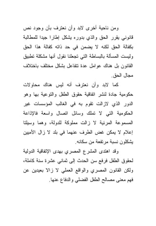 ‫ﻭﻤﻥ ﻨﺎﺤﻴﺔ ﺃﺨﺭﻯ ﻻﺒﺩ ﻭﺃﻥ ﻨﻌﺘﺭﻑ ﺒﺄﻥ ﻭﺠﻭﺩ ﻨﺹ‬
‫ﻗﺎﻨﻭﻨﻲ ﻴﻘﺭﺭ ﺍﻟﺤﻕ ﻭﺍﻟﺫﻱ ﺒﺩﻭﺭﻩ ﻴﺸﻜل ﺇﻁﺎﺭﺍ ﺠﻴﺩﺍ ﻟﻠﻤﻁﺎﻟﺒﺔ‬
         ‫ﹰ‬    ‫ﹰ‬
‫ﺒﻜﻔﺎﻟﺔ ﺍﻟﺤﻕ ﻟﻜﻨﻪ ﻻ ﻴﻀﻤﻥ ﻓﻲ ﺤﺩ ﺫﺍﺘﻪ ﻜﻔﺎﻟﺔ ﻫﺫﺍ ﺍﻟﺤﻕ‬
‫ﻭﻟﻴﺴﺕ ﺍﻟﻤﺴﺄﻟﺔ ﺒﺎﻟﺒﺴﺎﻁﺔ ﺍﻟﺘﻲ ﺘﺠﻌﻠﻨﺎ ﻨﻘﻭل ﺃﻨﻬﺎ ﻤﺸﻜﻠﺔ ﺘﻁﺒﻴﻕ‬
‫ﺍﻟﻘﺎﻨﻭﻥ ﺒل ﻫﻨﺎﻙ ﻋﻭﺍﻤل ﻋﺩﺓ ﺘﺘﻔﺎﻋل ﺒﺸﻜل ﻤﺨﺘﻠﻑ ﺒﺎﺨﺘﻼﻑ‬
                                            ‫ﻤﺠﺎل ﺍﻟﺤﻕ.‬
‫ﻜﻤﺎ ﻻﺒﺩ ﻭﺃﻥ ﻨﻌﺘﺭﻑ ﺃﻨﻪ ﻟﻴﺱ ﻫﻨﺎﻙ ﻤﺤﺎﻭﻻﺕ‬
‫ﺤﻜﻭﻤﻴﺔ ﺠﺎﺩﺓ ﻟﻨﺸﺭ ﺍﺘﻔﺎﻗﻴﺔ ﺤﻘﻭﻕ ﺍﻟﻁﻔل ﻭﺍﻟﺘﻭﻋﻴﺔ ﺒﻬﺎ ﻭﻫﻭ‬
‫ﺍﻟﺩﻭﺭ ﺍﻟﺫﻱ ﻻﺯﺍﻟﺕ ﺘﻘﻭﻡ ﺒﻪ ﻓﻲ ﺍﻟﻐﺎﻟﺏ ﺍﻟﻤﺅﺴﺴﺎﺕ ﻏﻴﺭ‬
‫ﺍﻟﺤﻜﻭﻤﻴﺔ ﺍﻟﺘﻲ ﻻ ﺘﻤﻠﻙ ﻭﺴﺎﺌل ﺍﺘﺼﺎل ﻭﺍﺴﻌﺔ ﻓﺎﻹﺫﺍﻋﺔ‬
‫ﺍﻟﻤﺴﻤﻭﻋﺔ ﺍﻟﻤﺭﺌﻴﺔ ﻻ ﺯﺍﻟﺕ ﻤﻤﻠﻭﻜﺔ ﻟﻠﺩﻭﻟﺔ، ﻭﻫﻤﺎ ﻭﺴﻴﻠﺘﺎ‬
‫ﺇﻋﻼﻡ ﻻ ﻴﻤﻜﻥ ﻏﺽ ﺍﻟﻁﺭﻑ ﻋﻨﻬﻤﺎ ﻓﻲ ﺒﻠﺩ ﻻ ﺯﺍل ﺍﻷﻤﻴﻴﻥ‬
                          ‫ﻴﺸﻜﻠﻭﻥ ﻨﺴﺒﺔ ﻤﺭﺘﻔﻌﺔ ﻤﻥ ﺴﻜﺎﻨﻪ.‬
‫ﻭﻗﺩ ﺍﻫﺘﺩﻯ ﺍﻟﻤﺸﺭﻉ ﺍﻟﻤﺼﺭﻱ ﺒﻬﺩﻯ ﺍﻹﺘﻔﺎﻗﻴﺔ ﺍﻟﺩﻭﻟﻴﺔ‬
‫ﻟﺤﻘﻭﻕ ﺍﻟﻁﻔل ﻓﺭﻓﻊ ﺴﻥ ﺍﻟﺤﺩﺙ ﺇﻟﻰ ﺜﻤﺎﻨﻲ ﻋﺸﺭﺓ ﺴﻨﺔ ﻜﺎﻤﻠﺔ،‬
‫ﻭﻟﻜﻥ ﺍﻟﻘﺎﻨﻭﻥ ﺍﻟﻤﺼﺭﻱ ﻭﺍﻟﻭﺍﻗﻊ ﺍﻟﻌﻤﻠﻲ ﻻ ﺯﺍﻻ ﺒﻌﻴﺩﻴﻥ ﻋﻥ‬
             ‫ﻓﻬﻡ ﻤﻌﻨﻰ ﻤﺼﺎﻟﺢ ﺍﻟﻁﻔل ﺍﻟﻔﻀﻠﻲ ﻭﺍﻟﺩﻓﺎﻉ ﻋﻨﻬﺎ.‬
 