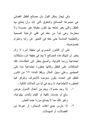 ‫ﻭﻓﻲ ﺇﻴﺠﺎﺯ ﻴﻤﻜﻥ ﺍﻟﻘﻭل ﺒﺄﻥ ﻤﺼﺎﻟﺢ ﺍﻟﻁﻔل ﺍﻟﻔﻀﻠﻲ‬
‫ﻫﻲ ﻤﺠﻤﻭﻋﺔ ﺍﻟﻤﺼﺎﻟﺢ ﻭﺍﻟﺤﻘﻭﻕ ﺍﻟﺘﻲ ﻻﺒﺩ ﻭﺃﻥ ﻴﺘﻤﺘﻊ ﺒﻬﺎ‬
‫ﺍﻟﻁﻔل ﻭﺍﻟﺘﻲ ﺒﻐﻴﺭ ﺘﻤﺘﻌﻪ ﺒﻬﺎ ﺘﻜﻭﻥ ﺤﻘﻭﻗﻪ ﻏﻴﺭ ﻤﺼﻭﻨﺔ ﻭﻻ‬
‫ﻤﺤﺘﺭﻤﺔ ﻭﻫﻲ ﺘﺒﺩﺃ ﻤﻥ ﺤﻘﻪ ﻓﻲ ﺘﻠﻘﻲ ﺍﻟﺭﻋﺎﻴﺔ ﺍﻟﺼﺤﻴﺔ‬
‫ﻭﺍﻟﺘﻌﻠﻴﻤﻴﺔ ﺍﻟﻤﻨﺎﺴﺒﺔ ﺤﺘﻰ ﺤﻘﻪ ﻓﻲ ﺍﻟﺘﻌﺒﻴﺭ ﻋﻥ ﺭﺃﻴﻪ ﻭﺍﺤﺘﺭﺍﻡ‬
                                           ‫ﺨﺼﻭﺼﻴﺘﻪ.‬
‫ﻋﻠﻰ ﺃﻥ ﺍﻟﻘﺎﻨﻭﻥ ﺍﻟﻤﺼﺭﻱ ﻓﻲ ﺤﻘﻴﻘﺔ ﺃﻤﺭﻩ ﻻ ﺯﺍل‬
‫ﻴﻌﺘﺒﺭ ﺃﻥ ﺍﻨﺘﻬﺎﻙ ﻫﺫﻩ ﺍﻟﻤﺼﺎﻟﺢ ﻻ ﻴﻌﺩ ﻓﻲ ﺤﻘﻴﻘﺔ ﺃﻤﺭﻩ ﻤﺸﻜﻼﺕ‬
‫ﺍﺠﺘﻤﺎﻋﻴﺔ ﻭﺭﺒﻤﺎ ﻗﺎﻨﻭﻨﻴﺔ، ﻭﺃﺼﺒﺢ ﻴﻨﻅﺭ ﺇﻟﻰ ﺍﻨﻌﻜﺎﺴﺎﺕ ﺘﻠﻙ‬
‫ﺍﻟﻤﺸﻜﻼﺕ ﻋﻠﻰ ﺍﻟﻁﻔل ﻭﻜﺄﻨﻬﺎ ﺨﻁﻭﺭﺓ ﺍﺠﺘﻤﺎﻋﻴﺔ ﻤﻨﻪ ﻋﻠﻰ‬
‫ﺍﻟﻤﺠﺘﻤﻊ. ﻭﻋﻠﻰ ﺴﺒﻴل ﺍﻟﻤﺜﺎل ﻭﻭﻓﻘﺎ ﻟﻠﻤﺎﺩﺓ ٩٦ ﻤﻥ ﻗﺎﻨﻭﻥ‬
                   ‫ﹰ‬
‫ﺍﻟﻁﻔل ﻓﺈﻥ ﺍﻟﺤﺩﺙ ﻴﻜﻭﻥ ﻤﻌﺭﻀﺎ ﻟﻺﻨﺤﺭﺍﻑ ﻭﺘﺘﻭﺍﻓﺭ ﻓﻴﻪ‬
                    ‫ﹰ‬
  ‫ﺍﻟﺨﻁﻭﺭﺓ ﺍﻻﺠﺘﻤﺎﻋﻴﺔ، ﺇﺫ ﻭﺠﺩ ﻓﻲ ﺃﻴﺎ ﻤﻥ ﺍﻟﺤﺎﻻﺕ ﺍﻟﺘﺎﻟﻴﺔ:-‬
                      ‫ﹰ‬
‫١- ﺇﺫﺍ ﻭﺠﺩ ﻤﺘﺴﻭ ﹰ، ﻭﻴﻌﺩ ﻤﻥ ﺃﻋﻤﺎل ﺍﻟﺘﺴﻭل ﻋﺭﺽ‬
                          ‫ﻻ‬
‫ﺴﻠﻊ ﺃﻭ ﺨﺩﻤﺎﺕ ﺘﺎﻓﻬﺔ ﺃﻭ ﺍﻟﻘﻴﺎﻡ ﺒﺄﻟﻌﺎﺏ ﺒﻬﻠﻭﺍﻨﻴﺔ،‬
      ‫ﻭﻏﻴﺭ ﺫﻟﻙ ﻤﻤﺎ ﻻ ﻴﺼﻠﺢ ﻤﻭﺭﺩﺍ ﺠﺩﻴﺎ ﻟﻠﻌﻴﺵ.‬
             ‫ﹰ ﹰ‬
‫٢- ﺇﺫﺍ ﻤﺎﺭﺱ ﺠﻤﻊ ﺃﻋﻘﺎﺏ ﺍﻟﺴﺠﺎﺌﺭ، ﺃﻭ ﻏﻴﺭﻫﺎ ﻤﻥ‬
                       ‫ﺍﻟﻔﻀﻼﺕ، ﺃﻭ ﺍﻟﻤﻬﻤﻼﺕ.‬
 