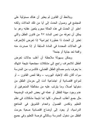 ‫ﻭﻴﻼﺤﻅ ﺃﻥ ﺍﻟﻘﺎﻨﻭﻥ ﻟﻡ ﻴﻌﺘﺒﺭ ﺃﻥ ﻫﻨﺎﻙ ﻤﺴﺌﻭﻟﻴﺔ ﻋﻠﻰ‬
‫ﺍﻟﻤﺠﺘﻤﻊ ﻓﻲ ﻭﺼﻭل ﺍﻟﺤﺩﺙ ﺇﻟﻰ ﺃﻴﺎ ﻤﻥ ﺘﻠﻙ ﺍﻟﺤﺎﻻﺕ ﻭﻟﻜﻨﻪ‬
‫ﺍﻋﺘﺒﺭ ﺃﻥ ﺍﻟﺤﺩﺙ ﻓﻲ ﻫﺫﻩ ﺍﻟﺤﺎﻟﺔ ﻤﺠﺭﻡ ﻴﺘﻌﻴﻥ ﻋﻘﺎﺒﻪ ﻭﻫﻭ ﻤﺎ‬
‫ﻴﻤﻜﻥ ﺃﻥ ﻨﻌﺭﻓﻪ ﻤﻥ ﻨﺹ ﺍﻟﻤﺎﺩﺓ ٧٩ ﻤﻥ ﻗﺎﻨﻭﻥ ﺍﻟﻁﻔل ﻭﺍﻟﺘﻲ‬
‫ﺘﻌﺘﺒﺭ ﺃﻥ ﺍﻟﺤﺩﺙ ﺫﺍ ﺨﻁﻭﺭﺓ ﺇﺠﺭﺍﻤﻴﺔ" ﺇﺫﺍ ﺘﻌﺭﺽ ﻟﻺﻨﺤﺭﺍﻑ‬
‫ﻓﻲ ﺍﻟﺤﺎﻻﺕ ﺍﻟﻤﺤﺩﺩﺓ ﻓﻲ ﺍﻟﻤﺎﺩﺓ ﺍﻟﺴﺎﺒﻘﺔ ﺃﻭ ﺇﺫﺍ ﺼﺩﺭﺕ ﻤﻨﻪ‬
                              ‫ﻭﺍﻗﻌﺔ ﺘﻌﺩ ﺠﻨﺎﻴﺔ ﺃﻭ ﺠﻨﺤﺔ"‬
‫ﻭﻴﻤﻜﻥ ﺒﺴﻬﻭﻟﺔ ﻤﻼﺤﻅﺔ ﺃﻥ ﺃﻏﻠﺏ ﺤﺎﻻﺕ ﺘﻌﺭﺽ‬
‫ﺍﻟﻁﻔل ﻟﻼﻨﺤﺭﺍﻑ ﺭﺍﺠﻊ ﺇﻟﻰ ﻤﺸﻜﻼﺕ ﻤﺠﺘﻤﻌﻴﺔ ﻨﺘﻴﺠﺔ ﺍﻨﺘﻬﺎﻙ‬
‫ﻤﺎ ﻴﻌﺭﻑ ﺒﺎﺴﻡ ﻤﺼﺎﻟﺢ ﺍﻟﻁﻔل ﺍﻟﻔﻀﻠﻲ، ﻓﺎﻟﺘﺴﺭﺏ ﻤﻥ ﺍﻟﻤﺩﺭﺴﺔ‬
‫ﺴﻭﺍﺀ ﺃﻜﺎﻥ ﺫﻟﻙ ﻹﻋﺘﻴﺎﺩ ﺍﻟﻬﺭﻭﺏ – ﻭﻓﻘﺎ ﻟﻨﺹ ﺍﻟﻘﺎﻨﻭﻥ – ﺃﻭ‬
                 ‫ﹰ‬
‫ﻟﻤﻭﺍﻨﻊ ﺍﻗﺘﺼﺎﺩﻴﺔ ﺃﻭ ﺍﺠﺘﻤﺎﻋﻴﺔ ﺃﺩﺕ ﺇﻟﻰ ﺤﺭﻤﺎﻥ ﺍﻟﻁﻔل ﻤﻥ‬
‫ﺩﺨﻭﻟﻬﺎ ﺃﺼ ﹰ، ﻭﻤﺎ ﻴﺘﺭﺘﺏ ﻋﻠﻴﻪ ﻤﻥ ﻤﺨﺎﻟﻁﺔ ﺍﻟﻤﻨﺤﺭﻓﻴﻥ ﺃﻭ‬
                                       ‫ﻼ‬
‫ﻋﺩﻡ ﻭﺠﻭﺩ ﻤﻬﻨﺔ ﻟﻠﻁﻔل ﺃﻭ ﻋﻤﻠﻪ ﻓﻲ ﺒﻌﺽ ﺍﻟﺤﺭﻑ ﺍﻟﻭﻀﻴﻌﺔ‬
‫ﻤﺜل ﺠﻤﻊ ﺃﻋﻘﺎﺏ ﺍﻟﺴﺠﺎﺌﺭ، ﻜﻠﻬﺎ ﺇﻤﺎ ﻨﺘﻴﺠﺔ ﻤﺸﻜﻼﺕ ﻓﻲ ﻨﻅﻡ‬
‫ﺍﻟﺘﻌﻠﻴﻡ ﻭﺘﻜﺩﺱ ﺍﻟﻔﺼﻭل ﻭﺍﻨﻌﺩﺍﻡ ﺍﻟﺘﺸﻭﻴﻕ ﻓﻲ ﺍﻟﻤﻨﺎﻫﺞ‬
‫ﺍﻟﺩﺭﺍﺴﻴﺔ، ﺃﻭ ﻴﻌﻭﺩ ﺇﻟﻰ ﺃﻭﻀﺎﻉ ﺍﻗﺘﺼﺎﺩﻴﺔ ﺼﻌﺒﺔ ﺤﺭﻤﺕ‬
‫ﺍﻟﻁﻔل ﻤﻥ ﺩﺨﻭل ﺍﻟﻤﺩﺭﺴﺔ ﻭﺒﺎﻟﺘﺎﻟﻲ ﻓﺭﺼﺔ ﺍﻟﺘﻌﻠﻴﻡ ﻭﻓﻲ ﺠﻤﻴﻊ‬
 