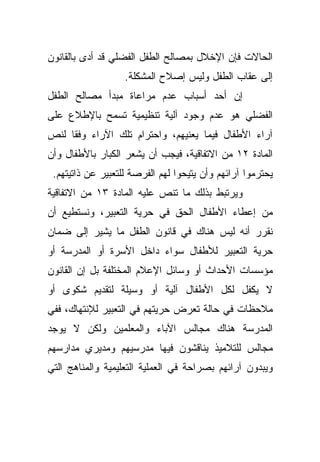 ‫ﺍﻟﺤﺎﻻﺕ ﻓﺈﻥ ﺍﻹﺨﻼل ﺒﻤﺼﺎﻟﺢ ﺍﻟﻁﻔل ﺍﻟﻔﻀﻠﻲ ﻗﺩ ﺃﺩﻯ ﺒﺎﻟﻘﺎﻨﻭﻥ‬
                   ‫ﺇﻟﻰ ﻋﻘﺎﺏ ﺍﻟﻁﻔل ﻭﻟﻴﺱ ﺇﺼﻼﺡ ﺍﻟﻤﺸﻜﻠﺔ.‬
‫ﺇﻥ ﺃﺤﺩ ﺃﺴﺒﺎﺏ ﻋﺩﻡ ﻤﺭﺍﻋﺎﺓ ﻤﺒﺩﺃ ﻤﺼﺎﻟﺢ ﺍﻟﻁﻔل‬
‫ﺍﻟﻔﻀﻠﻲ ﻫﻭ ﻋﺩﻡ ﻭﺠﻭﺩ ﺁﻟﻴﺔ ﺘﻨﻅﻴﻤﻴﺔ ﺘﺴﻤﺢ ﺒﺎﻹﻁﻼﻉ ﻋﻠﻰ‬
‫ﺁﺭﺍﺀ ﺍﻷﻁﻔﺎل ﻓﻴﻤﺎ ﻴﻌﻨﻴﻬﻡ، ﻭﺍﺤﺘﺭﺍﻡ ﺘﻠﻙ ﺍﻵﺭﺍﺀ ﻭﻓﻘﺎ ﻟﻨﺹ‬
    ‫ﹰ‬
‫ﺍﻟﻤﺎﺩﺓ ٢١ ﻤﻥ ﺍﻻﺘﻔﺎﻗﻴﺔ، ﻓﻴﺠﺏ ﺃﻥ ﻴﺸﻌﺭ ﺍﻟﻜﺒﺎﺭ ﺒﺎﻷﻁﻔﺎل ﻭﺃﻥ‬
 ‫ﻴﺤﺘﺭﻤﻭﺍ ﺁﺭﺍﺌﻬﻡ ﻭﺃﻥ ﻴﺘﻴﺤﻭﺍ ﻟﻬﻡ ﺍﻟﻔﺭﺼﺔ ﻟﻠﺘﻌﺒﻴﺭ ﻋﻥ ﺫﺍﺘﻴﺘﻬﻡ.‬
‫ﻭﻴﺭﺘﺒﻁ ﺒﺫﻟﻙ ﻤﺎ ﺘﻨﺹ ﻋﻠﻴﻪ ﺍﻟﻤﺎﺩﺓ ٣١ ﻤﻥ ﺍﻻﺘﻔﺎﻗﻴﺔ‬
‫ﻤﻥ ﺇﻋﻁﺎﺀ ﺍﻷﻁﻔﺎل ﺍﻟﺤﻕ ﻓﻲ ﺤﺭﻴﺔ ﺍﻟﺘﻌﺒﻴﺭ، ﻭﻨﺴﺘﻁﻴﻊ ﺃﻥ‬
‫ﻨﻘﺭﺭ ﺃﻨﻪ ﻟﻴﺱ ﻫﻨﺎﻙ ﻓﻲ ﻗﺎﻨﻭﻥ ﺍﻟﻁﻔل ﻤﺎ ﻴﺸﻴﺭ ﺇﻟﻰ ﻀﻤﺎﻥ‬
‫ﺤﺭﻴﺔ ﺍﻟﺘﻌﺒﻴﺭ ﻟﻸﻁﻔﺎل ﺴﻭﺍﺀ ﺩﺍﺨل ﺍﻷﺴﺭﺓ ﺃﻭ ﺍﻟﻤﺩﺭﺴﺔ ﺃﻭ‬
‫ﻤﺅﺴﺴﺎﺕ ﺍﻷﺤﺩﺍﺙ ﺃﻭ ﻭﺴﺎﺌل ﺍﻹﻋﻼﻡ ﺍﻟﻤﺨﺘﻠﻔﺔ ﺒل ﺇﻥ ﺍﻟﻘﺎﻨﻭﻥ‬
‫ﻻ ﻴﻜﻔل ﻟﻜل ﺍﻷﻁﻔﺎل ﺁﻟﻴﺔ ﺃﻭ ﻭﺴﻴﻠﺔ ﻟﺘﻘﺩﻴﻡ ﺸﻜﻭﻯ ﺃﻭ‬
‫ﻤﻼﺤﻅﺎﺕ ﻓﻲ ﺤﺎﻟﺔ ﺘﻌﺭﺽ ﺤﺭﻴﺘﻬﻡ ﻓﻲ ﺍﻟﺘﻌﺒﻴﺭ ﻟﻺﻨﺘﻬﺎﻙ، ﻓﻔﻲ‬
‫ﺍﻟﻤﺩﺭﺴﺔ ﻫﻨﺎﻙ ﻤﺠﺎﻟﺱ ﺍﻵﺒﺎﺀ ﻭﺍﻟﻤﻌﻠﻤﻴﻥ ﻭﻟﻜﻥ ﻻ ﻴﻭﺠﺩ‬
‫ﻤﺠﺎﻟﺱ ﻟﻠﺘﻼﻤﻴﺫ ﻴﻨﺎﻗﺸﻭﻥ ﻓﻴﻬﺎ ﻤﺩﺭﺴﻴﻬﻡ ﻭﻤﺩﻴﺭﻱ ﻤﺩﺍﺭﺴﻬﻡ‬
‫ﻭﻴﺒﺩﻭﻥ ﺁﺭﺍﺌﻬﻡ ﺒﺼﺭﺍﺤﺔ ﻓﻲ ﺍﻟﻌﻤﻠﻴﺔ ﺍﻟﺘﻌﻠﻴﻤﻴﺔ ﻭﺍﻟﻤﻨﺎﻫﺞ ﺍﻟﺘﻲ‬
 