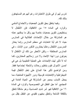 ‫ﺘﺩﺭﺱ ﻟﻬﻡ ﺃﻭ ﻓﻲ ﻁﺭﻕ ﺍﻻﺨﺘﺒﺎﺭﺍﺕ ﺭﻏﻡ ﺃﻨﻬﻡ ﻫﻡ ﺍﻟﻤﺴﺘﻬﺩﻓﻭﻥ‬
                                               ‫ﺒﺫﻟﻙ ﻜﻠﻪ.‬
‫ﻭﻓﻴﻤﺎ ﻴﺘﻌﻠﻕ ﺒﺤﻕ ﺘﻜﻭﻴﻥ ﺍﻟﺠﻤﻌﻴﺎﺕ ﻭﺍﻻﺠﺘﻤﺎﻉ ﺍﻟﺴﻠﻤﻲ‬
‫ﻭﺍﻟﻭﺍﺭﺩ ﻓﻲ ﺍﻟﻤﺎﺩﺓ ٥١ ﻤﻥ ﺍﻻﺘﻔﺎﻗﻴﺔ، ﻓﺈﻥ ﺍﻷﻁﻔﺎل ﻻ‬
‫ﻴﺴﺘﻁﻴﻌﻭﻥ ﺘﻜﻭﻴﻥ ﺠﻤﻌﻴﺎﺕ ﺨﺎﺼﺔ ﺒﻬﻡ ﻭﻜل ﻤﺎ ﻴﻤﻜﻨﻬﻡ ﻋﻤﻠﻪ‬
‫ﻫﻭ ﺍﻟﻤﺸﺎﺭﻜﺔ ﻤﻥ ﺨﻼل ﺍﻹﺘﺤﺎﺩﺍﺕ ﺍﻟﻁﻼﺒﻴﺔ ﻓﻲ ﺍﻟﻤﺩﺍﺭﺱ‬
‫ﺤﻴﺙ ﻻ ﺘﺘﻡ ﺃﻴﺔ ﺍﻨﺘﺨﺎﺒﺎﺕ ﻓﻲ ﻤﻌﻅﻡ ﺍﻟﻤﺩﺍﺭﺱ ﻭﺇﻨﻤﺎ ﻴﺨﺘﺎﺭ‬
‫ﺍﻟﻤﺩﺭﺴﻭﻥ ﺍﻷﻁﻔﺎل ﻭﻏﺎﻟﺒﺎ ﻴﺨﺘﺎﺭﻭﻥ ﺍﻟﺫﻜﻭﺭ ﺩﻭﻥ ﺍﻹﻨﺎﺙ – ﻓﻲ‬
                              ‫ﹰ‬
‫ﺍﻟﻤﺩﺍﺭﺱ ﺍﻟﻤﺨﺘﻠﻁﺔ – ﻭﻟﻜﻥ ﺍﻷﺨﻁﺭ ﻤﻥ ﺫﻟﻙ ﺃﻥ ﺍﻷﻁﻔﺎل ﻻ‬
‫ﻴﻌﺭﻓﻭﻥ ﺩﻭﺭﺍ ﻟﻬﺫﺍ ﺍﻹﺘﺤﺎﺩ ﻭﻻ ﺩﻭﺭ ﺯﻤﻼﺌﻬﻡ ﺍﻟﻤﺨﺘﺎﺭﻴﻥ، ﻜﻤﺎ‬
                                         ‫ﹰ‬
‫ﺃﻨﻪ ﻻ ﺘﺄﺜﻴﺭ ﻟﻬﺫﻩ ﺍﻹﺘﺤﺎﺩﺍﺕ ﻋﻠﻰ ﺍﻟﻌﻤﻠﻴﺔ ﺍﻟﺘﻌﻠﻴﻤﻴﺔ ﺒل ﻫﻲ ﻓﻲ‬
‫ﺃﺤﺴﻥ ﺍﻷﺤﻭﺍل ﺘﻘﻭﻡ ﺒﺘﻨﻅﻴﻡ ﺭﺤﻼﺕ ﻭﺃﻨﺸﻁﺔ ﺇﺠﺘﻤﺎﻋﻴﺔ ﻓﻘﻁ.‬
‫ﻭﻤﻥ ﺍﻟﻭﺍﻀﺢ ﺘﺄﺜﻴﺭ ﻫﺫﺍ ﺍﻟﻤﻨﺎﺥ ﻋﻠﻰ ﺘﻌﻠﻡ ﺍﻷﻁﻔﺎل ﻗﻴﻤﺔ‬
‫ﺍﻟﺩﻴﻤﻘﺭﺍﻁﻴﺔ ﻭﺍﻹﻨﺘﺨﺎﺒﺎﺕ ﻜﻭﺴﻴﻠﺔ ﻭﺩﻭﺭ ﺍﻷﺠﻬﺯﺓ ﺍﻟﻤﻨﺘﺨﺒﺔ، ﻤﻤﺎ‬
‫ﻴﺠﻌل ﺍﻟﺸﺒﺎﺏ ﻴﺤﺠﻡ ﻋﻥ ﺍﻟﻤﺸﺎﺭﻜﺔ ﻓﻲ ﺍﻟﺤﻴﺎﺓ ﺍﻟﻌﺎﻤﺔ ﻓﻲ‬
‫ﺍﻟﻤﺠﺘﻤﻊ. ﺃﻤﺎ ﺤﻕ ﺍﻟﻁﻔل ﻓﻲ ﺍﻟﺨﺼﻭﺼﻴﺔ ﻭﺍﻟﻭﺍﺭﺩ ﻓﻲ ﺍﻟﻤﺎﺩﺓ‬
‫٦١ ﻤﻥ ﺍﻻﺘﻔﺎﻗﻴﺔ ﻓﻬﻭ ﺃﻤﺭ ﺸﺩﻴﺩ ﺍﻟﺤﺴﺎﺴﻴﺔ، ﻭﻫﻭ ﻤﺸﻜﻠﺔ ﺘﺘﻌﻠﻕ‬
‫ﺒﺎﻟﺜﻘﺎﻓﺔ ﺍﻟﺸﺎﺌﻌﺔ ﻭﺘﺘﻌﻠﻕ ﺒﻤﻔﻬﻭﻡ ﺘﻘﻠﻴﺩﻱ ﻋﻥ ﺍﻟﻁﻔل ﻴﻘﻠل ﻤﻥ‬
 