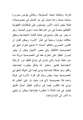 ‫ﻗﺩﺭﺍﺘﻪ ﻭﺇﻤﻜﺎﻨﻴﺔ ﺘﺤﻤﻠﻪ ﺍﻟﻤﺴﺌﻭﻟﻴﺔ، ﻭﺒﺎﻟﺘﺎﻟﻲ ﻴﻔﺭﺽ ﻀﺭﻭﺭﺓ‬
‫ﺤﻤﺎﻴﺘﻪ ﺤﻤﺎﻴﺔ ﺯﺍﺌﺩﺓ ﺘﺼل ﺇﻟﻰ ﺤﺩ ﺍﻟﺘﺩﺨل ﻓﻲ ﺨﺼﻭﺼﻴﺎﺘﻪ،‬
‫ﻓﻤﺜﻼ ﺒﻌﺽ ﺃﻭﻟﻴﺎﺀ ﺍﻷﻤﻭﺭ ﻴﺘﺼﻨﺘﻭﻥ ﻋﻠﻰ ﺍﻟﻤﻜﺎﻟﻤﺎﺕ ﺍﻟﺘﻠﻴﻔﻭﻨﻴﺔ‬
                                                  ‫ﹰ‬
‫ﻷﻁﻔﺎﻟﻬﻡ ﺨﺎﺼﺔ ﻓﻲ ﺴﻥ ﺍﻟﻤﺭﺍﻫﻘﺔ ﺘﺤﺕ ﺩﻋﻭﻯ ﺍﻟﺤﻤﺎﻴﺔ. ﻭﻫﻭ‬
‫ﻤﺎ ﻴﻌﺒﺭ ﻋﻥ ﺨﻠل ﻭﺍﻀﺢ ﻓﻲ ﻋﻤﻠﻴﺔ ﺍﻟﺘﻨﺸﺔ ﺍﻻﺠﺘﻤﺎﻋﻴﺔ ﻭﻴﺨﻠﻕ‬
‫ﻋﻼﻗﺎﺕ ﻤﺘﻭﺘﺭﺓ ﻭﺴﻠﺒﻴﺔ ﻓﻲ ﺇﻁﺎﺭ ﺍﻷﺴﺭﺓ. ﻭﻴﻤﻜﻥ ﺍﻟﻘﻭل ﺃﻥ‬
‫ﺍﻟﻘﺎﻨﻭﻥ ﺍﻟﻤﺼﺭﻱ ﻭﺍﻟﺘﻘﺎﻟﻴﺩ ﺍﻟﺴﺎﺌﺩﺓ ﻻ ﺘﺸﺠﻊ ﺍﺤﺘﺭﺍﻡ ﺍﻟﺤﻕ ﻓﻲ‬
‫ﺍﻟﺨﺼﻭﺼﻴﺔ ﻟﻸﻁﻔﺎل ﻭﻓﻲ ﺒﻌﺽ ﺍﻷﺤﻴﺎﻥ ﻴﻤﻜﻥ ﺃﻥ ﻴﻌﺘﺒﺭ‬
‫ﺇﺼﺭﺍﺭ ﺍﻟﻁﻔل ﻋﻠﻰ ﺇﺤﺘﺭﺍﻡ ﺤﻘﻪ ﻓﻲ ﺍﻟﺨﺼﻭﺼﻴﺔ ﻤﺭﻭﻗﺎ ﻤﻨﻪ‬
    ‫ﹰ‬
‫ﻋﻥ ﺴﻠﻁﺔ ﺃﺒﻭﻴﺔ ﻭﺍﻟﺘﻲ ﺘﺅﺩﻱ ﺇﻟﻰ ﺇﻴﺩﺍﻉ ﺍﻟﻁﻔل ﺩﻭﺭ ﺍﻟﺭﻋﺎﻴﺔ‬
‫ﺍﻻﺠﺘﻤﺎﻋﻴﺔ ﻜﺘﺩﺒﻴﺭ ﺒﺎﻋﺘﺒﺎﺭ ﺃﻨﻪ ﻴﺸﻜل ﺨﻁﻭﺭﺓ ﺍﺠﺘﻤﺎﻋﻴﺔ،‬
‫ﻭﺍﻟﻔﻘﺭ ﻭﻫﻭ ﻤﺸﻜﻠﺔ ﺍﺠﺘﻤﺎﻋﻴﺔ ﻴﺅﺩﻱ ﺃﻴﻀﺎ ﺇﻟﻰ ﺍﻨﺘﻬﺎﻙ ﺍﻟﺤﻕ ﻓﻲ‬
                   ‫ﹰ‬
‫ﺍﻟﺨﺼﻭﺼﻴﺔ ﺤﻴﺙ ﻴﻌﻴﺵ ﻭﻴﻨﺎﻡ ﻜل ﺃﻓﺭﺍﺩ ﺍﻷﺴﺭﺓ ﻓﻲ ﻏﺭﻓﺔ‬
‫ﻭﺍﺤﺩﺓ ﻓﻼ ﺨﺼﻭﺼﻴﺔ ﻷﻱ ﻓﺭﺩ ﻤﻨﻬﺎ، ﺒل ﻋﻠﻰ ﺍﻟﻌﻜﺱ ﻗﺩ‬
‫ﻴﺅﺩﻱ ﻫﺫﺍ ﺍﻟﺘﻜﺩﺱ ﺃﻴﻀﺎ ﺇﻟﻰ ﺍﺭﺘﻜﺎﺏ ﺍﻟﻁﻔل ﺃﻋﻤﺎل ﺍﻟﻔﺴﻕ‬
                             ‫ﹰ‬
‫ﻓﻴﻌﺘﺒﺭ ﻓﻲ ﻫﺫﻩ ﺍﻟﺤﺎﻟﺔ ﺫﺍ ﺨﻁﻭﺭﺓ ﺇﺠﺘﻤﺎﻋﻴﺔ ﻭﻴﻤﻜﻥ ﺃﻥ ﻴﻨﺘﻬﻲ‬
                              ‫ﺒﻪ ﺍﻷﻤﺭ ﺇﻟﻰ ﺍﻹﻴﺩﺍﻉ ﺃﻴﻀﺎ.‬
                               ‫ﹰ‬
 