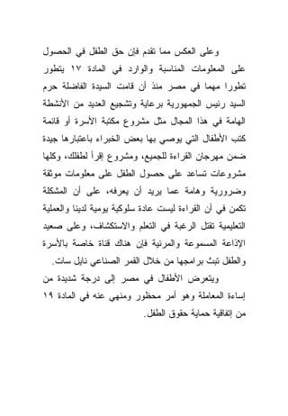 ‫ﻭﻋﻠﻰ ﺍﻟﻌﻜﺱ ﻤﻤﺎ ﺘﻘﺩﻡ ﻓﺈﻥ ﺤﻕ ﺍﻟﻁﻔل ﻓﻲ ﺍﻟﺤﺼﻭل‬
‫ﻋﻠﻰ ﺍﻟﻤﻌﻠﻭﻤﺎﺕ ﺍﻟﻤﻨﺎﺴﺒﺔ ﻭﺍﻟﻭﺍﺭﺩ ﻓﻲ ﺍﻟﻤﺎﺩﺓ ٧١ ﻴﺘﻁﻭﺭ‬
‫ﺘﻁﻭﺭﺍ ﻤﻬﻤﺎ ﻓﻲ ﻤﺼﺭ ﻤﻨﺫ ﺃﻥ ﻗﺎﻤﺕ ﺍﻟﺴﻴﺩﺓ ﺍﻟﻔﺎﻀﻠﺔ ﺤﺭﻡ‬
                                           ‫ﹰ‬
‫ﺍﻟﺴﻴﺩ ﺭﺌﻴﺱ ﺍﻟﺠﻤﻬﻭﺭﻴﺔ ﺒﺭﻋﺎﻴﺔ ﻭﺘﺸﺠﻴﻊ ﺍﻟﻌﺩﻴﺩ ﻤﻥ ﺍﻷﻨﺸﻁﺔ‬
‫ﺍﻟﻬﺎﻤﺔ ﻓﻲ ﻫﺫﺍ ﺍﻟﻤﺠﺎل ﻤﺜل ﻤﺸﺭﻭﻉ ﻤﻜﺘﺒﺔ ﺍﻷﺴﺭﺓ ﺃﻭ ﻗﺎﺌﻤﺔ‬
‫ﻜﺘﺏ ﺍﻷﻁﻔﺎل ﺍﻟﺘﻲ ﻴﻭﺼﻲ ﺒﻬﺎ ﺒﻌﺽ ﺍﻟﺨﺒﺭﺍﺀ ﺒﺎﻋﺘﺒﺎﺭﻫﺎ ﺠﻴﺩﺓ‬
‫ﻀﻤﻥ ﻤﻬﺭﺠﺎﻥ ﺍﻟﻘﺭﺍﺀﺓ ﻟﻠﺠﻤﻴﻊ، ﻭﻤﺸﺭﻭﻉ ﺇﻗﺭﺃ ﻟﻁﻔﻠﻙ، ﻭﻜﻠﻬﺎ‬
‫ﻤﺸﺭﻭﻋﺎﺕ ﺘﺴﺎﻋﺩ ﻋﻠﻰ ﺤﺼﻭل ﺍﻟﻁﻔل ﻋﻠﻰ ﻤﻌﻠﻭﻤﺎﺕ ﻤﻭﺜﻘﺔ‬
‫ﻭﻀﺭﻭﺭﻴﺔ ﻭﻫﺎﻤﺔ ﻋﻤﺎ ﻴﺭﻴﺩ ﺃﻥ ﻴﻌﺭﻓﻪ، ﻋﻠﻰ ﺃﻥ ﺍﻟﻤﺸﻜﻠﺔ‬
‫ﺘﻜﻤﻥ ﻓﻲ ﺃﻥ ﺍﻟﻘﺭﺍﺀﺓ ﻟﻴﺴﺕ ﻋﺎﺩﺓ ﺴﻠﻭﻜﻴﺔ ﻴﻭﻤﻴﺔ ﻟﺩﻴﻨﺎ ﻭﺍﻟﻌﻤﻠﻴﺔ‬
‫ﺍﻟﺘﻌﻠﻴﻤﻴﺔ ﺘﻘﺘل ﺍﻟﺭﻏﺒﺔ ﻓﻲ ﺍﻟﺘﻌﻠﻡ ﻭﺍﻻﺴﺘﻜﺸﺎﻑ، ﻭﻋﻠﻰ ﺼﻌﻴﺩ‬
‫ﺍﻹﺫﺍﻋﺔ ﺍﻟﻤﺴﻤﻭﻋﺔ ﻭﺍﻟﻤﺭﺌﻴﺔ ﻓﺈﻥ ﻫﻨﺎﻙ ﻗﻨﺎﺓ ﺨﺎﺼﺔ ﺒﺎﻷﺴﺭﺓ‬
  ‫ﻭﺍﻟﻁﻔل ﺘﺒﺙ ﺒﺭﺍﻤﺠﻬﺎ ﻤﻥ ﺨﻼل ﺍﻟﻘﻤﺭ ﺍﻟﺼﻨﺎﻋﻲ ﻨﺎﻴل ﺴﺎﺕ.‬
‫ﻭﻴﺘﻌﺭﺽ ﺍﻷﻁﻔﺎل ﻓﻲ ﻤﺼﺭ ﺇﻟﻰ ﺩﺭﺠﺔ ﺸﺩﻴﺩﺓ ﻤﻥ‬
‫ﺇﺴﺎﺀﺓ ﺍﻟﻤﻌﺎﻤﻠﺔ ﻭﻫﻭ ﺃﻤﺭ ﻤﺤﻅﻭﺭ ﻭﻤﻨﻬﻲ ﻋﻨﻪ ﻓﻲ ﺍﻟﻤﺎﺩﺓ ٩١‬
                           ‫ﻤﻥ ﺇﺘﻔﺎﻗﻴﺔ ﺤﻤﺎﻴﺔ ﺤﻘﻭﻕ ﺍﻟﻁﻔل.‬
 