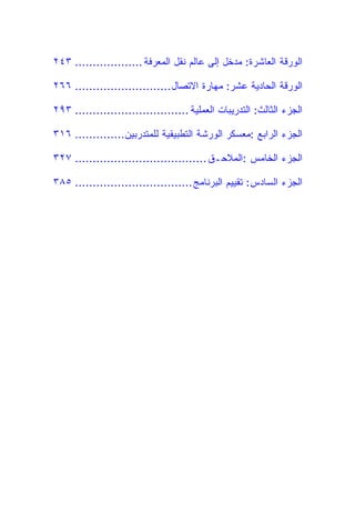 ‫ﺍﻟﻭﺭﻗﺔ ﺍﻟﻌﺎﺸﺭﺓ: ﻤﺩﺨل ﺇﻟﻰ ﻋﺎﻟﻡ ﻨﻘل ﺍﻟﻤﻌﺭﻓﺔ ................... ٣٤٢‬

‫ﺍﻟﻭﺭﻗﺔ ﺍﻟﺤﺎﺩﻴﺔ ﻋﺸﺭ: ﻤﻬﺎﺭﺓ ﺍﻻﺘﺼﺎل ........................... ٦٦٢‬

‫ﺍﻟﺠﺯﺀ ﺍﻟﺜﺎﻟﺙ: ﺍﻟﺘﺩﺭﻴﺒﺎﺕ ﺍﻟﻌﻤﻠﻴﺔ ................................ ٣٩٢‬

‫ﺍﻟﺠﺯﺀ ﺍﻟﺭﺍﺒﻊ :ﻤﻌﺴﻜﺭ ﺍﻟﻭﺭﺸﺔ ﺍﻟﺘﻁﺒﻴﻘﻴﺔ ﻟﻠﻤﺘﺩﺭﺒﻴﻥ.............. ٦١٣‬

‫ﺍﻟﺠﺯﺀ ﺍﻟﺨﺎﻤﺱ :ﺍﻟﻤﻼﺤـﻕ ..................................... ٧٢٣‬

‫ﺍﻟﺠﺯﺀ ﺍﻟﺴﺎﺩﺱ: ﺘﻘﻴﻴﻡ ﺍﻟﺒﺭﻨﺎﻤﺞ ................................. ٥٨٣‬
 