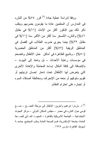 ‫)٩(‬
‫ﻗﺭﺭ ٤٥% ﻤﻥ ﺍﻟﻨﺵﺀ‬              ‫ﻭﻭﻓﻘﺎ ﻟﺩﺭﺍﺴﺔ ﻋﻤﻠﻴﺔ ﺠﺎﺩﺓ‬
                                                ‫ﹰ‬
‫ﻓﻲ ﺍﻟﻤﺩﺍﺭﺱ ﺃﻥ ﺍﻟﻤﻌﻠﻤﻴﻥ ﻋﺎﺩﺓ ﻤﺎ ﻴﻘﻭﻤﻭﻥ ﺒﻀﺭﺒﻬﻡ ﻭﻴﻐﻠﺏ‬
‫ﺫﻜﺭ ﺫﻟﻙ ﺒﻴﻥ ﺍﻟﺫﻜﻭﺭ ﺃﻜﺜﺭ ﻤﻥ ﺍﻹﻨﺎﺙ )١٦% ﻓﻲ ﻤﻘﺎﺒل‬
‫٦٤%( ﻭﺍﻟﻨﺵﺀ ﺍﻷﺼﻐﺭ ﺴﻨﺎ ﺃﻜﺜﺭ ﻤﻥ ﺍﻷﻜﺒﺭ ﺴﻨﺎ )١٦% ﻓﻲ‬
        ‫ﹰ‬                 ‫ﹰ‬
‫ﻤﻘﺎﺒل ٩٣%( ﺒﻴﻨﻤﺎ ﻴﺠﺭﻱ ﻀﺭﺏ ﺍﻟﻁﻼﺏ ﻓﻲ ﺍﻟﻔﺼل ﻓﻲ‬
‫ﺍﻟﻤﻨﺎﻁﻕ ﺍﻟﺭﻴﻔﻴﺔ )٧٥%( ﺃﻜﺜﺭ ﻤﻥ ﺍﻟﻤﻨﺎﻁﻕ ﺍﻟﺤﻀﺭﻴﺔ‬
‫)٠٥%( ، ﻭﺘﺸﻴﻊ ﺍﻟﻅﺎﻫﺭﺓ ﻓﻲ ﺃﻤﺎﻜﻥ ﻋﻤل ﺍﻷﻁﻔﺎل ﻭﺘﺘﻀﺨﻡ‬
‫ﻓﻲ ﻤﺅﺴﺴﺎﺕ ﺭﻋﺎﻴﺔ ﺍﻷﺤﺩﺍﺙ – ﺒل ﻭﺘﻤﺘﺩ ﺇﻟﻰ ﺍﻟﺒﻴﻭﺕ –‬
‫ﺒﺎﻹﻀﺎﻓﺔ ﺇﻟﻰ ﻜﺎﻓﺔ ﺃﺸﻜﺎل ﺇﺴﺎﺀﺓ ﺍﻟﻤﻌﺎﻤﻠﺔ ﻭﺍﻹﻫﺎﻨﺔ ﺍﻷﺨﺭﻯ‬
‫ﺍﻟﺘﻲ ﻴﺘﻌﺭﺽ ﻟﻬﺎ ﺍﻷﻁﻔﺎل ﺘﺤﺕ ﺸﻌﺎﺭ ﺇﺤﺴﺎﻥ ﺘﺭﺒﻴﺘﻬﻡ ﺃﻭ‬
‫ﺘﻘﻭﻴﻡ ﺴﻠﻭﻜﻬﻡ ﺃﻭ ﻤﻨﻌﻪ ﻤﻥ ﺍﻹﻨﺤﺭﺍﻑ ﻭﻤﺨﺎﻟﻁﺔ ﺃﺼﺩﻗﺎﺀ ﺍﻟﺴﻭﺀ‬
                                 ‫ﺃﻭ ﺇﺠﺒﺎﺭﻩ ﻋﻠﻰ ﺍﺤﺘﺭﺍﻡ ﺍﻟﻨﻅﺎﻡ.‬




                                                             ‫)٩(‬
‫ﺩ. ﺒﺎﺭﺒﺎﺭﺍ ﺍﺒﺭﺍﻫﻴﻡ ﻭﺁﺨﺭﻴﻥ: ﺍﻹﻨﺘﻘﺎل ﺇﻟﻰ ﻤﺭﺤﻠﺔ ﺍﻟﻨﻀـﺞ – ﻤﺴـﺢ‬
‫ﻗﻭﻤﻲ ﺤﻭل ﺍﻟﻨﺵﺀ ﻓﻲ ﻤﺼﺭ – ﻤﺠﻠﺱ ﺍﻟﺴﻜﺎﻥ ﺍﻟﺩﻭﻟﻲ – ﻤﺭﻜﺯ ﺍﻟﺒﺤﻭﺙ‬
‫ﺍﻻﺠﺘﻤﺎﻋﻴﺔ – ﺍﻟﺠﺎﻤﻌﺔ ﺍﻷﻤﺭﻴﻜﻴﺔ ﺒﺎﻟﻘﺎﻫﺭﺓ – ﺍﻟﻤﻌﻬـﺩ ﺍﻟﻌـﺎﻟﻲ ﻟﻠﺼـﺤﺔ‬
‫ﺍﻟﻌﺎﻤﺔ، ﺠﺎﻤﻌﺔ ﺍﻹﺴﻜﻨﺩﺭﻴﺔ، ﻗﺴﻡ ﺍﻟﺼﺤﺔ ﺍﻟﻌﺎﻤﺔ ﻭﻁﺏ ﺍﻟﻤﺠﺘﻤﻊ، ﺠﺎﻤﻌـﺔ‬
                                   ‫ﺃﺴﻴﻭﻁ، ﺍﻟﻘﺎﻫﺭﺓ، ﻤﺎﺭﺱ ٩٩٩١.‬
 