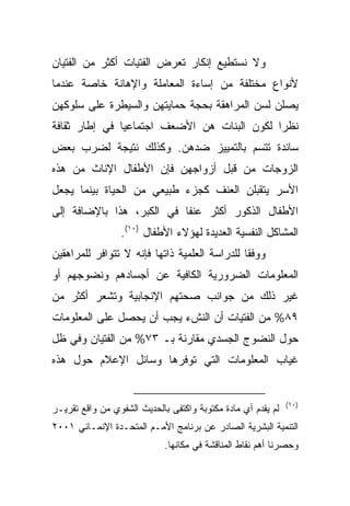 ‫ﻭﻻ ﻨﺴﺘﻁﻴﻊ ﺇﻨﻜﺎﺭ ﺘﻌﺭﺽ ﺍﻟﻔﺘﻴﺎﺕ ﺃﻜﺜﺭ ﻤﻥ ﺍﻟﻔﺘﻴﺎﻥ‬
‫ﻷﻨﻭﺍﻉ ﻤﺨﺘﻠﻔﺔ ﻤﻥ ﺇﺴﺎﺀﺓ ﺍﻟﻤﻌﺎﻤﻠﺔ ﻭﺍﻹﻫﺎﻨﺔ ﺨﺎﺼﺔ ﻋﻨﺩﻤﺎ‬
‫ﻴﺼﻠﻥ ﻟﺴﻥ ﺍﻟﻤﺭﺍﻫﻘﺔ ﺒﺤﺠﺔ ﺤﻤﺎﻴﺘﻬﻥ ﻭﺍﻟﺴﻴﻁﺭﺓ ﻋﻠﻰ ﺴﻠﻭﻜﻬﻥ‬
‫ﻨﻅﺭﺍ ﻟﻜﻭﻥ ﺍﻟﺒﻨﺎﺕ ﻫﻥ ﺍﻷﻀﻌﻑ ﺍﺠﺘﻤﺎﻋﻴﺎ ﻓﻲ ﺇﻁﺎﺭ ﺜﻘﺎﻓﺔ‬
              ‫ﹰ‬                             ‫ﹰ‬
‫ﺴﺎﺌﺩﺓ ﺘﺘﺴﻡ ﺒﺎﻟﺘﻤﻴﻴﺯ ﻀﺩﻫﻥ. ﻭﻜﺫﻟﻙ ﻨﺘﻴﺠﺔ ﻟﻀﺭﺏ ﺒﻌﺽ‬
‫ﺍﻟﺯﻭﺠﺎﺕ ﻤﻥ ﻗﺒل ﺃﺯﻭﺍﺠﻬﻥ ﻓﺈﻥ ﺍﻷﻁﻔﺎل ﺍﻹﻨﺎﺙ ﻤﻥ ﻫﺫﻩ‬
‫ﺍﻷﺴﺭ ﻴﺘﻘﺒﻠﻥ ﺍﻟﻌﻨﻑ ﻜﺠﺯﺀ ﻁﺒﻴﻌﻲ ﻤﻥ ﺍﻟﺤﻴﺎﺓ ﺒﻴﻨﻤﺎ ﻴﺠﻌل‬
‫ﺍﻷﻁﻔﺎل ﺍﻟﺫﻜﻭﺭ ﺃﻜﺜﺭ ﻋﻨﻔﺎ ﻓﻲ ﺍﻟﻜﺒﺭ، ﻫﺫﺍ ﺒﺎﻹﻀﺎﻓﺔ ﺇﻟﻰ‬
                          ‫ﹰ‬
                 ‫ﺍﻟﻤﺸﺎﻜل ﺍﻟﻨﻔﺴﻴﺔ ﺍﻟﻌﺩﻴﺩﺓ ﻟﻬﺅﻻﺀ ﺍﻷﻁﻔﺎل )٠١(.‬
‫ﻭﻭﻓﻘﺎ ﻟﻠﺩﺭﺍﺴﺔ ﺍﻟﻌﻠﻤﻴﺔ ﺫﺍﺘﻬﺎ ﻓﺈﻨﻪ ﻻ ﺘﺘﻭﺍﻓﺭ ﻟﻠﻤﺭﺍﻫﻘﻴﻥ‬
                                              ‫ﹰ‬
‫ﺍﻟﻤﻌﻠﻭﻤﺎﺕ ﺍﻟﻀﺭﻭﺭﻴﺔ ﺍﻟﻜﺎﻓﻴﺔ ﻋﻥ ﺃﺠﺴﺎﺩﻫﻡ ﻭﻨﻀﻭﺠﻬﻡ ﺃﻭ‬
‫ﻏﻴﺭ ﺫﻟﻙ ﻤﻥ ﺠﻭﺍﻨﺏ ﺼﺤﺘﻬﻡ ﺍﻹﻨﺠﺎﺒﻴﺔ ﻭﺘﺸﻌﺭ ﺃﻜﺜﺭ ﻤﻥ‬
‫٩٨% ﻤﻥ ﺍﻟﻔﺘﻴﺎﺕ ﺃﻥ ﺍﻟﻨﺵﺀ ﻴﺠﺏ ﺃﻥ ﻴﺤﺼل ﻋﻠﻰ ﺍﻟﻤﻌﻠﻭﻤﺎﺕ‬
‫ﺤﻭل ﺍﻟﻨﻀﻭﺝ ﺍﻟﺠﺴﺩﻱ ﻤﻘﺎﺭﻨﺔ ﺒـ ٣٧% ﻤﻥ ﺍﻟﻔﺘﻴﺎﻥ ﻭﻓﻲ ﻅل‬
‫ﻏﻴﺎﺏ ﺍﻟﻤﻌﻠﻭﻤﺎﺕ ﺍﻟﺘﻲ ﺘﻭﻓﺭﻫﺎ ﻭﺴﺎﺌل ﺍﻹﻋﻼﻡ ﺤﻭل ﻫﺫﻩ‬


                                                              ‫)٠١(‬
‫ﻟﻡ ﻴﻘﺩﻡ ﺃﻱ ﻤﺎﺩﺓ ﻤﻜﺘﻭﺒﺔ ﻭﺍﻜﺘﻔﻰ ﺒﺎﻟﺤﺩﻴﺙ ﺍﻟﺸﻔﻭﻱ ﻤﻥ ﻭﺍﻗﻊ ﺘﻘﺭﻴـﺭ‬
‫ﺍﻟﺘﻨﻤﻴﺔ ﺍﻟﺒﺸﺭﻴﺔ ﺍﻟﺼﺎﺩﺭ ﻋﻥ ﺒﺭﻨﺎﻤﺞ ﺍﻷﻤـﻡ ﺍﻟﻤﺘﺤـﺩﺓ ﺍﻹﻨﻤـﺎﺌﻲ ١٠٠٢‬
                             ‫ﻭﺤﺼﺭﻨﺎ ﺃﻫﻡ ﻨﻘﺎﻁ ﺍﻟﻤﻨﺎﻗﺸﺔ ﻓﻲ ﻤﻜﺎﻨﻬﺎ.‬
 