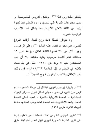 ‫. ﻭﺘﺸﻜل ﺍﻟﺩﺭﻭﺱ ﺍﻟﺨﺼﻭﺼﻴﺔ ﺃﻭ‬           ‫)١١(‬
                                            ‫ﻴﻠﺘﺤﻘﻭﺍ ﺒﺎﻟﻤﺩﺍﺭﺱ ﻗﻁ"‬
‫ﺤﺘﻰ ﻤﺠﻤﻭﻋﺎﺕ ﺍﻟﺘﻘﻭﻴﺔ ﺍﻟﺘﻲ ﺘﻨﻅﻤﻬﺎ ﻭﺯﺍﺭﺓ ﺍﻟﺘﻌﻠﻴﻡ ﻋﺒﺌﺎ ﻜﺒﻴﺭﺍ‬
‫ﹰ‬     ‫ﹰ‬
‫ﻴﺯﻴﺩ ﻤﻥ ﺘﻜﻠﻔﺔ ﺍﻟﺘﻌﻠﻴﻡ ﻟﻸﺴﺭﺓ. ﻤﻤﺎ ﻴﺸﻜل ﺃﺤﺩ ﺍﻷﺴﺒﺎﺏ‬
                                               ‫ﺍﻟﺭﺌﻴﺴﻴﺔ ﻟﻠﺘﺴﺭﺏ.‬
‫ﻭﻻ ﺘﺘﻭﺍﻓﺭ ﺃﻨﺸﻁﺔ ﺫﺍﺕ ﻭﺯﻥ ﻟﺸﻐل ﺃﻭﻗﺎﺕ ﺍﻟﻔﺭﺍﻍ‬
‫ﻟﻠﻨﺸﻲﺀ ﻋﻠﻰ ﻨﺤﻭ ﻤﺎ ﺘﻨﺹ ﻋﻠﻴﻪ ﺍﻟﻤﺎﺩﺓ ١٣، ﻭﻋﻠﻰ ﺍﻟﺭﻏﻡ ﻤﻥ‬
‫ﻭﺠﻭﺩ ﺃﻜﺜﺭ ﻤﻥ ١٢ ﻗﺼﺭﺍ ﻟﺜﻘﺎﻓﺔ ﺍﻟﻁﻔل ﻤﻭﺯﻋﺔ ﻋﻠﻰ ٦١‬
                          ‫ﹰ‬
‫ﻤﺤﺎﻓﻅﺔ ﺘﻘﺩﻡ ﺃﻨﺸﻁﺔ ﻤﻭﺴﻴﻘﻴﺔ ﻭﻓﻨﻴﺔ ﻤﺨﺘﻠﻔﺔ، ﺇﻻ ﺃﻥ ﻋﺩﺩ‬
‫ﺍﻟﻤﺴﺘﻔﻴﺩﻴﻥ ﻤﻨﻬﺎ ﻻ ﻴﺯﻴﺩ ﻋﻥ ٠٥٢١١ ﻁﻔل ﻓﻲ ﺒﻠﺩ ﺘﻌﺩﺍﺩ‬
‫ﻁﻼﺒﻪ ﻓﻲ ﺍﻟﺘﻌﻠﻴﻡ ﻤﺎ ﻗﺒل ﺍﻟﺠﺎﻤﻌﺔ ٩٦٣,٨٢١,٤١ ﻓﺭﺩ ﻭﺫﻟﻙ‬
           ‫.‬   ‫)٢١(‬
                      ‫ﻏﻴﺭ ﺍﻷﻁﻔﺎل ﻭﺍﻟﺸﺒﺎﺏ ﺍﻵﺨﺭﻴﻥ ﺨﺎﺭﺝ ﺍﻟﺘﻌﻠﻴﻡ‬


                                                             ‫)١١(‬
‫ﺩ. ﺒﺎﺭﺒﺎﺭﺍ ﺇﺒﺭﺍﻫﻴﻡ ﻭﺁﺨﺭﻴﻥ: ﺍﻹﻨﺘﻘﺎل ﺇﻟﻰ ﻤﺭﺤﻠﺔ ﺍﻟﻨﻀﺞ – ﻤﺴﺢ‬
‫ﻗﻭﻤﻲ ﺤﻭل ﺍﻟﻨﺵﺀ ﻓﻲ ﻤﺼﺭ – ﻤﺠﻠﺱ ﺍﻟﺴﻜﺎﻥ ﺍﻟﺩﻭﻟﻲ – ﻤﺭﻜﺯ ﺍﻟﺒﺤﻭﺙ‬
‫ﺍﻻﺠﺘﻤﺎﻋﻴﺔ – ﺍﻟﺠﺎﻤﻌﺔ ﺍﻷﻤﺭﻴﻜﻴﺔ ﺒﺎﻟﻘﺎﻫﺭﺓ – ﺍﻟﻤﻌﻬﺩ ﺍﻟﻌﺎﻟﻲ ﻟﻠﺼﺤﺔ‬
‫ﺍﻟﻌﺎﻤﺔ، ﺠﺎﻤﻌﺔ ﺍﻹﺴﻜﻨﺩﺭﻴﺔ، ﻗﺴﻡ ﺍﻟﺼﺤﺔ ﺍﻟﻌﺎﻤﺔ ﻭﻁﺏ ﺍﻟﻤﺠﺘﻤﻊ، ﺠﺎﻤﻌﺔ‬
                                    ‫ﺃﺴﻴﻭﻁ، ﺍﻟﻘﺎﻫﺭﺓ، ﻤﺎﺭﺱ ٩٩٩١.‬

                                                             ‫)٢١(‬
‫ﻟﻠﺘﻘﺭﻴﺭ ﺍﻟﻤﻭﺍﺯﻱ ﺍﻟﻤﻘﺩﻡ ﻤﻥ ﺘﺤﺎﻟﻑ ﺍﻟﻤﻨﻅﻤﺎﺕ ﻏﻴﺭ ﺍﻟﺤﻜﻭﻤﻴﺔ ﺭﺩﺍ‬
‫ﹰ‬
‫ﻋﻠﻰ ﺘﻘﺭﻴﺭ ﺍﻟﺤﻜﻭﻤﺔ ﺍﻟﻤﺼﺭﻴﺔ ﺍﻟﺩﻭﺭﻱ ﺍﻷﻭل ﻟﻤﺼﺭ ﺃﻤﺎﻡ ﻟﺠﻨﺔ ﺤﻘﻭﻕ‬
 