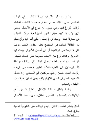 ‫ﻭﺘﻠﻌﺏ ﻤﺭﺍﻜﺯ ﺍﻟﺸﺒﺎﺏ ﺩﻭﺭﺍ ﻫﺎﻤﺎ – ﻓﻲ ﺍﻟﻭﻗﺕ‬
           ‫ﹰ‬    ‫ﹰ‬
‫ﺍﻟﺤﺎﻀﺭ ﻋﻠﻰ ﺍﻷﻗل – ﻓﻲ ﻤﺤﺎﻭﻟﺔ ﺠﺫﺏ ﺍﻟﺸﺒﺎﺏ ﻟﻘﻀﺎﺀ‬
‫ﺃﻭﻗﺎﺕ ﺍﻟﻔﺭﺍﻍ ﻓﻴﻬﺎ ﻭﻫﻲ ﺘﺤﺎﻭل ﺃﻥ ﺘﻨﻭﻉ ﻓﻲ ﺍﻷﻨﺸﻁﺔ ﻭﺤﺘﻰ‬
‫ﺍﻵﻥ ﻻ ﻴﻭﺠﺩ ﺘﻘﻴﻴﻡ ﺤﻘﻴﻘﻲ ﻟﻠﺩﻭﺭ ﺍﻟﺫﻱ ﺘﻠﻌﺒﻪ ﻤﺭﺍﻜﺯ ﺍﻟﺸﺒﺎﺏ‬
‫ﻓﻲ ﻤﺤﺎﻭﻟﺔ ﺸﻐل ﺃﻭﻗﺎﺕ ﻓﺭﺍﻍ ﺍﻟﻁﻔل، ﻋﻠﻰ ﺃﻨﻨﺎ ﻻﺒﺩ ﻭﺃﻥ ﻨﺴﻠﻡ‬
‫ﺒﺄﻥ ﺍﻟﺜﻘﺎﻓﺔ ﺍﻟﺴﺎﺌﺩﺓ ﻓﻲ ﺍﻟﻤﺠﺘﻤﻊ ﺘﻌﺘﺒﺭ ﺤﻘﻭﻕ ﺍﻟﻠﻌﺏ ﻭﻭﻗﺕ‬
‫ﺍﻟﻔﺭﺍﻍ ﻨﻭﻋﺎ ﻤﻥ ﺍﻟﺭﻓﺎﻫﻴﺔ ﺃﻭ ﻓﻲ ﺃﺤﺴﻥ ﺍﻷﺤﻭﺍل ﻟﻴﺴﺕ ﻟﻬﺎ‬
                                       ‫ﹰ‬
‫ﺍﻷﻭﻟﻭﻴﺔ. ﻭﻫﻨﺎﻙ ﻨﻭﻉ ﻤﻥ ﺍﻷﻟﻌﺎﺏ ﻤﺤﺭﻤﺔ ﻋﻠﻰ ﺍﻟﺒﻨﺎﺕ ﻜﺒﻌﺽ‬
‫ﺍﻟﺭﻴﺎﻀﺎﺕ ﻭﻋﻤﻭﻤﺎ ﻓﻌﻨﺩﻤﺎ ﺘﺼل ﺍﻟﺒﻨﺎﺕ ﺇﻟﻰ ﺒﺩﺍﻴﺔ ﺍﻟﻤﺭﺍﻫﻘﺔ‬
                                     ‫ﹰ‬
‫ﺘﻘل ﻓﺭﺼﻬﻥ ﻓﻲ ﺍﻟﻠﻌﺏ ﺒﺸﻜل ﺨﻁﻴﺭ ﺨﺎﺼﺔ ﻓﻲ ﺍﻟﺭﻴﻑ‬
‫ﻭﺘﺯﺩﺍﺩ ﺍﻟﻘﻴﻭﺩ ﻋﻠﻴﻬﻥ ﻭﻋﻠﻰ ﺤﺭﻜﺘﻬﻥ ﻓﻲ ﺍﻟﻤﺠﺘﻤﻊ، ﻭﻻ ﻴﺸﻤل‬
‫ﺍﻟﺘﺨﻁﻴﻁ ﺍﻟﻌﻤﺭﺍﻨﻲ ﻟﻠﻤﺩﻥ ﺍﻹﻟﺯﺍﻡ ﺒﺘﺨﺼﻴﺹ ﺃﻤﺎﻜﻥ ﺁﻤﻨﺔ ﻟﻠﻌﺏ‬
                                            ‫ﺍﻷﻁﻔﺎل ﻭﺍﻟﺸﺒﺎﺏ.‬
‫ﻭﻓﻴﻤﺎ ﻴﺘﻌﻠﻕ ﺒﻌﻤﺎﻟﺔ ﺍﻷﻁﻔﺎل ﺒﺎﻋﺘﺒﺎﺭﻫﺎ ﻤﻥ ﺃﻫﻡ‬
‫ﺍﻹﻨﺘﻬﺎﻜﺎﺕ ﻟﻠﻤﺼﺎﻟﺢ ﺍﻟﻔﻀﻠﻰ ﻟﻠﻁﻔل، ﻓﺈﻥ ﻋﺩﺩ ﺍﻷﻁﻔﺎل‬


‫ﺍﻟﻁﻔل ﺒﺎﻷﻤﻡ ﺍﻟﻤﺘﺤﺩﺓ، ﺍﻟﻨﺎﺸﺭ: ﺘﺠﻤﻊ ﺍﻟﻬﻴﺌﺎﺕ ﻏﻴﺭ ﺍﻟﺤﻜﻭﻤﻴﺔ ﺍﻟﻤﻌﻨﻴﺔ‬
                                    ‫ﺒﺤﻘﻭﻕ ﺍﻟﻁﻔل‬
‫: ‪E mail : crc-ngo@globalnet.com.eg – Website‬‬
‫‪www.crc-nog.org.eg‬‬
 