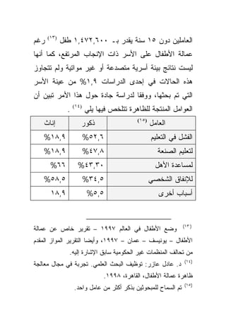 ‫ﺭﻏﻡ‬   ‫)٣١(‬
             ‫ﺍﻟﻌﺎﻤﻠﻴﻥ ﺩﻭﻥ ٥١ ﺴﻨﺔ ﻴﻘﺩﺭ ﺒـ ٠٠٦,٢٧٤,١ ﻁﻔل‬
‫ﻋﻤﺎﻟﺔ ﺍﻷﻁﻔﺎل ﻋﻠﻰ ﺍﻷﺴﺭ ﺫﺍﺕ ﺍﻹﻨﺠﺎﺏ ﺍﻟﻤﺭﺘﻔﻊ، ﻜﻤﺎ ﺃﻨﻬﺎ‬
‫ﻟﻴﺴﺕ ﻨﺘﺎﺌﺞ ﺒﻴﺌﺔ ﺃﺴﺭﻴﺔ ﻤﺘﺼﺩﻋﺔ ﺃﻭ ﻏﻴﺭ ﻤﻭﺍﺘﻴﺔ ﻭﻟﻡ ﺘﺘﺠﺎﻭﺯ‬
‫ﻫﺫﻩ ﺍﻟﺤﺎﻻﺕ ﻓﻲ ﺇﺤﺩﻯ ﺍﻟﺩﺭﺍﺴﺎﺕ ٩,١% ﻤﻥ ﻋﻴﻨﺔ ﺍﻷﺴﺭ‬
‫ﺍﻟﺘﻲ ﺘﻡ ﺒﺤﺜﻬﺎ، ﻭﻭﻓﻘﺎ ﻟﺩﺭﺍﺴﺔ ﺠﺎﺩﺓ ﺤﻭل ﻫﺫﺍ ﺍﻷﻤﺭ ﺘﺒﻴﻥ ﺃﻥ‬
                                 ‫ﹰ‬
               ‫.‬   ‫)٤١(‬
                          ‫ﺍﻟﻌﻭﺍﻤل ﺍﻟﻤﻨﺘﺠﺔ ﻟﻠﻅﺎﻫﺭﺓ ﺘﺘﻠﺨﺹ ﻓﻴﻬﺎ ﻴﻠﻲ‬
   ‫ﺇﻨﺎﺙ‬               ‫ﺫﻜﻭﺭ‬                  ‫)٥١(‬
                                                   ‫ﺍﻟﻌﺎﻤل‬
   ‫٩,٨١%‬                  ‫٦,٢٥%‬                    ‫ﺍﻟﻔﺸل ﻓﻲ ﺍﻟﺘﻌﻠﻴﻡ‬
   ‫٩,٨١%‬                  ‫٨,٧٤%‬                       ‫ﻟﺘﻌﻠﻴﻡ ﺍﻟﺼﻨﻌﺔ‬
       ‫٦٦%‬           ‫٠٣,٣٤%‬                          ‫ﻟﻤﺴﺎﻋﺩﺓ ﺍﻷﻫل‬
   ‫٥,٨٥%‬                  ‫٥,٤٣%‬                    ‫ﻟﻺﻨﻔﺎﻕ ﺍﻟﺸﺨﺼﻲ‬
       ‫٩,٨١‬                ‫٥,٥%‬                       ‫ﺃﺴﺒﺎﺏ ﺃﺨﺭﻯ‬


                                                                 ‫) ٣١(‬
‫ﻭﻀﻊ ﺍﻷﻁﻔﺎل ﻓﻲ ﺍﻟﻌﺎﻟﻡ ٧٩٩١ – ﺘﻘﺭﻴﺭ ﺨﺎﺹ ﻋﻥ ﻋﻤﺎﻟﺔ‬
‫ﺍﻷﻁﻔﺎل – ﻴﻭﻨﻴﺴﻑ – ﻋﻤﺎﻥ – ٧٩٩١، ﻭﺃﻴﻀﺎ ﺍﻟﺘﻘﺭﻴﺭ ﺍﻟﻤﻭﺍﺯ ﺍﻟﻤﻘﺩﻡ‬
                      ‫ﹰ‬
                ‫ﻤﻥ ﺘﺤﺎﻟﻑ ﺍﻟﻤﻨﻅﻤﺎﺕ ﻏﻴﺭ ﺍﻟﺤﻜﻭﻤﻴﺔ ﺴﺎﺒﻕ ﺍﻹﺸﺎﺭﺓ ﺇﻟﻴﻪ.‬
                                                                 ‫)٤١(‬
‫ﺩ. ﻋﺎﺩل ﻋﺎﺯﺭ: ﺘﻭﻅﻴﻑ ﺍﻟﺒﺤﺙ ﺍﻟﻌﻠﻤﻲ. ﺘﺠﺭﺒﺔ ﻓﻲ ﻤﺠﺎل ﻤﻌﺎﻟﺠﺔ‬
                                ‫ﻅﺎﻫﺭﺓ ﻋﻤﺎﻟﺔ ﺍﻷﻁﻔﺎل، ﺍﻟﻘﺎﻫﺭﺓ، ٨٩٩١.‬
                                                                 ‫)٥١(‬
                   ‫ﺘﻡ ﺍﻟﺴﻤﺎﺡ ﻟﻠﻤﺒﺤﻭﺜﻴﻥ ﺒﺫﻜﺭ ﺃﻜﺜﺭ ﻤﻥ ﻋﺎﻤل ﻭﺍﺤﺩ.‬
 