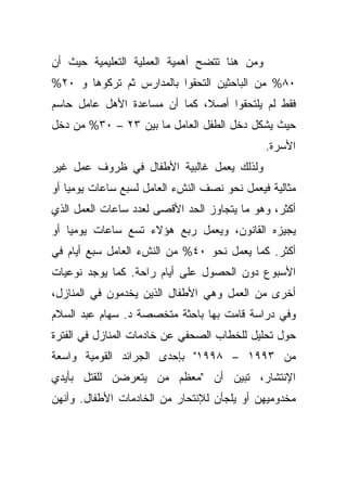 ‫ﻭﻤﻥ ﻫﻨﺎ ﺘﺘﻀﺢ ﺃﻫﻤﻴﺔ ﺍﻟﻌﻤﻠﻴﺔ ﺍﻟﺘﻌﻠﻴﻤﻴﺔ ﺤﻴﺙ ﺃﻥ‬
‫٠٨% ﻤﻥ ﺍﻟﺒﺎﺤﺜﻴﻥ ﺍﻟﺘﺤﻘﻭﺍ ﺒﺎﻟﻤﺩﺍﺭﺱ ﺜﻡ ﺘﺭﻜﻭﻫﺎ ﻭ ٠٢%‬
‫ﻓﻘﻁ ﻟﻡ ﻴﻠﺘﺤﻘﻭﺍ ﺃﺼ ﹰ، ﻜﻤﺎ ﺃﻥ ﻤﺴﺎﻋﺩﺓ ﺍﻷﻫل ﻋﺎﻤل ﺤﺎﺴﻡ‬
                              ‫ﻼ‬
‫ﺤﻴﺙ ﻴﺸﻜل ﺩﺨل ﺍﻟﻁﻔل ﺍﻟﻌﺎﻤل ﻤﺎ ﺒﻴﻥ ٣٢ – ٠٣% ﻤﻥ ﺩﺨل‬
                                              ‫ﺍﻷﺴﺭﺓ.‬
‫ﻭﻟﺫﻟﻙ ﻴﻌﻤل ﻏﺎﻟﺒﻴﺔ ﺍﻷﻁﻔﺎل ﻓﻲ ﻅﺭﻭﻑ ﻋﻤل ﻏﻴﺭ‬
‫ﻤﺜﺎﻟﻴﺔ ﻓﻴﻌﻤل ﻨﺤﻭ ﻨﺼﻑ ﺍﻟﻨﺵﺀ ﺍﻟﻌﺎﻤل ﻟﺴﺒﻊ ﺴﺎﻋﺎﺕ ﻴﻭﻤﻴﺎ ﺃﻭ‬
   ‫ﹰ‬
‫ﺃﻜﺜﺭ، ﻭﻫﻭ ﻤﺎ ﻴﺘﺠﺎﻭﺯ ﺍﻟﺤﺩ ﺍﻷﻗﺼﻰ ﻟﻌﺩﺩ ﺴﺎﻋﺎﺕ ﺍﻟﻌﻤل ﺍﻟﺫﻱ‬
‫ﻴﺠﻴﺯﻩ ﺍﻟﻘﺎﻨﻭﻥ، ﻭﻴﻌﻤل ﺭﺒﻊ ﻫﺅﻻﺀ ﺘﺴﻊ ﺴﺎﻋﺎﺕ ﻴﻭﻤﻴﺎ ﺃﻭ‬
   ‫ﹰ‬
‫ﺃﻜﺜﺭ. ﻜﻤﺎ ﻴﻌﻤل ﻨﺤﻭ ٠٤% ﻤﻥ ﺍﻟﻨﺵﺀ ﺍﻟﻌﺎﻤل ﺴﺒﻊ ﺃﻴﺎﻡ ﻓﻲ‬
‫ﺍﻷﺴﺒﻭﻉ ﺩﻭﻥ ﺍﻟﺤﺼﻭل ﻋﻠﻰ ﺃﻴﺎﻡ ﺭﺍﺤﺔ. ﻜﻤﺎ ﻴﻭﺠﺩ ﻨﻭﻋﻴﺎﺕ‬
‫ﺃﺨﺭﻯ ﻤﻥ ﺍﻟﻌﻤل ﻭﻫﻲ ﺍﻷﻁﻔﺎل ﺍﻟﺫﻴﻥ ﻴﺨﺩﻤﻭﻥ ﻓﻲ ﺍﻟﻤﻨﺎﺯل،‬
‫ﻭﻓﻲ ﺩﺭﺍﺴﺔ ﻗﺎﻤﺕ ﺒﻬﺎ ﺒﺎﺤﺜﺔ ﻤﺘﺨﺼﺼﺔ ﺩ. ﺴﻬﺎﻡ ﻋﺒﺩ ﺍﻟﺴﻼﻡ‬
‫ﺤﻭل ﺘﺤﻠﻴل ﻟﻠﺨﻁﺎﺏ ﺍﻟﺼﺤﻔﻲ ﻋﻥ ﺨﺎﺩﻤﺎﺕ ﺍﻟﻤﻨﺎﺯل ﻓﻲ ﺍﻟﻔﺘﺭﺓ‬
‫ﻤﻥ ٣٩٩١ – ٨٩٩١" ﺒﺈﺤﺩﻯ ﺍﻟﺠﺭﺍﺌﺩ ﺍﻟﻘﻭﻤﻴﺔ ﻭﺍﺴﻌﺔ‬
‫ﺍﻹﻨﺘﺸﺎﺭ، ﺘﺒﻴﻥ ﺃﻥ "ﻤﻌﻅﻡ ﻤﻥ ﻴﺘﻌﺭﻀﻥ ﻟﻠﻘﺘل ﺒﺄﻴﺩﻱ‬
‫ﻤﺨﺩﻭﻤﻴﻬﻥ ﺃﻭ ﻴﻠﺠﺄﻥ ﻟﻺﻨﺘﺤﺎﺭ ﻤﻥ ﺍﻟﺨﺎﺩﻤﺎﺕ ﺍﻷﻁﻔﺎل. ﻭﺃﻨﻬﻥ‬
 