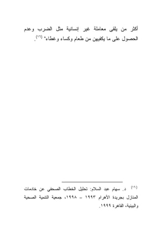 ‫ﺃﻜﺜﺭ ﻤﻥ ﻴﻠﻘﻰ ﻤﻌﺎﻤﻠﺔ ﻏﻴﺭ ﺇﻨﺴﺎﻨﻴﺔ ﻤﺜل ﺍﻟﻀﺭﺏ ﻭﻋﺩﻡ‬
    ‫ﺍﻟﺤﺼﻭل ﻋﻠﻰ ﻤﺎ ﻴﻜﻔﻴﻬﻥ ﻤﻥ ﻁﻌﺎﻡ ﻭﻜﺴﺎﺀ ﻭﻏﻁﺎﺀ" )٦١(.‬




                                                      ‫) ٦١(‬
‫ﺩ. ﺴﻬﺎﻡ ﻋﺒﺩ ﺍﻟﺴﻼﻡ: ﺘﺤﻠﻴل ﺍﻟﺨﻁﺎﺏ ﺍﻟﺼﺤﻔﻲ ﻋﻥ ﺨﺎﺩﻤﺎﺕ‬
‫ﺍﻟﻤﻨﺎﺯل ﺒﺠﺭﻴﺩﺓ ﺍﻷﻫﺭﺍﻡ ٣٩٩١ – ٨٩٩١، ﺠﻤﻌﻴﺔ ﺍﻟﺘﻨﻤﻴﺔ ﺍﻟﺼﺤﻴﺔ‬
                                    ‫ﻭﺍﻟﺒﻴﺌﻴﺔ، ﺍﻟﻘﺎﻫﺭﺓ ٩٩٩١.‬
 