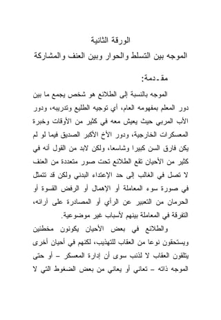 ‫ﺍﻟﻭﺭﻗﺔ ﺍﻟﺜﺎﻨﻴﺔ‬
‫ﺍﻟﻤﻭﺠﻪ ﺒﻴﻥ ﺍﻟﺘﺴﻠﻁ ﻭﺍﻟﺤﻭﺍﺭ ﻭﺒﻴﻥ ﺍﻟﻌﻨﻑ ﻭﺍﻟﻤﺸﺎﺭﻜﺔ‬

                                      ‫ﻤﻘـﺩﻤﺔ:‬
‫ﺍﻟﻤﻭﺠﻪ ﺒﺎﻟﻨﺴﺒﺔ ﺇﻟﻰ ﺍﻟﻁﻼﺌﻊ ﻫﻭ ﺸﺨﺹ ﻴﺠﻤﻊ ﻤﺎ ﺒﻴﻥ‬
‫ﺩﻭﺭ ﺍﻟﻤﻌﻠﻡ ﺒﻤﻔﻬﻭﻤﻪ ﺍﻟﻌﺎﻡ، ﺃﻱ ﺘﻭﺠﻴﻪ ﺍﻟﻁﻠﻴﻊ ﻭﺘﺩﺭﻴﺒﻪ، ﻭﺩﻭﺭ‬
‫ﺍﻷﺏ ﺍﻟﻤﺭﺒﻲ ﺤﻴﺙ ﻴﻌﻴﺵ ﻤﻌﻪ ﻓﻲ ﻜﺜﻴﺭ ﻤﻥ ﺍﻷﻭﻗﺎﺕ ﻭﺨﺒﺭﺓ‬
‫ﺍﻟﻤﻌﺴﻜﺭﺍﺕ ﺍﻟﺨﺎﺭﺠﻴﺔ، ﻭﺩﻭﺭ ﺍﻷﺥ ﺍﻷﻜﺒﺭ ﺍﻟﺼﺩﻴﻕ ﻓﻴﻤﺎ ﻟﻭ ﻟﻡ‬
‫ﻴﻜﻥ ﻓﺎﺭﻕ ﺍﻟﺴﻥ ﻜﺒﻴﺭﺍ ﻭﺸﺎﺴﻌﹰ، ﻭﻟﻜﻥ ﻻﺒﺩ ﻤﻥ ﺍﻟﻘﻭل ﺃﻨﻪ ﻓﻲ‬
                          ‫ﺎ‬      ‫ﹰ‬
‫ﻜﺜﻴﺭ ﻤﻥ ﺍﻷﺤﻴﺎﻥ ﺘﻘﻊ ﺍﻟﻁﻼﺌﻊ ﺘﺤﺕ ﺼﻭﺭ ﻤﺘﻌﺩﺩﺓ ﻤﻥ ﺍﻟﻌﻨﻑ‬
‫ﻻ ﺘﺼل ﻓﻲ ﺍﻟﻐﺎﻟﺏ ﺇﻟﻰ ﺤﺩ ﺍﻹﻋﺘﺩﺍﺀ ﺍﻟﺒﺩﻨﻲ ﻭﻟﻜﻥ ﻗﺩ ﺘﺘﻤﺜل‬
‫ﻓﻲ ﺼﻭﺭﺓ ﺴﻭﺀ ﺍﻟﻤﻌﺎﻤﻠﺔ ﺃﻭ ﺍﻹﻫﻤﺎل ﺃﻭ ﺍﻟﺭﻓﺽ ﺍﻟﻘﺴﻭﺓ ﺃﻭ‬
‫ﺍﻟﺤﺭﻤﺎﻥ ﻤﻥ ﺍﻟﺘﻌﺒﻴﺭ ﻋﻥ ﺍﻟﺭﺃﻱ ﺃﻭ ﺍﻟﻤﺼﺎﺩﺭﺓ ﻋﻠﻰ ﺁﺭﺍﺌﻪ،‬
         ‫ﺍﻟﺘﻔﺭﻗﺔ ﻓﻲ ﺍﻟﻤﻌﺎﻤﻠﺔ ﺒﻴﻨﻬﻡ ﻷﺴﺒﺎﺏ ﻏﻴﺭ ﻤﻭﻀﻭﻋﻴﺔ.‬
‫ﻭﺍﻟﻁﻼﺌﻊ ﻓﻲ ﺒﻌﺽ ﺍﻷﺤﻴﺎﻥ ﻴﻜﻭﻨﻭﻥ ﻤﺨﻁﺌﻴﻥ‬
‫ﻭﻴﺴﺘﺤﻘﻭﻥ ﻨﻭﻋﺎ ﻤﻥ ﺍﻟﻌﻘﺎﺏ ﻟﻠﺘﻬﺫﻴﺏ، ﻟﻜﻨﻬﻡ ﻓﻲ ﺃﺤﻴﺎﻥ ﺃﺨﺭﻯ‬
                                       ‫ﹰ‬
‫ﻴﺘﻠﻘﻭﻥ ﺍﻟﻌﻘﺎﺏ ﻻ ﻟﺫﻨﺏ ﺴﻭﻯ ﺃﻥ ﺇﺩﺍﺭﺓ ﺍﻟﻤﻌﺴﻜﺭ – ﺃﻭ ﺤﺘﻰ‬
‫ﺍﻟﻤﻭﺠﻪ ﺫﺍﺘﻪ – ﺘﻌﺎﻨﻲ ﺃﻭ ﻴﻌﺎﻨﻲ ﻤﻥ ﺒﻌﺽ ﺍﻟﻀﻐﻭﻁ ﺍﻟﺘﻲ ﻻ‬
 