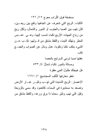 ‫ﻤ ‪‬ﻔﺴﻔﺔ ﻓﻭﻕ ﺍﻟ ﱡﺭﺍﺏ ﻤﻌﻭﺝ ٢١/ ١٣١‬
                          ‫ﺘ ِ‬         ‫‪‬ﺴ ﹲ‬
‫ﺍﻟﻨﻜ ‪‬ﺎﺀ: ﺍﻟﺭﻴﺢ ﺍﻟﺘﻲ ﺘﻨﺤﺭﻑ ﻋﻥ ﺍﺘﺠﺎﻫﻬﺎ ﻭﺘﻘﻊ ﺒﻴﻥ ﺭﻴﺤـﻴﻥ،‬
                                              ‫ﱠ ﹾﺒ ‪‬‬
‫ﻜﺄﻥ ﺘﻬﺏ ﺒﻴﻥ ﺍﻟ ‪‬ﺒﺎ ﻭﺍﻟﺠﻨﻭﺏ ﺃﻭ ﺍﻟ ‪‬ﺒﻭﺭ ﻭﺍﻟﺸﻤﺎل، ﻭﻟﻜل ﺭﻴﺢ‬
                     ‫ﺩ‬                 ‫ﺼ‬
‫ﻤﻥ ﺭﻴﺎﺡ ﺍﻟﺠﻬﺎﺕ ﺍﻷﺭﺒﻊ ﻨﻜﺒﺎﺀ ﺘﻨﺴﺏ ﺇﻟﻴﻬﺎ، ﻭﻫـﻲ ﺘﺤـﺒﺱ‬
‫ﺍﻟﻤﻁﺭ ﻭﺘﻬﻠﻙ ﺍﻟﻨﺒﺕ، ﻭﺍﻟﻠﻔﻅ ﻤﺸﺘﻕ ﻤﻥ ﻗـﻭﻟﻬﻡ: ﻨﻜـﺏ ﻋـﻥ‬
‫ﺍﻟﺸﻲﺀ ﻴﻨﻜﺏ ﻨﻜﺒﺎ ﻭﻨﻜﻭﺒﺎ، ﻋﺩل ﻭﻤﺎل ﻋﻥ ﺍﻟﺼﻭﺍﺏ ﻭﺍﻟﺠﻤـﻊ‬
                                                     ‫ﻨﻜﺏ.‬
                                                      ‫ﹸﹾ ‪‬‬
                         ‫ﻋﻔ ﹸﻬﺎ ﺼ ‪‬ﺎ ﺘﺭﻤﻲ ﺍﻟﺴ ‪‬ﺍﻴﺢ ﺒﺎﻟﺤ ‪‬ﺎ‬
                          ‫ﺼ‬      ‫‪‬ﺭ ‪‬‬           ‫‪‬ﺒ‬    ‫‪ ‬ﹶﺘ‬
               ‫ﻭﻤﺴﺘﻨ ﹰ ﺒﺎﻟﻤﻭﺭ ﻨﻜﹾﺒﺎﺀ ﺸﻤ‪‬ﺎل ٤/ ٣٣٥‬
                      ‫‪ ‬ﹶ ٌ‬               ‫‪  ‬ﹶ ﱠﺔ‬
                             ‫ﻫل ﻫ ‪‬ﺠﺘﻙ ﻁﹸﻭل ﺍﻟﺤﻲ ﻤﻘﻔﺭﺓ‬
                             ‫‪  ‬ﹾِ ‪‬ﹲ‬  ‫ﹸﻠ ُ‬    ‫‪‬ﻴ‬
          ‫ﺘﻌ‪‬ﻔﻭ ‪ ‬ﺎﺭﻓ ‪‬ﺎ ﺍﻟ ﱡﻜﺏ ﺍﻟ ‪‬ﺠﺎﺴﻴﺞ ١/ ١٦٦١‬
                  ‫‪‬‬    ‫ﻤﻌ ﹶﻬ ﻨ ﹾ ‪ ‬ﺴ‬
‫ﺍﻹﻋ ‪‬ﺎﺭ: ﺍﻟﺭﻴﺢ ﺍﻟﺸﺩﻴﺩﺓ ﺍﻟﺘﻲ ﺘﻬـﺏ ﻭﺘﺜﻴـﺭ ﻏﺒـﺎﺭ ﺍﻷﺭﺽ‬
                                           ‫‪‬ﺼ ‪‬‬
‫ﻭﺘﺼﻌﺩ ﺒﻪ ﻤﺴﺘﺩﻴﺭﺓ ﻓﻲ ﺍﻟﺴﻤﺎﺀ، ﻜﺎﻟﻌﻤﻭﺩ ﻭﻗﺩ ﺴﻤﻲ ﺒﺎﻟﺯﻭ ‪‬ﻌﺔ‬
‫‪ ‬ﺒ ِ‬
‫ﻭﻗﻴل ﺍﻟﺘﻲ ﺘﻬﺏ ﻭﺘﺜﻴﺭ ﺴﺤﺎﺒﺎ ﺫﺍ ﺒﺭﻕ ﻭﺭﻋﺩ، ﻭﺍﻟﻠﻔﻅ ﻤﺸﺘﻕ ﻤﻥ‬




                      ‫٨٣١‬
 