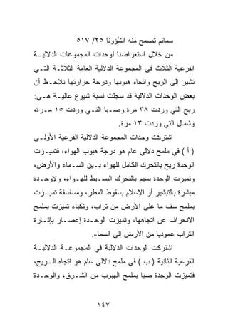 ‫ﺴﻤﺎﺌﻡ ﺘﺼﻤﺢ ﻤﻨﻪ ﺍﻟ ﱠﺅﻭﻨﺎ ٥٢/ ٧١٥‬
                          ‫ﺸ‬
‫ﻤﻥ ﺨﻼل ﺍﺴﺘﻌﺭﺍﻀﻨﺎ ﻟﻭﺤﺩﺍﺕ ﺍﻟﻤﺠﻤﻭﻋﺎﺕ ﺍﻟﺩﻻﻟﻴـﺔ‬
‫ﺍﻟﻔﺭﻋﻴﺔ ﺍﻟﺜﻼﺙ ﻓﻲ ﺍﻟﻤﺠﻤﻭﻋﺔ ﺍﻟﺩﻻﻟﻴﺔ ﺍﻟﻌﺎﻤﺔ ﺍﻟﺜﻼﺜـﺔ ﺍﻟﺘـﻲ‬
‫ﺘﺸﻴﺭ ﺇﻟﻰ ﺍﻟﺭﻴﺢ ﻭﺍﺘﺠﺎﻩ ﻫﺒﻭﺒﻬﺎ ﻭﺩﺭﺠﺔ ﺤﺭﺍﺭﺘﻬﺎ ﻨﻼﺤـﻅ ﺃﻥ‬
‫ﺒﻌﺽ ﺍﻟﻭﺤﺩﺍﺕ ﺍﻟﺩﻻﻟﻴﺔ ﻗﺩ ﺴﺠﻠﺕ ﻨﺴﺒﺔ ﺸﻴﻭﻉ ﻋﺎﻟﻴـﺔ ﻫـﻲ:‬
‫ﺭﻴﺢ ﺍﻟﺘﻲ ﻭﺭﺩﺕ ٨٣ ﻤﺭﺓ ﻭﺼـﺒﺎ ﺍﻟﺘـﻲ ﻭﺭﺩﺕ ٥١ ﻤـﺭﺓ،‬
                            ‫ﻭﺸﻤﺎل ﺍﻟﺘﻲ ﻭﺭﺩﺕ ٣١ ﻤﺭﺓ.‬
‫ﺍﺸﺘﺭﻜﺕ ﻭﺤﺩﺍﺕ ﺍﻟﻤﺠﻤﻭﻋﺔ ﺍﻟﺩﻻﻟﻴﺔ ﺍﻟﻔﺭﻋﻴﺔ ﺍﻷﻭﻟـﻰ‬
‫) ﺃ ( ﻓﻲ ﻤﻠﻤﺢ ﺩﻻﻟﻲ ﻋﺎﻡ ﻫﻭ ﺩﺭﺠﺔ ﻫﺒﻭﺏ ﺍﻟﻬﻭﺍﺀ، ﻓﺘﻤﻴـﺯﺕ‬
‫ﺍﻟﻭﺤﺩﺓ ﺭﻴﺢ ﺒﺎﻟﺘﺤﺭﻙ ﺍﻟﻜﺎﻤل ﻟﻠﻬﻭﺍﺀ ﺒـﻴﻥ ﺍﻟﺴـﻤﺎﺀ ﻭﺍﻷﺭﺽ،‬
‫ﻭﺘﻤﻴﺯﺕ ﺍﻟﻭﺤﺩﺓ ﻨﺴﻴﻡ ﺒﺎﻟﺘﺤﺭﻙ ﺍﻟﺒﺴـﻴﻁ ﻟﻠﻬـﻭﺍﺀ، ﻭﻻﻭﺤـﺩﺓ‬
‫ﻤﺒﺸﺭﺓ ﺒﺎﻟﺘﺒﺸﻴﺭ ﺃﻭ ﺍﻹﻋﻼﻡ ﺒﺴﻘﻭﻁ ﺍﻟﻤﻁﺭ، ﻭﻤﺴﻔﺴﻔﺔ ﺘﻤﻴـﺯﺕ‬
‫ﺒﻤﻠﻤﺢ ﺴﻑ ﻤﺎ ﻋﻠﻰ ﺍﻷﺭﺽ ﻤﻥ ﺘﺭﺍﺏ، ﻭﻨﻜﺒﺎﺀ ﺘﻤﻴﺯﺕ ﺒﻤﻠﻤﺢ‬
‫ﺍﻻﻨﺤﺭﺍﻑ ﻋﻥ ﺍﺘﺠﺎﻫﻬﺎ، ﻭﺘﻤﻴﺯﺕ ﺍﻟﻭﺤـﺩﺓ ﺇﻋﺼـﺎﺭ ﺒﺈﺜـﺎﺭﺓ‬
                   ‫ﺍﻟﺘﺭﺍﺏ ﻋﻤﻭﺩﻴﺎ ﻤﻥ ﺍﻷﺭﺽ ﺇﻟﻰ ﺍﻟﺴﻤﺎﺀ.‬
‫ﺍﺸﺘﺭﻜﺕ ﺍﻟﻭﺤﺩﺍﺕ ﺍﻟﺩﻻﻟﻴﺔ ﻓﻲ ﺍﻟﻤﺠﻤﻭﻋـﺔ ﺍﻟﺩﻻﻟﻴـﺔ‬
‫ﺍﻟﻔﺭﻋﻴﺔ ﺍﻟﺜﺎﻨﻴﺔ ) ﺏ ( ﻓﻲ ﻤﻠﻤﺢ ﺩﻻﻟﻲ ﻋﺎﻡ ﻫﻭ ﺍﺘﺠﺎﻩ ﺍﻟـﺭﻴﺢ،‬
‫ﻓﺘﻤﻴﺯﺕ ﺍﻟﻭﺤﺩﺓ ﺼﺒﺎ ﺒﻤﻠﻤﺢ ﺍﻟﻬﺒﻭﺏ ﻤﻥ ﺍﻟﺸـﺭﻕ، ﻭﺍﻟﻭﺤـﺩﺓ‬


                     ‫٧٤١‬
 