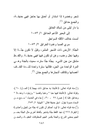 ‫ﺸﺠﺭ ﻭﺨﻀﺭﺓ ﺇﺫﺍ ﺍﺴﺘﺩﺍﺭ ﺃﻭ ﺃﺤﺩﻕ ﺒﻬﺎ ﺤﺎﺠﺯ ﻓﻬﻲ ﺤﺩﻴﻘـﺔ،‬
                                                  ‫ﻭﺍﻟﺠﻤﻊ ﺤﺩﺍﺌﻕ )١(.‬
                                      ‫ﻴﺎ ﺩﺍﺭ ﻟﻴﻠﻰ ﻤﻥ ﺸﺒﺎﻙ ﺍﻟﺨﺎﻨﻕ‬
                                                          ‫‪‬‬
                   ‫ﺇﻟﻰ ﺍﻟ ‪‬ﺤﻴ‪‬ﺭ ﺍﻟ ﱠﺎﻋﻡ ﺍﻟﺤﺩﺍﺌﻕ ١/ ٣٥٠١‬
                           ‫ِ‬       ‫ﻨ ِِ‬        ‫ﺒ‬
                                      ‫ﺃﻤﺴﺕ ﺨﻼﻑ ﺍﻷﻓﱠﻪ ﺍﻟ ‪‬ﻭﺍﺤﻕ‬
                                      ‫ِ‬   ‫ﻠ ﺴ‬            ‫ﹾ‬
               ‫‪‬ﺭﻱ ﺍﻟﺼ ‪‬ﺎ ﻭ ﹸﺩ ‪‬ﺓ ﺍﻟﺨﺭﺍﺌﻕ ٢/ ٣٥٠١‬
                       ‫ِِ‬      ‫‪‬ﺒ ﻏ ﻭ ﹶ‬         ‫ﺴ‬
‫ﺍﻟﺠ ﱠﺔ: ﺍﻷﺭﺽ ﺫﺍﺕ ﺍﻟﺸﺠﺭ ﺍﻟﻤﺜﻤﺭ، ﻭﻗﻴل ﻻ ﺘﻜﻭﻥ ﺠ ﱠـﺔ ﺇﻻ‬
   ‫ﻨ ﹰ‬                                       ‫‪‬ﻨ ﹸ‬
‫ﻭﻓﻴﻬﺎ ﻨﺨل ﻭﻋﻨﺏ، ﻭﻏﻥ ﻟﻡ ﺘﻜﻭﻥ ﻓﻴﻬﺎ ﻓﻬﻲ ﺤﺩﻴﻘـﺔ. ﻭﺍﻟﻠﻔـﻅ‬
‫ﻤﺸﺘﻕ ﻤﻥ ﺠﻥ ﺍﻟﺸﻲﺀ ‪‬ﺠ ﱡﻪ ﺠ ﱠﺎ ﺴﺘﺭﻩ، ﺴﻤ ‪‬ﺕ ﺒﺎﻟﺠ ﹼﺔ ﻭﻫـﻲ‬
      ‫‪‬ﻨ‬      ‫‪‬ﻴ‬          ‫ﻴ ﻨ ‪ ‬ﻨ‬        ‫‪‬‬
‫ﺍﻟﻤﺭﺓ ﺍﻟﻭﺍﺤﺩﺓ ﻤﻥ ﺍﻟﺠ ‪ ،‬ﻓﻜﺄﻨﻬﺎ ﺴﺘﺭﺓ ﻭﺍﺤﺩﺓ ﻟﺸـﺩﺓ ﺍﻟﺘﻔـﺎﻑ‬
              ‫ﹲ‬                  ‫ﻥ‬
                   ‫ﺃﻏﺼﺎﻨﻬﺎ ﻭﺘﻜﺎﺜﻑ ﺃﺸﺠﺎﺭﻫﺎ ﻭﺍﻟﺠﻤﻊ ﺠﻨﺎﻥ )٢(.‬



‫)١( ﻤﻨﻪ ﻗﻭﻟﻪ ﺘﻌﺎﻟﻰ: ‪ ‬ﻓﺄﻨﺒﺘ ﹶﺎ ﺒﻪ ﺤ ‪‬ﺍ ِﻕ ﹶﺍﺕ ﺒﻬﺠﺔ ‪ ] ‬ﺍﻟﻨﻤـل/ ٠٦ [،‬
                  ‫ﹶَ ﹾ ‪ ‬ﹾﻨ ِ ِ ‪‬ﺩ ﺌ ﹶ ﺫ ﹶ ‪ٍ   ‬‬
‫ﻭﻗﻭﻟﻪ ﺘﻌﺎﻟﻰ: ‪ ‬ﻓﺄﻨﺒﺘ ﹶﺎ ِﻴ ‪‬ﺎ ﺤ ‪‬ﺎ * ﻭﻋﻨ ‪‬ﺎ ﻭﻗﻀ ‪‬ﺎ * ﻭﺯﻴ ﹸﻭ ﹰـﺎ ‪‬ﻨﺨﹾـﻼ *‬
  ‫ﹰ‬   ‫‪  ‬ﺘ ﻨ ﻭ ﹶ‬     ‫‪ ِ ‬ﹶﺒ ‪ ‬ﹶ ‪ ‬ﺒ‬  ‫ﹶ َ ﹾ ‪ ‬ﹾﻨ ﻓ ﻬ ‪‬ﺒ‬
‫ﻭﺤ ‪‬ﺍ ِﻕ ﻏﻠ ‪‬ﺎ ‪ ] ‬ﻋﺒﺱ/ ٧٢ ـ ٠٣- [ ﺠﺎﺀ ﻓﻲ ﺍﻟﺤﺩﻴﺙ " ﺴـﻤﻊ ﻤـﻥ‬
                                              ‫‪ ‬ﺩ ﺌ ﹶ ﹸ ﹾﺒ‬
               ‫ﺍﻟﺴﻤﺎﺀ ﺼﻭﺘﺎ ﻴﻘﻭل: ﺍﺴﻕ ﺤﺩﻴﻘﺔ ﻓﻼﻥ " ﺍﻟﻨﻬﺎﻴﺔ ١/ ٣٥٣.‬
‫)٢( ﻤﻨﻪ ﻗﻭﻟﻪ ﺘﻌﺎﻟﻰ: ‪ ‬ﺃ ‪ ‬ﺩ ﺃﺤﺩﻜﻡ َﻥ ﺘ ﹸﻭﻥ ﻟﻪ ﺠﻨﺔ ‪‬ﻥ ﻨ ِﻴل ﻭﺃﻋ ﹶﺎﺏ ‪‬‬
  ‫َﻴﻭ ‪   َ ‬ﹸ ‪ ‬ﺃ ﹶﻜ ‪ ‬ﹶ ‪  ‬ﱠ ﹲ ﻤ ﱠﺨ ٍ ‪ َ‬ﻨ ٍ‬
‫] ﺍﻟﺒﻘﺭﺓ/ ٦٦٢ [، ﻨﺠﺩ ﺍﻟﻠﻔﻅ ﺠ ﱠﺔ ﻴﺸﺘﺠﺭ ﺒﺄﻟﻔﺎﻅ ﺃﺨﺭﻯ ﻤﺜل ﺍﻟﺠ ﱠﺔ ﺒﻀـﻡ‬
      ‫‪‬ﻨ‬                           ‫‪‬ﻨ‬
‫ﺍﻟﺠﻴﻡ ﺒﻤﻌﻨﻰ ﺍﻟﺩﺭﻉ، ﻭﺍﻟﺠﻨﺔ ﺒﻜﺴﺭ ﺍﻟﺠﻴﻡ ﺍﻟﻤﺨﻠﻭﻗﺎﺕ ﺍﻟﺨﻔﻴـﺔ، ﻭﺍﻟﻤﺠـﻥ‬

                            ‫١٨١‬
 