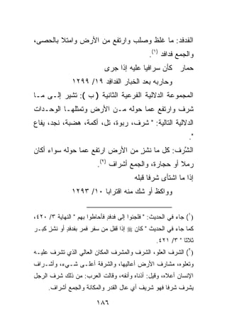 ‫ﺍﻟﻔﺩﻓﺩ: ﻤﺎ ﻏﻠﻅ ﻭﺼﻠﺏ ﻭﺍﺭﺘﻔﻊ ﻤﻥ ﺍﻷﺭﺽ ﻭﺍﻤﺘﻼ ﺒﺎﻟﺤﺼﻰ،‬
                                          ‫ﹶ ‪‬ﹶ‪‬‬
                                                ‫ﻭﺍﻟﺠﻤﻊ ﻓﺩﺍﻓﺩ )١(.‬
                             ‫ﺤﻤﺎﺭ ﻜﺄﻥ ‪‬ﺭﺍﻓ ‪‬ﺎ ﻋﻠﻴﻪ ﺇﺫﺍ ﺠﺭﻯ‬
                                           ‫‪‬ﺴ ﻴ‬
                ‫ﻭﺤﺎﺭﺒﻪ ﺒﻌﺩ ﺍﻟﺨ ‪‬ﺎﺭ ﺍﻟﻔ ‪‬ﺍﻓﺩ ٩١/ ٩٩٢١‬
                         ‫ﹶﺩ ِ ‪‬‬     ‫ﹶﺒ‬        ‫‪‬‬
‫ﺍﻟﻤﺠﻤﻭﻋﺔ ﺍﻟﺩﻻﻟﻴﺔ ﺍﻟﻔﺭﻋﻴﺔ ﺍﻟﺜﺎﻨﻴﺔ ) ﺏ (: ﺘﺸﻴﺭ ﺇﻟـﻰ ﻤـﺎ‬
‫ﺸﺭﻑ ﻭﺍﺭﺘﻔﻊ ﻋﻤﺎ ﺤﻭﻟﻪ ﻤـﻥ ﺍﻷﺭﺽ ﻭﺘﻤﺜﻠﻬـﺎ ﺍﻟﻭﺤـﺩﺍﺕ‬
‫ﺍﻟﺩﻻﻟﻴﺔ ﺍﻟﺘﺎﻟﻴﺔ: " ﺸﺭﻑ، ﺭﺒﻭﺓ، ﺘل، ﺃﻜﻤﺔ، ﻫﻀﺒﺔ، ﻨﺠﺩ، ﻴﻔﺎﻉ‬
                                                                 ‫".‬
‫ﺍﻟ ﱠﺭﻑ: ﻜل ﻤﺎ ﻨﺸ ٍ ﻤﻥ ﺍﻷﺭﺽ ﺍﺭﺘﻔﻊ ﻋﻤﺎ ﺤﻭﻟﻪ ﺴﻭﺍﺀ ﺃﻜﺎﻥ‬
                                 ‫ﹶ ﹾﺯ‬        ‫ﺸ‪ ‬ﹸ‬
                          ‫ﺭﻤﻼ ﺃﻭ ﺤﺠﺎﺭﺓ، ﻭﺍﻟﺠﻤﻊ ﺃﺸﺭﺍﻑ )٢(.‬
                                                      ‫ﹰ‬
                                          ‫ﺇﺫﺍ ﻤﺎ ﺍﺸﺘﺄﻯ ﺸﺭ ﹰﺎ ﻗﺒﹶﻪ‬
                                           ‫ﹶ ‪‬ﻓ ﹶ ‪‬ﻠ‬
               ‫ﻭﻭﺍﻜﻅ ﺃﻭ ﺸﻙ ﻤﻨﻪ ﺍﻗﺘﺭﺍﺒﺎ ٠١/ ٣٩٢١‬


‫)١( ﺠﺎﺀ ﻓﻲ ﺍﻟﺤﺩﻴﺙ: " ﻓﻠﺠﺌﻭﺍ ﺇﻟﻰ ﻓﺩﻓ ٍ ﻓﺄﺤﺎﻁﻭﺍ ﺒﻬﻡ " ﺍﻟﻨﻬﺎﻴﺔ ٣/ ٠٢٤،‬
                              ‫ﹶ ‪ ‬ﹶﺩ‬
‫ﻜﻤﺎ ﺠﺎﺀ ﻓﻲ ﺍﻟﺤﺩﻴﺙ " ﻜﺎﻥ ‪ ‬ﺇﺫﺍ ﻗﻔل ﻤﻥ ﺴﻔﺭ ﻓﻤﺭ ﺒﻔﺩﻓﺩ ﺃﻭ ﻨﺸ ٍ ﻜ ‪‬ـﺭ‬
  ‫ٍ ﹶ ﹾﺯ ﺒ‬          ‫‪‬‬
                                                   ‫ﺜﻼ ﹰﺎ " ٣/ ١٢٤.‬
                                                              ‫ﺜ‬
‫)٢( ﺍﻟﺸﺭﻑ ﺍﻟﻌﻠﻭ، ﺍﻟﺸﺭﻑ ﻭﺍﻟﻤﺸﺭﻑ ﺍﻟﻤﻜﺎﻥ ﺍﻟﻌﺎﻟﻲ ﺍﻟﺫﻱ ﺘﺸﺭﻑ ﻋﻠﻴـﻪ‬
‫ﻭﺘﻌﻠﻭﻩ، ﻤﺸﺎﺭﻑ ﺍﻷﺭﺽ ﺃﻋﺎﻟﻴﻬﺎ، ﻭﺍﻟﺸﺭﻓﺔ ﺃﻋﻠـﻰ ﺸـﻲﺀ، ﻭﺃﺸـﺭﺍﻑ‬
‫ﺍﻹﻨﺴﺎﻥ ﺃﻋﻼﻩ، ﻭﻗﻴل: ﺃﺫﻨﺎﻩ ﻭﺃﻨﻔﻪ، ﻭﻗﺎﻟﺕ ﺍﻟﻌﺭﺏ: ﻤﻥ ﺫﻟﻙ ﺸﺭﻑ ﺍﻟﺭﺠل‬
      ‫ﻴﺸ ‪‬ﻑ ﺸﺭﻓﺎ ﻓﻬﻭ ﺸﺭﻴﻑ ﺃﻱ ﻋﺎل ﺍﻟﻘﺩﺭ ﻭﺍﻟﻤﻜﺎﻨﺔ ﻭﺍﻟﺠﻤﻊ ﺃﺸﺭﺍﻑ.‬
                                                         ‫ﺭ‬

                          ‫٦٨١‬
 