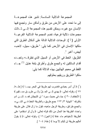 ‫ﺍﻟﻤﺠﻤﻭﻋﺔ ﺍﻟﺩﻻﻟﻴﺔ ﺍﻟﺴﺎﺩﺴﺔ: ﺘﺸﻴﺭ ﻫﺫﻩ ﺍﻟﻤﺠﻤﻭﻋـﺔ‬
‫ﺇﻟﻰ ﻤﺎ ﺘﺤﺩﺩ ﻋﻠﻰ ﺍﻷﺭﺽ ﻤﻥ ﻁﺭﻕ ﻭﺃﻤﺎﻜﻥ ﺴﺎﺭ ﻭﺘﺠﻤﻊ ﻓﻴﻬﺎ‬
‫ﺍﻹﻨﺴﺎﻥ ﻤﻊ ﻏﻴﺭﻩ، ﻭﻴﻤﻜﻥ ﺘﻘﺴﻴﻡ ﻫﺫﻩ ﺍﻟﻤﺠﻤﻭﻋﺔ ﺇﻟـﻰ ﺜـﻼﺙ‬
‫ﻤﺠﻤﻭﻋﺎﺕ ﺩﻻﻟﻴﺔ ﻓﺭﻋﻴﺔ، ﺘﻀﻡ ﺍﻟﻤﺠﻤﻭﻋﺔ ﺍﻟﺩﻻﻟﻴﺔ ﺍﻟﻔﺭﻋﻴـﺔ‬
‫ﺍﻷﻭﻟﻰ ) ﺃ (: ﺍﻟﻭﺤﺩﺍﺕ ﺍﻟﺩﻻﻟﻴﺔ ﺍﻟﺩﺍﻟﺔ ﻋﻠﻰ ﺃﺸﻜﺎل ﺍﻟﻁﺭﻕ ﺍﻟﺘﻲ‬
‫ﺴﻠﻜﻬﺎ ﺍﻹﻨﺴﺎﻥ ﻓﻲ ﺍﻷﺭﺽ ﻜﻤﺎ ﻴﻠﻲ: " ﻁﺭﻴﻕ، ﺴﺒﻴل، ﻻﺤﺏ،‬
                                                        ‫ﺃﺒﻴﺽ، ﺃﻏﺒﺭ ".‬
‫ﺍﻟ ﱠﺭﻴﻕ: ﺍﻟﺨﻁ ﻓﻲ ﺍﻷﺭﺽ ﺃﻭ ﺍﻟﺴﺒﻴل ﺍﻟﺫﻱ ﺘﻁﺭﻗـﻪ ﻭﺘﻌﺒـﺩﻩ‬
                                            ‫ﻁ ﹸ‬
       ‫)١(‬
‫ﺠـﺎﺀ‬         ‫ﺃﻗﺩﺍﻡ ﺍﻟﺴﺎﻟﻜﻴﻥ ﻟﻪ ﻭﺍﻟﺠﻤﻊ ﻁﺭﻕ ﻭﺃﻁﺭﺍﻕ ﺒﻠﻐﺔ ﻫﺫﻴل‬
                  ‫ﺍﻟﻠﻔﻅ ﻓﻲ ﻤﻌﺠﻡ ﺍﻟﻬﺫﻟﻴﻴﻥ ﺒﻬﺫﻩ ﺍﻟﺩﻻﻟﺔ ﻜﻤﺎ ﻴﻠﻲ:‬
                                    ‫ﺴﻠ ﹸﻭﺍ ﺍﻟﻁﺭﻴﻕ ﻭﺭﻴﻘ ‪‬ﻡ ﺒﺤﹸﻭﻗ ِﻡ‬
                                     ‫ﹸﻬ ‪‬ﻠ ِﻬ‬        ‫ﹶ‬        ‫ﻜ‬


‫)١( ‪ ‬ﺃﻥ ﺃﺴ ِ ﺒﻌ ‪‬ﺎ ِﻱ ﹶﺎﻀﺭﺏ ﻟﻬﻡ ﻁ ِﻴ ﹰﺎ ِﻲ ﺍﻟﺒﺤﺭ ﻴﺒ ‪‬ـﺎ ‪ ] ‬ﻁـﻪ/‬
           ‫َ ‪  َ ‬ﺭ ِ ِﺒ ﺩ ﻓ ‪  ِ ‬ﹶ ‪  ‬ﹶ ﺭ ﻘ ﻓ ﹾ ‪  ِ  ‬ﺴ‬
‫٧٧ [، ﻭﻗﻭﻟﻪ ﺘﻌﺎﻟﻰ: ‪ ‬ﻴﻬ ِﻱ ﺇﹶـﻰ ﺍﻟ ‪‬ـﻕ ‪ِ‬ﹶـﻰ ﻁ ِﻴـ ٍ ﻤﺴ‪‬ـﺘ ِﻴﻡ ‪‬‬
  ‫ﹶﺭ ﻕ ‪ ‬ﹶﻘ ٍ‬         ‫ﹾﺤ ﱢ ﻭﺇﻟ‬     ‫‪ ‬ﺩ ِﻟ‬
‫] ﺍﻷﺤﻘﺎﻑ/ ٠٣ [، ﺠﺎﺀ ﻓﻲ ﺤﺩﻴﺙ ﺴﺒﺭﺓ " ﺇﻥ ﺍﻟﺸﻴﻁﺎﻥ ﻗﻌـﺩ ﻻﺒـﻥ ﺁﺩﻡ‬
‫ﺒﺄﻁﺭ ِ ِ " ﺍﻟﻨﻬﺎﻴﺔ ٣/ ٣٢١ ﺠﻤﻊ ﻁﺭﻴﻕ، ﻭﺍﻟﻁﺭﻴﻘﺔ ﺍﻟﺨﻁ ﻓـﻲ ﺍﻟﺸـﻲﺀ،‬
                                                     ‫ﹶ ‪ ‬ﻗﻪ‬
‫ﻭﺍﻟﺠﻤﻊ ﻁﺭﺍﺌﻕ، ﻭﻁﺭﻴﻘﺔ ﺍﻟﺭﺠل ﻤﺫﻫﺒﻪ، ﺘﻘﻭل ﻤﺎ ﺯﺍل ﻓﻼﻥ ﻋﻠﻰ ﻁﺭﻴﻘﺔ‬
‫ﻭﺍﺤﺩﺓ، ﺍﻟﻁﺭﻴﻘﺔ ﻫﻨﺎ ﺍﻟﺤﺎل ﻤﻥ ﺫﻟﻙ ﻗﻭﻟﻪ ﺘﻌﺎﻟﻰ: ‪ ‬ﻭَﻥ ﻟﻭ ﺍﺴﺘ ﹶﺎ ‪‬ﻭﺍ ﻋﹶﻰ‬
 ‫‪‬ﺃ ﱠ ِ ‪ ‬ﹶﻘ ﻤ ‪‬ﻠ‬
‫ﺍﻟﻁ ِﻴﻘ ِ ﻷﺴﻘﻴ ﹶﺎ ‪‬ﻡ ‪‬ﺎﺀ ﻏﺩ ﹰﺎ ‪ ] ‬ﺍﻟﺠﻥ/ ٦١ [، ﻭﻗﻭﻟﻪ ﺘﻌﺎﻟﻰ: ‪ ‬ﺇﺫ ﻴ ﹸﻭل‬
‫ِ ﹾ ‪‬ﻘ ُ‬                                 ‫ﱠﺭ ﹶﺔ ‪ ‬ﹶ ‪‬ﻨ ﻫ ﻤ ‪ ‬ﹶ ‪‬ﻗ‬
                       ‫ﺃﻤﺜﻠﻬﻡ ﻁ ِﻴﻘ ﹰ ِﻥ ﻟﺒﺜﺘﻡ ﺇﻻ ﻴﻭ ‪‬ﺎ ‪ ] ‬ﻁﻪ/ ٤٠١ [.‬
                                       ‫َ ‪ ‬ﹶﹸ ‪  ‬ﹶﺭ ﹶﺔ ﺇ ﱠ ِ ﹾ ﹸ ‪ ِ ‬ﱠ ‪ ‬ﻤ‬

                           ‫٧٢٢‬
 