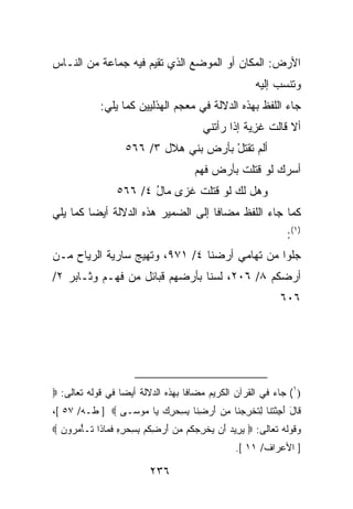 ‫ﺍﻷﺭﺽ: ﺍﻟﻤﻜﺎﻥ ﺃﻭ ﺍﻟﻤﻭﻀﻊ ﺍﻟﺫﻱ ﺘﻘﻴﻡ ﻓﻴﻪ ﺠﻤﺎﻋﺔ ﻤﻥ ﺍﻟﻨـﺎﺱ‬
                                                ‫‪ ‬‬
                                                        ‫ﻭ ﹸﻨﺴﺏ ﺇﻟﻴﻪ‬
                                                                ‫ﺘ‬
             ‫ﺠﺎﺀ ﺍﻟﻠﻔﻅ ﺒﻬﺫﻩ ﺍﻟﺩﻻﻟﺔ ﻓﻲ ﻤﻌﺠﻡ ﺍﻟﻬﺫﻟﻴﻴﻥ ﻜﻤﺎ ﻴﻠﻲ:‬
                                         ‫ﺃﻻ ﻗﺎﻟﺕ ﻏﺯﻴﺔ ﺇﺫﺍ ﺭﺃﺘﻨﻲ‬
                                                   ‫ﹾ ِ‪ ‬ﹲ‬
                    ‫ﺃﻟﻡ ﺘﻘﺘل ﺒﺄﺭﺽ ﺒﻨﻲ ﻫﻼل ٣/ ٦٦٥‬
                                        ‫ﹸ ﹾﹶ ْ‬
                                       ‫ﺃﺴﺭﻙ ﻟﻭ ﹸﺘﻠﺕ ﺒﺄﺭﺽ ﻓﻬ‪‬ﻡ‬
                                          ‫ﹶ‬      ‫‪ ‬ﻗ ﹸ‬
                 ‫ﻭﻫل ﻟﻙ ﻟﻭ ﹸﺘﻠﺕ ﻏﺯﻯ ﻤﺎل ٤/ ٦٦٥‬
                        ‫‪ُ ‬‬     ‫‪ ‬ﻗ ﹸ‬
‫ﻜﻤﺎ ﺠﺎﺀ ﺍﻟﻠﻔﻅ ﻤﻀﺎﻓﺎ ﺇﻟﻰ ﺍﻟﻀﻤﻴﺭ ﻫﺫﻩ ﺍﻟﺩﻻﻟﺔ ﺃﻴ ‪‬ﺎ ﻜﻤﺎ ﻴﻠﻲ‬
         ‫ﻀ‬
                                                                 ‫)١(:‬
‫ﺠﻠﻭ‪‬ﺍ ﻤﻥ ﺘﻬﺎﻤﻲ ﺃﺭﻀﻨﺎ ٤/ ١٧٩، ﻭﺘﻬﻴﺞ ﺴﺎﺭﻴﺔ ﺍﻟﺭ ‪‬ﺎﺡ ﻤـﻥ‬
      ‫ﹶ ﻴ‬         ‫‪‬‬                               ‫‪‬ﹶ‬
‫ﺃﺭﻀﻜﻡ ٨/ ٦٠٢، ﻟﺴﻨﺎ ﺒﺄﺭﻀﻬﻡ ﻗﺒﺎﺌل ﻤﻥ ﻓﻬـﻡ ﻭﺜـﺎﺒﺭ ٢/‬
                                                               ‫٦٠٦‬




‫)١( ﺠﺎﺀ ﻓﻲ ﺍﻟﻘﺭﺁﻥ ﺍﻟﻜﺭﻴﻡ ﻤﻀﺎﻓﺎ ﺒﻬﺫﻩ ﺍﻟﺩﻻﻟﺔ ﺃﻴ ‪‬ﺎ ﻓﻲ ﻗﻭﻟﻪ ﺘﻌﺎﻟﻰ: ‪‬‬
                  ‫ﻀ‬
‫ﹶﺎل ﺃﺠﺌﺘ ﹶﺎ ﻟﺘﺨﺭﺠ ﹶﺎ ﻤﻥ ﺃﺭﻀ ﹶﺎ ﺒﺴﺤﺭﻙ ‪‬ﺎ ‪‬ﻭ ‪‬ـﻰ ‪ ] ‬ﻁـﻪ/ ٧٥ [،‬
                 ‫ﻗ َ َ ِ ْ ﹶ ﻨ ِ ﹸ ﹾ ِ ‪ ‬ﻨ ِ ‪ِ  َ ‬ﻨ ِ ِ ‪  ِ ‬ﻴ ﻤ ﺴ‬
‫ﻭﻗﻭﻟﻪ ﺘﻌﺎﻟﻰ: ‪ ‬ﻴ ِﻴﺩ َﻥ ﻴﺨﺭﺠ ﹸﻡ ﻤﻥ ﺃﺭﻀﻜﻡ ﺒﺴﺤﺭﻩ ﻓ ‪‬ﺎ ﹶﺍ ﹶـﺄﻤ ‪‬ﻭ ‪ ‬‬
  ‫‪ ‬ﺭ ‪ ‬ﺃ ‪ ‬ﹾ ِ ‪‬ﻜ ‪ ِ  َ  ‬ﹸ ‪ ِ ِ  ِ ِ ‬ﹶﻤ ﺫ ﺘ ْ ‪ ‬ﺭ ﻥ‬
                                                  ‫] ﺍﻷﻋﺭﺍﻑ/ ١١ [.‬

                           ‫٦٣٢‬
 