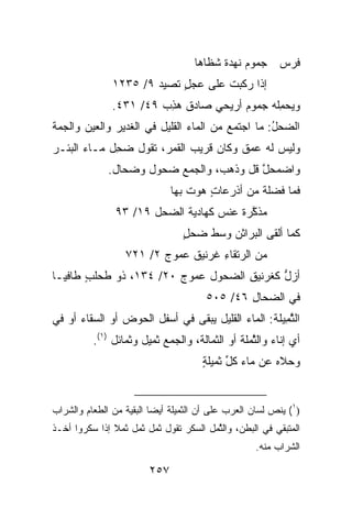 ‫ﺠ ‪‬ﻭﻡ ﻨﻬﺩﺓ ﺸﻅﺎﻫﺎ‬
                                          ‫‪‬ﻤ ‪ ‬ﹶ ‪  ‬ﹲ‬    ‫ﻓﺭﺱ‬
               ‫ﺇﺫﺍ ‪‬ﻜﺒﺕ ﻋﻠﻰ ﻋﺠل ﺘﺼﻴﺩ ٩/ ٥٣٢١‬
                       ‫‪‬‬    ‫‪ٍ‬‬     ‫ﺭ ﹾ‬
               ‫ﻭﻴﺤ ِﻠﻪ ﺠ ‪‬ﻭﻡ ﺃﺭﻴﺤﻲ ﺼﺎﺩﻕ ﻫﺫﺏ ٩٤/ ١٣٤.‬
                        ‫ﹲ ‪ ِ‬‬   ‫‪‬‬     ‫‪‬ﻤ ‪ ‬ﻤ ‪‬‬
‫ﺍﻟ ‪‬ﺤل: ﻤﺎ ﺍﺠﺘﻤﻊ ﻤﻥ ﺍﻟﻤﺎﺀ ﺍﻟﻘﻠﻴل ﻓﻲ ﺍﻟﻐﺩﻴﺭ ﻭﺍﻟﻌﻴﻥ ﻭﺍﻟ ‪‬ﻤﺔ‬
  ‫ﺠ‬                                                ‫ﻀ ‪ُ‬‬
‫ﻭﻟﻴﺱ ﻟﻪ ﻋﻤﻕ ﻭﻜﺎﻥ ﻗﺭﻴﺏ ﺍﻟﻘﻤﺭ، ﺘﻘﻭل ﻀ ِل ﻤـﺎﺀ ﺍﻟﺒﺌـﺭ‬
             ‫‪‬ﺤ‬
              ‫ﻭﺍﻀﻤﺤل ﻗل ﻭﺫﻫﺏ، ﻭﺍﻟﺠﻤﻊ ﻀﺤﻭل ﻭﻀﺤﺎل.‬
                                          ‫ﱠ‬
                               ‫ﻓﻤﺎ ﻓﻀ‪‬ﻠﺔ ﻤﻥ ﺃﺫﺭﻋﺎﺕ ﻫﻭﺕ ﺒﻬﺎ‬
                                       ‫ٍ‬         ‫ﹲ‬
                ‫ﻤﺫ ﱠﺭﺓ ﻋﻨﺱ ﻜﻬﺎﺩﻴﺔ ﺍﻟﻀﺤ‪‬ل ٩١/ ٣٩‬
                          ‫‪‬‬          ‫ﻜ ﹲ ‪‬ﹾ ‪‬‬
                                 ‫ﻜﻤﺎ ﺃﻟﻘﻰ ﺍﻟﺒﺭﺍﺜﻥ ﻭﺴﻁ ﻀﺤل‬
                                 ‫‪ٍ‬‬     ‫‪‬‬
                  ‫ﻤﻥ ﺍﻟ ‪‬ﺘﻘﺎﺀ ﹸﺭﻨﻴﻕ ﻋ ‪‬ﻭﺝ ٢/ ١٢٧‬
                         ‫ﺭ ِ ﻏ ‪ ‬ﹲ ‪‬ﻤ ‪‬‬
‫ﺃﺯل ﹸﻐﺭﻨﻴﻕ ﺍﻟﻀ ‪‬ﻭل ﻋ ‪‬ﻭﺝ ٠٢/ ٤٣١، ﺫﻭ ﻁﺤﻠﺏ ﻁﺎﻓﻴـﺎ‬
       ‫ﹸ ‪‬ﹸ ٍ‬             ‫ﻤ‬     ‫ﱡ ﻜ ‪ ِ ‬ﺤ‬
                                       ‫ﻓﻲ ﺍﻟﻀ ‪‬ﺎل ٦٤/ ٥٠٥‬
                                               ‫‪‬ﺤ ِ‬
‫ﺍﻟﺜ ِﻴﻠﺔ: ﺍﻟﻤﺎﺀ ﺍﻟﻘﻠﻴل ﻴﺒﻘﻰ ﻓﻲ ﺃﺴﻔل ﺍﻟﺤﻭﺽ ﺃﻭ ﺍﻟﺴﻘﺎﺀ ﺃﻭ ﻓﻲ‬
                                                 ‫ﱠﻤ ﹸ‬
          ‫ﺃﻱ ﺇﻨﺎﺀ ﻭﺍﻟﺜ ‪‬ﻠﺔ ﺃﻭ ﺍﻟﺜﻤﺎﻟﺔ، ﻭﺍﻟﺠﻤﻊ ﺜﻤﻴل ﻭﺜﻤﺎﺌل )١(.‬
                                              ‫ﱠﻤ ﹸ‬
                                      ‫ﻭ ‪‬ﻼﻩ ﻋﻥ ﻤﺎﺀ ﻜ ﱢ ﺜﻤﻴﻠﺔ‬
                                      ‫ٍ‬     ‫ﹸل‬         ‫‪‬ﺤ ‪‬‬


‫)١( ﻴﻨﺹ ﻟﺴﺎﻥ ﺍﻟﻌﺭﺏ ﻋﻠﻰ ﺃﻥ ﺍﻟﺜﻤﻴﻠﺔ ﺃﻴ ‪‬ﺎ ﺍﻟﺒﻘﻴﺔ ﻤﻥ ﺍﻟﻁﻌﺎﻡ ﻭﺍﻟﺸﺭﺍﺏ‬
                          ‫ﻀ‬
‫ﺍﻟﻤﺘﺒﻘﻲ ﻓﻲ ﺍﻟﺒﻁﻥ، ﻭﺍﻟﺜ ‪‬ل ﺍﻟﺴﻜﺭ ﺘﻘﻭل ﺜﻤل ﺜﻤل ﺜﻤﻼ ﺇﺫﺍ ﺴﻜﺭﻭﺍ ﺃﺨـﺫ‬
                                       ‫ﱠﻤ‬
                                                    ‫ﺍﻟﺸﺭﺍﺏ ﻤﻨﻪ.‬

                         ‫٧٥٢‬
 