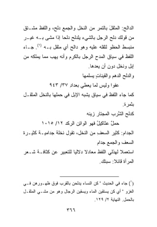 ‫ﺍﻟ ‪‬ﺍﻟﺢ: ﺍﻟﻤﺜﻘل ﺒﺎﻟﺘﻤﺭ ﻤﻥ ﺍﻟﻨﺨل ﻭﺍﻟﺠﻤﻊ ﺩﻟﹾﺢ، ﻭﺍﻟﻠﻔﻅ ﻤﺸـﺘﻕ‬
                 ‫‪‬‬                        ‫ﺩ ‪  ‬ﹾﹶ َ‬
‫ﻤﻥ ﻗﻭﻟﻙ ﺩﻟﺢ ﺍﻟﺭﺠل ﺒﺎﻟﺸﻲﺀ ﻴﻠﺩﻟﺢ ﺩﻟﺤﺎ ﺇﺫﺍ ﻤﺸﻰ ﺒـﻪ ﻏﻴـﺭ‬
‫ﻤﻨﺒﺴﻁ ﺍﻟﺤﻅﻭ ﻟﺜﻘﻠﻪ ﻋﻠﻴﻪ ﻭﻫﻭ ﺩﺍﻟﺢ ﺃﻱ ﻤﺜﻘل ﺒـﻪ )١(. ﺠـﺎﺀ‬
‫ﺍﻟﻠﻔﻅ ﻓﻲ ﺴﻴﺎﻕ ﺍﻟﻤﺩﺡ ﺍﻟﺭﺠل ﺒﺎﻟﻜﺭﻡ ﻭﺃﻨﻪ ﻴﻬﺏ ﻤﻤﺎ ﻴﻤﻠﻜﻪ ﻤﻥ‬
                                   ‫ﺇﺒل ﻭﻨﺨل ﺩﻭﻥ ﺃﻥ ﻴﻌ ‪‬ﻫﺎ.‬
                                      ‫ﺩ‬
                                ‫ﻭﺍﻟﺩﻟﹾﺢ ﺍﻟﺩﻫﻡ ﻭﺍﻟ ﹶﻴﻨﺎﺕ ﻴﺴ‪‬ﻠ ‪‬ﻬﺎ‬
                                  ‫‪  ‬ﻘ ٍ ‪ ‬ﻤ‬              ‫‪‬‬
              ‫ﻋﻔ ‪‬ﺍ ﻭﻟﻴﺱ ﻟﻤﺎ ﻴﻌ‪‬ﻁﻲ ﺒﻌ ‪‬ﺍﺩ ٧٣/ ٣٤٩‬
                      ‫ﺩِ‬         ‫‪‬‬           ‫ﻭ‬
‫ﻜﻤﺎ ﺠﺎﺀ ﺍﻟﻠﻔﻅ ﻓﻲ ﺴﻴﺎﻕ ﻴﺸﺒﻪ ﺍﻹﺒل ﻓﻲ ﺤﻤﻠﻬﺎ ﺒﺎﻟﻨﺨل ﺍﻟﻤﺜﻘـل‬
                                                        ‫ﺒﺜﻤﺭﺓ.‬
                                  ‫ﻜﺩﻟﹾﺢ ﺍﻟﺸ ‪‬ﺏ ﺍﻟ ‪‬ﺠﺘﺎﺭ ﺯ ‪‬ﻨﻪ‬
                                  ‫ﻴ ‪‬‬       ‫ﱠﺭ ﻤ‬           ‫‪‬‬
         ‫ﺤﻤل ﻋﺜﺎ ِﻴل ﻓﻬﻭ ﺍﻟﻭﺍﺘﻥ ﺍﻟ ‪‬ﻜﺩ ٢١/ ٥١٠١‬
                  ‫ِ ‪ ‬ﺭ ﹸ‪‬‬          ‫‪ ٌ‬ﻜ ُ‬
‫ﺍﻟﺠ ‪‬ﺍﻡ: ﻜﺜﻴﺭ ﺍﻟﺴﻌﻑ ﻤﻥ ﺍﻟﻨﺨل، ﺘﻘﻭل ﻨﺨﻠﺔ ‪‬ﺩﺍﻤ ‪‬ـﺔ ﻜﺜﻴـﺭﺓ‬
       ‫ﺠ ﻴ ﹰ‬                        ‫‪ِ ‬‬        ‫‪‬ﺩ ‪‬‬
                                         ‫ﺍﻟﺴﻌﻑ ﻭﺍﻟﺠﻤﻊ ﺠ ‪‬ﺍﻡ‬
                                         ‫‪‬ﺩ ‪‬‬
‫ﺍﺴﺘﻌﻤﻼ ﻟﻬﺫﻟﻲ ﺍﻟﻠﻔﻅ ﻤﻌﺎﺩﻻ ﺩﻻﻟﻴﺎ ﻟﻠﺘﻌﺒﻴﺭ ﻋﻥ ﻜﺜﺎﻓـﺔ ﺸـﻌﺭ‬
                                          ‫ﺍﻟﻤﺭﺃﺓ ﻗﺎﺌﻼ: ﺴﺒﺘﻙ.‬


‫)١( ﺠﺎﺀ ﻓﻲ ﺍﻟﺤﺩﻴﺙ " ﻜ ‪ ‬ﺍﻟﻨﺴﺎﺀ ﻴﺩﹶﺤﻥ ﺒﺎﻟ ِﺭﺏ ﻓﻭﻕ ﻅﻬـﻭﺭﻫﻥ ﻓـﻲ‬
    ‫‪‬‬             ‫ﻘ‬       ‫‪ ‬ﻟ‬       ‫ﹸﻥ‬
‫ﺍﻟﻐﺯﻭ " ﺃﻱ ﻜﻥ ﻴﺴﺘﻘﻴﻥ ﺍﻟﻤﺎﺀ ﻭﻴﺴﻘﻴﻥ ﺍﻟﺭﺠﺎل ﻭﻫﻭ ﻤﻥ ﻤﺸـﻲ ﺍﻟﻤﺜﻘـل‬
                                       ‫ﺒﺎﻟﺤﻤل. ﺍﻟﻨﻬﺎﻴﺔ ٢/ ٩٢١.‬

                       ‫٦٦٣‬
 