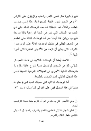 ‫ﺸﻴﻭﻉ ﻜﺒﻴﺭﺓ ﻤﺜل ﺸﺠﺭ ﺍﻟﻨﺨل ﻭﺍﻟﻌﻨﺏ ﻭﺍﻟﺯﻴﺘﻭﻥ ﻋﻠﻰ ﺍﻟﺘﻭﺍﻟﻲ‬
                                                           ‫)١(‬
‫ﻭﻫﻲ ﺃﺸﺠﺎﺭ ﺘﺘﻔﻕ ﻭﺍﻟﺒﻴﺌﺔ ﺍﻟﺼﺤﺭﺍﻭﻴﺔ، ﻫﺫﺍ ﺇﻟـﻰ ﺠﺎﻨـﺏ‬
‫ﺍﻟﻌﺸﺏ ﻭﺍﻟﻜﻸ، ﻜﻤﺎ ﻻﺤﻅﻨﺎ ﻗﻠﺔ ﻋﺩﺩ ﺍﻟﻭﺤﺩﺍﺕ ﺍﻟﺩﺍﻟﺔ ﻋﻠﻰ ﺫﻱ‬
‫ﺍﻟﺤﺏ ﻤﻥ ﺍﻟﻨﺒﺎﺘﺎﺕ ﺍﻟﺘﻲ ﺘﻨﻤﻭ ﻓﻲ ﺍﻟﺒﻴﺌﺔ ﺍﻟﺯﺭﺍﻋﻴﺔ ﻭﻗﻠﺔ ﻨﺴـﺒﺔ‬
‫ﺸﻴﻭﻋﻬﺎ ﻭﻴﺘﻔﻕ ﻫﺫﺍ ﺃﻴ ‪‬ﺎ ﻤﻊ ﻗﻠﺔ ﺍﻟﻭﺤﺩﺍﺕ ﺍﻟﺩﺍﻟﺔ ﻋﻠﻰ ﺍﻟﻁﻌﺎﻡ‬
                                  ‫ﻀ‬
‫ﻓﻲ ﺍﻟﻤﻌﺠﻡ ﺍﻟﻬﺫﻟﻲ ﻓﻲ ﻤﻘﺎﺒل ﺍﻟﻭﺤﺩﺍﺕ ﺍﻟﺩﺍﻟﺔ ﻋﻠﻰ ﺃﻟﻭﺍﻥ ﻤـﻥ‬
‫ﺍﻟﺸﺭﺍﺏ ﺍﻟﺘﻲ ﻴﻤﻜﻥ ﺃﻥ ﺘﺅﺨﺫ ﻤﻥ ﺍﻷﺸﺠﺎﺭ ﺍﻟﻤﺜﻤﺭﺓ ﺍﻟﺘﻲ ﺃﺸﺭﻨﺎ‬
                                                    ‫ﺇﻟﻴﻬﺎ )٢(.‬
‫ﻨﻼﺤﻅ ﺃ ‪‬ﻀﺎ ﺃﻥ ﺍﻟﻭﺤﺩﺍﺕ ﺍﻟﺩﻻﻟﻴﺔ ﻓﻲ ﻫـﺫﺍ ﺍﻟﻤﺠـﺎل‬
                                     ‫ﻴ‬
‫ﺍﻟﺩﻻﻟﻲ ﺍﻟﻔﺭﻋﻲ ﺍﻟﺴﺎﺩﺱ ﻟﻡ ﺘﺴﺠل ﻨﺴﺒﺔ ﺸﻴﻭﻉ ﻋﺎﻟﻴﺔ ﻤﻘﺎﺭﻨـﺔ‬
‫ﺒﺎﻟﻭﺤﺩﺍﺕ ﺍﻟﺩﺍﻟﻴﺔ ﺍﻷﺨﺭﻯ ﻓﻲ ﺍﻟﻤﺠﺎﻻﺕ ﺍﻟﻔﺭﻋﻴﺔ ﺍﻟﺴﺎﺒﻘﺔ ﻓـﻲ‬
                   ‫ﻫﺫﺍ ﺍﻟﻤﺠﺎل ﺍﻟﺩﻻﻟﻲ ﺍﻟﻌﺎﻡ ﺍﻟﺨﺎﺹ ﺒﺎﻟﻁﺒﻴﻌﺔ.‬
‫ﺃﻤﺎ ﺍﻟﻭﺤﺩﺍﺕ ﺍﻟﺩﻻﻟﻴﺔ ﺍﻟﺘﻲ ﺴﺠﻠﺕ ﻨﺴﺒﺔ ﺸﻴﻭﻉ ﻋﺎﻟﻴـﺔ‬
‫ﻨﺴﺒﻴﺎ ﻓﻲ ﻫﺫﺍ ﺍﻟﻤﺠﺎل ﻓﻬﻲ ﻋﻠﻰ ﺍﻟﺘﻭﺍﻟﻲ ﻜﻤﺎ ﻴـل: ﻨـﺎﺭ ٣١،‬


‫)١( ﻭﻫﻲ ﺍﻷﺸﺠﺎﺭ ﺍﻟﺘﻲ ﻭﺭﺩﺕ ﻓﻲ ﺍﻟﻘﺭﺁﻥ ﺍﻟﻜﺭﻴﻡ ﻁﺒﻘﺎ ﻟﻬـﺫﺍ ﺍﻟﺘﺭﺘﻴـﺏ‬
                                                        ‫ﺃﻴ ‪‬ﺎ.‬
                                                          ‫ﻀ‬
‫)٢( ﺍﻨﻅﺭ ﺍﻟﻤﺠﺎل ﺍﻟﺩﻻﻟﻲ ﺍﻟﺨﺎﺹ ﺒﺎﻟﻁﻌﺎﻡ ﻭﺍﻟﺸﺭﺍﺏ ﻭﺍﻟﻤﺠـﺎل ﺍﻟـﺩﻻﻟﻲ‬
                                  ‫ﺍﻟﺨﺎﺹ ﺒﺄﻓﻌﺎل ﺍﻷﻜل ﻭﺍﻟﺸﺭﺏ.‬

                       ‫٥٠٤‬
 