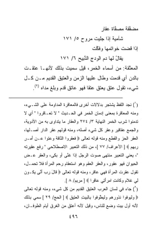 ‫ﻤﻀﻔﻘﺔ ﻤﺼ ﱠﺎﺓ ‪‬ﻘﺎﺭ‬
                                              ‫‪  ‬ﱠ ﹶ ﹲ ‪ ‬ﻔ ﹲ ﻋ ‪‬‬
                       ‫ﺸﺂﻤﻴﺔ ﺇﺫﺍ ‪‬ﻠﻴﺕ ﻤ ‪‬ﻭﺡ ٥/ ١٧١‬
                              ‫ﹲ ﺠ ﹾ ‪‬ﺭ ‪‬‬
                                         ‫ﺇﺫﺍ ﻗ ‪‬ﺕ ﺨﻭﺍﺘ ‪‬ﻬﺎ ﻭﻓ ﱠﺕ‬
                                          ‫ﻤ ﹸﻜ‬           ‫ﹸﻀ‬
                     ‫‪‬ﻘﺎ ُ ﻟﻬﺎ ﺩﻡ ﺍﻟﻭﺩﺝ ﺍﻟ ﱠﺒﻴﺢ ٦/ ١٧١‬
                            ‫‪ ِ   ‬ﺫ ‪‬‬         ‫ﻴ ل‬
‫ﺍﻟﻤﻌ ﱠﻘﺔ: ﻤﻥ ﺃﺴﻤﺎﺀ ﺍﻟﺨﻤﺭ، ﻗﻴل ﺴﻤﻴﺕ ﺒﺫﻟﻙ ﻷﻨﻬـﺎ ﻋﺘﻘـﺕ‬
                                           ‫‪ ‬ﺘ ﹶ ﹸ‬
‫ﺒﺎﻟ ‪‬ﻥ ﺃﻱ ﻗﺩﻤﺕ ﻭﻁﺎل ﻋﻠﻴﻬﺎ ﺍﻟﺯﻤﻥ ﻭﺍﻟﻌﺘﻴﻕ ﺍﻟﻘﺩﻴﻡ ﻤـﻥ ﻜـل‬
                                                 ‫ﺩ‬
     ‫ﺸﻲﺀ، ﺘﻘﻭل ﻋﺘﻕ ﻴﻌﺘﻕ ﻋﺘﻘﺎ ﻓﻬﻭ ﻋﺎﺘﻕ ﻗﺩﻡ ﻭﺒﻠﻎ ﻤﺩﺍﻩ )٢(.‬

‫)١( ﻨﺠﺩ ﺍﻟﻠﻔﻅ ﻴﺸﺘﺠﺭ ﺒﺩﻻﻻﺕ ﺃﺨﺭﻯ ﻓﺎﻟﻤﻌﺎﻗﺭﺓ ﺍﻟﻤﺩﺍﻭﻤﺔ ﻋﻠﻰ ﺍﻟﺸـﻲﺀ،‬
‫ﻭﻤﻨﻪ ﺍﻟﻤﻌﺎﻗﺭﺓ ﺒﻤﻌﻨﻰ ﺇﺩﻤﺎﻥ ﺍﻟﺨﻤﺭ ﻓﻲ ﺍﻟﺤـﺩﻴﺙ " ﻻ ﺘﻌـﺎﻗﺭﻭﺍ " ﺃﻱ ﻻ‬
‫ﺘﺩﻤﻨﻭﺍ ﺸﺭﺏ ﺍﻟﺨﻤﺭ ﺍﻟﻨﻬﺎﻴﺔ ٣/ ٤٧٢ ﻭﺍﻟﻌﻘﺎﺭ ﻤﺎ ‪‬ﺘﺩﺍﻭﻯ ﺒﻪ ﻤﻥ ﺍﻷﺩﻭﻴﺔ،‬
                   ‫ﻴ‬
‫ﻭﺍﻟﺠﻤﻊ ﻋﻘﺎﻗﻴﺭ ﻭ ‪‬ﻘﺭ ﻜل ﺸﻲﺀ ﺃﺼﻠﻪ، ﻭﻤﻨﻪ ﻗﻭﻟﻬﻡ ﻋﻘﺭ ﺍﻟﺩﺍﺭ ﺃﺼـﻠﻬﺎ،‬
                                            ‫ﻋ‬
‫ﺍﻟﻌﻘﺭ ﺍﻟﺤﺯ ﻭﺍﻟﻘﻁﻊ ﻭﻤﻨﻪ ﻗﻭﻟﻪ ﺘﻌﺎﻟﻰ ‪ ‬ﻓ ‪‬ﻘ ‪‬ﻭﺍ ﺍﻟ ﱠﺎﻗﺔ ﻭﻋﺘﻭ‪‬ﺍ ‪‬ـﻥ ﺃﻤ‪‬ـﺭ‬
‫ﹶﻌ ﹶﺭ ﻨ ﹶ ﹶ ‪  ‬ﹶ ﻋ ‪ِ َ ‬‬                                  ‫‪‬‬
‫ﺭﺒﻬﻡ ‪ ] ‬ﺍﻷﻋﺭﺍﻑ/ ٧٧ [، ﻤﻥ ﺫﻟﻙ ﺍﻟﺘﻌﺒﻴﺭ ﺍﻻﺼﻁﻼﺤﻲ " ﺭﻓﻊ ﻋﻘﻴﺭﺘﻪ‬
                                                      ‫‪ ِ ‬‬
‫"، ﻴﻌﻨﻲ ﺍﻟﺘﻌﺒﻴﺭ ﻤﻨﺘﻬﻰ ﺼﻭﺕ ﺍﻟﺭﺠل ﺇﺫﺍ ﻏ ﱠﻰ ﺃﻭ ﺒﻜﻰ، ﻭﺍﻟﻌﻘﺭ ﻋـﺽ‬
                    ‫ﻨ‬
‫ﺍﻟﺤﻴﻭﺍﻥ ﻓﻬﻭ ﻋﻘﻭﺭ، ﻭﺍﻟﻌﻘﺭ ﺍﻟﻌﻘﻡ ﻭﻫﻭ ﺍﺴﺘﻌﻘﺎﻡ ﺭﺤﻡ ﺍﻟﻤﺭﺃﺓ ﻓﻼ ﺘﺤﻤـل،‬
‫ﺘﻘﻭل ﻋﻘﺭﺕ ﺍﻟﻤﺭﺃﺓ ﻓﻬﻲ ﻋﺎﻗﺭ، ﻭﻤﻨﻪ ﻗﻭﻟﻪ ﺘﻌﺎﻟﻰ ‪ ‬ﹶﺎل ﺭﺏ ﺃ ﱠﻰ ﻴ ﹸـﻭﻥ‬
‫ﻗ َ ‪ َ  ‬ﻨ ‪‬ﻜ ‪‬‬
                        ‫ِﻲ ﻏﻼﻡ ﻭ ﹶﺎﻨ ِ ﺍﻤﺭﺃ ِﻲ ‪‬ﺎﻗ ‪‬ﺍ ‪ ] ‬ﻤﺭﻴﻡ/ ٨ [.‬
                                        ‫ﻟ ﹸ ﹶ ‪  ‬ﻜ ﹶ ﺕ ‪ َ  ‬ﺘ ﻋ ِﺭ‬
‫)٢( ﺠﺎﺀ ﻓﻲ ﻟﺴﺎﻥ ﺍﻟﻌﺭﺏ ﺍﻟﻌﺘﻴﻕ ﺍﻟﻘﺩﻴﻡ ﻤﻥ ﻜل ﺸﻲﺀ، ﻭﻤﻨﻪ ﻗﻭﻟﻪ ﺘﻌﺎﻟﻰ‬
‫‪ ‬ﻭﻟ ‪‬ﻭ ﹸﻭﺍ ﻨ ﹸﻭﺭﻫﻡ ﻭﻟﻴﻁﻭ ﹸﻭﺍ ِﺎﻟﺒﻴﺕ ﺍﻟﻌ ِﻴﻕ ‪ ] ‬ﺍﻟﺤﺞ/ ٩٢ [ ﺴﻤﻲ ﺒﺫﻟﻙ‬
                        ‫‪ ‬ﹾﻴ ﻓ ﹸﺫ ‪    ‬ﹾ ‪ ‬ﱠ ‪‬ﻓ ﺒ ﹾ ‪ ِ  ‬ﹾ ‪‬ﺘ ِ‬
‫ﻷﻨﻪ ﺃﻭل ﺒﻴﺕ ﻭﻀﻊ ﻟﻠﻨﺎﺱ، ﻭﻗﻴل ﻷﻨﻪ ﺃﻋﺘﻕ ﻤﻥ ﺍﻟﻐﺭﻕ ﺃﻴﺎﻡ ﺍﻟﻁﻭﻓـﺎﻥ،‬

                           ‫٦٩٤‬
 