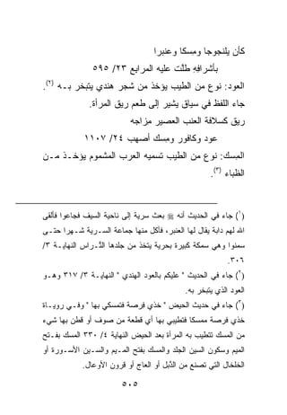 ‫ﻜﺄﻥ ﻴﻠﻨ ‪‬ﻭ ‪‬ﺎ ﻭﻤﺴ ﹰﺎ ﻭﻋﻨﺒ ‪‬ﺍ‬
                                    ‫‪ ‬ﹾﺠ ﺠ ِ ‪‬ﻜ ‪ ‬ﹾ ‪‬ﺭ‬
                ‫ﺒﺄﺸﺭﺍﻓﻪ ﻁﻠﺕ ﻋﻠﻴﻪ ﺍﻟﻤ ‪‬ﺍﺒﻊ ٣٢/ ٥٩٥‬
                        ‫ﺭِ‪‬‬           ‫ِِ ﱠ ﹾ‬
‫ﺍﻟ ‪‬ﻭﺩ: ﻨﻭﻉ ﻤﻥ ﺍﻟﻁﻴﺏ ﻴﺅﺨﺫ ﻤﻥ ﺸﺠﺭ ﻫﻨﺩﻱ ﻴﺘﺒﺨﺭ ﺒـﻪ )٢(.‬
                                              ‫ﻌ ‪‬‬
              ‫ﺠﺎﺀ ﺍﻟﻠﻔﻅ ﻓﻲ ﺴﻴﺎﻕ ﻴﺸﻴﺭ ﺇﻟﻰ ﻁﻌﻡ ﺭﻴﻕ ﺍﻟﻤﺭﺃﺓ.‬
                            ‫ﺭﻴﻕ ﻜ ‪‬ﻼﻓﺔ ﺍﻟﻌﻨﺏ ﺍﻟﻌﺼﻴﺭ ِﺯﺍﺠﻪ‬
                            ‫ﻤ ‪‬‬                  ‫ﹲ ﺴ‬
             ‫‪‬ﻭﺩ ﻭﻜﺎﻓﻭﺭ ﻭﻤﺴﻙ ﺃﺼ‪‬ﻬﺏ ٤٢/ ٧٠١١‬
                      ‫‪‬‬     ‫‪ِ ‬‬       ‫ﻋ ‪‬‬
‫ﺍﻟﻤﺴ‪‬ﻙ: ﻨﻭﻉ ﻤﻥ ﺍﻟﻁﻴﺏ ﺘﺴﻤﻴﻪ ﺍﻟﻌﺭﺏ ﺍﻟﻤﺸﻤﻭﻡ ﻴﺅﺨـﺫ ﻤـﻥ‬
                                               ‫ِ‬
                                                     ‫ﺍﻟﻅﺒﺎﺀ )٣(.‬


‫)١( ﺠﺎﺀ ﻓﻲ ﺍﻟﺤﺩﻴﺙ ﺃﻨﻪ ‪ ‬ﺒﻌﺙ ﺴﺭ ‪‬ﺔ ﺇﻟﻰ ﻨﺎﺤﻴﺔ ﺍﻟﺴﻴﻑ ﻓﺠﺎﻋﻭﺍ ﻓﺄﻟﻘﻰ‬
                              ‫ﻴ‬
‫ﺍﷲ ﻟﻬﻡ ﺩﺍﺒﺔ ﻴﻘﺎل ﻟﻬﺎ ﺍﻟﻌﻨﺒﺭ، ﻓﺄﻜل ﻤﻨﻬﺎ ﺠﻤﺎﻋﺔ ﺍﻟ ‪‬ـﺭ ‪‬ﺔ ﺸـﻬﺭﺍ ﺤﺘـﻰ‬
            ‫ﺴ ﻴ‬
‫ﺴﻤﻨﻭﺍ ﻭﻫﻲ ﺴﻤﻜﺔ ﻜﺒﻴﺭﺓ ﺒﺤﺭﻴﺔ ﻴﺘﺨﺫ ﻤﻥ ﺠﻠﺩﻫﺎ ﺍﻟ ﱢـﺭﺍﺱ ﺍﻟﻨﻬﺎﻴـﺔ ٣/‬
                ‫ﺘ‬
                                                           ‫٦٠٣.‬
‫)٢( ﺠﺎﺀ ﻓﻲ ﺍﻟﺤﺩﻴﺙ " ﻋﻠﻴﻜﻡ ﺒﺎﻟﻌﻭﺩ ﺍﻟﻬﻨﺩﻱ " ﺍﻟﻨﻬﺎﻴـﺔ ٣/ ٧١٣ ﻭﻫـﻭ‬
                                             ‫ﺍﻟﻌﻭﺩ ﺍﻟﺫﻱ ﻴﺘﺒﺨﺭ ﺒﻪ.‬
‫)٣( ﺠﺎﺀ ﻓﻲ ﺤﺩﻴﺙ ﺍﻟﺤﻴﺽ " ﺨﺫﻱ ِﺭﺼﺔ ﻓﺘﻤﺴﻜﻲ ﺒﻬﺎ " ﻭﻓـﻲ ﺭﻭﻴـﺎﺓ‬
                            ‫ﻓ‬
‫ﺨﺫﻱ ﻓﺭﺼﺔ ﻤﻤﺴ ﹰﺎ ﻓﺘﻁﻴﺒﻲ ﺒﻬﺎ ﺃﻱ ﻗﻁﻌﺔ ﻤﻥ ﺼﻭﻑ ﺃﻭ ﻗﻁﻥ ﺒﻬﺎ ﺸﻲﺀ‬
                                          ‫ﹰ ‪‬ﻜ‬
‫ﻤﻥ ﺍﻟﻤﺴﻙ ﺘﺘﻁﻴﺏ ﺒﻪ ﺍﻟﻤﺭﺃﺓ ﺒﻌﺩ ﺍﻟﺤﻴﺽ ﺍﻟﻨﻬﺎﻴﺔ ٤/ ٠٣٣ ﺍﻟﻤﺴ‪‬ﻙ ﺒﻔـﺘﺢ‬
         ‫‪‬‬
‫ﺍﻟﻤﻴﻡ ﻭﺴﻜﻭﻥ ﺍﻟﺴﻴﻥ ﺍﻟﺠﻠﺩ ﻭﺍﻟﻤ ‪‬ﻙ ﺒﻔﺘﺢ ﺍﻟﻤـﻴﻡ ﻭﺍﻟﺴـﻴﻥ ﺍﻷﺴـﻭﺭﺓ ﺃﻭ‬
                                ‫‪‬ﺴ‬
            ‫ﺍﻟﺨﻠﺨﺎل ﺍﻟﺘﻲ ﺘﺼﻨﻊ ﻤﻥ ﺍﻟ ﱠﺒل ﺃﻭ ﺍﻟﻌﺎﺝ ﺃﻭ ﻗﺭﻭﻥ ﺍﻷﻭﻋﺎل.‬
                                       ‫ﺫ‬

                         ‫٥٠٥‬
 