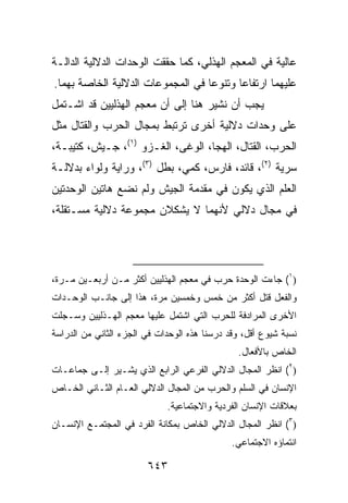 ‫ﻋﺎﻟﻴﺔ ﻓﻲ ﺍﻟﻤﻌﺠﻡ ﺍﻟﻬﺫﻟﻲ، ﻜﻤﺎ ﺤﻘﻘﺕ ﺍﻟﻭﺤﺩﺍﺕ ﺍﻟﺩﻻﻟﻴﺔ ﺍﻟﺩﺍﻟـﺔ‬
‫ﻋﻠﻴﻬﻤﺎ ﺍﺭﺘﻔﺎ ‪‬ﺎ ﻭﺘﻨﻭ ‪‬ﺎ ﻓﻲ ﺍﻟﻤﺠﻤﻭﻋﺎﺕ ﺍﻟﺩﻻﻟﻴﺔ ﺍﻟﺨﺎﺼﺔ ﺒﻬﻤﺎ.‬
                                   ‫ﻋ‬       ‫ﻋ‬
‫ﻴﺠﺏ ﺃﻥ ﻨﺸﻴﺭ ﻫﻨﺎ ﺇﻟﻰ ﺃﻥ ﻤﻌﺠﻡ ﺍﻟﻬﺫﻟﻴﻴﻥ ﻗﺩ ﺍﺸـﺘﻤل‬
‫ﻋﻠﻰ ﻭﺤﺩﺍﺕ ﺩﻻﻟﻴﺔ ﺃﺨﺭﻯ ﺘﺭﺘﺒﻁ ﺒﻤﺠﺎل ﺍﻟﺤﺭﺏ ﻭﺍﻟﻘﺘﺎل ﻤﺜل‬
‫ﺍﻟﺤﺭﺏ، ﺍﻟﻘﺘﺎل، ﺍﻟﻬﺠﺎ، ﺍﻟﻭﻏﻰ، ﺍﻟﻐـﺯﻭ )١(، ﺠـﻴﺵ، ﻜﺘﻴﺒـﺔ،‬
‫ﺴﺭﻴﺔ )٢(، ﻗﺎﺌﺩ، ﻓﺎﺭﺱ، ﻜﻤﻲ، ﺒﻁل )٣(، ﻭﺭﺍﻴﺔ ﻭﻟﻭﺍﺀ ﺒﺩﻻﻟـﺔ‬
‫ﺍﻟﻌﻠﻡ ﺍﻟﺫﻱ ﻴﻜﻭﻥ ﻓﻲ ﻤﻘﺩﻤﺔ ﺍﻟﺠﻴﺵ ﻭﻟﻡ ﻨﻀﻊ ﻫﺎﺘﻴﻥ ﺍﻟﻭﺤﺩﺘﻴﻥ‬
‫ﻓﻲ ﻤﺠﺎل ﺩﻻﻟﻲ ﻷﻨﻬﻤﺎ ﻻ ﻴﺸﻜﻼﻥ ﻤﺠﻤﻭﻋﺔ ﺩﻻﻟﻴﺔ ﻤﺴـﺘﻘﻠﺔ،‬




‫)١( ﺠﺎﺀﺕ ﺍﻟﻭﺤﺩﺓ ﺤﺭﺏ ﻓﻲ ﻤﻌﺠﻡ ﺍﻟﻬﺫﻟﻴﻴﻥ ﺃﻜﺜﺭ ﻤـﻥ ﺃﺭﺒﻌـﻴﻥ ﻤـﺭﺓ،‬
‫ﻭﺍﻟﻔﻌل ﻗﺘل ﺃﻜﺜﺭ ﻤﻥ ﺨﻤﺱ ﻭﺨﻤﺴﻴﻥ ﻤﺭﺓ، ﻫﺫﺍ ﺇﻟﻰ ﺠﺎﻨـﺏ ﺍﻟﻭﺤـﺩﺍﺕ‬
‫ﺍﻷﺨﺭﻯ ﺍﻟﻤﺭﺍﺩﻓﺔ ﻟﻠﺤﺭﺏ ﺍﻟﺘﻲ ﺍﺸﺘﻤل ﻋﻠﻴﻬﺎ ﻤﻌﺠﻡ ﺍﻟﻬـﺫﻟﻴﻴﻥ ﻭﺴـﺠﻠﺕ‬
‫ﻨﺴﺒﺔ ﺸﻴﻭﻉ ﺃﻗل، ﻭﻗﺩ ﺩﺭﺴﻨﺎ ﻫﺫﻩ ﺍﻟﻭﺤﺩﺍﺕ ﻓﻲ ﺍﻟﺠﺯﺀ ﺍﻟﺜﺎﻨﻲ ﻤﻥ ﺍﻟﺩﺭﺍﺴﺔ‬
                                                ‫ﺍﻟﺨﺎﺹ ﺒﺎﻷﻓﻌﺎل.‬
‫)٢( ﺍﻨﻅﺭ ﺍﻟﻤﺠﺎل ﺍﻟﺩﻻﻟﻲ ﺍﻟﻔﺭﻋﻲ ﺍﻟﺭﺍﺒﻊ ﺍﻟﺫﻱ ﻴﺸـﻴﺭ ﺇﻟـﻰ ﺠﻤﺎﻋـﺎﺕ‬
‫ﺍﻹﻨﺴﺎﻥ ﻓﻲ ﺍﻟﺴﻠﻡ ﻭﺍﻟﺤﺭﺏ ﻤﻥ ﺍﻟﻤﺠﺎل ﺍﻟﺩﻻﻟﻲ ﺍﻟﻌـﺎﻡ ﺍﻟﺜـﺎﻨﻲ ﺍﻟﺨـﺎﺹ‬
                             ‫ﺒﻌﻼﻗﺎﺕ ﺍﻹﻨﺴﺎﻥ ﺍﻟﻔﺭﺩﻴﺔ ﻭﺍﻻﺠﺘﻤﺎﻋﻴﺔ.‬
‫)٣( ﺍﻨﻅﺭ ﺍﻟﻤﺠﺎل ﺍﻟﺩﻻﻟﻲ ﺍﻟﺨﺎﺹ ﺒﻤﻜﺎﻨﺔ ﺍﻟﻔﺭﺩ ﻓﻲ ﺍﻟﻤﺠﺘﻤـﻊ ﺍﻹﻨﺴـﺎﻥ‬
                                              ‫ﺍﻨﺘﻤﺎﺅﻩ ﺍﻻﺠﺘﻤﺎﻋﻲ.‬

                        ‫٣٤٦‬
 