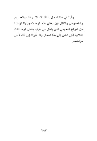 ‫ﺭﺃﻴﻨﺎ ﻓﻲ ﻫﺫﺍ ﺍﻟﻤﺠﺎل ﻋﻼﻗـﺎﺕ ﺍﻟﺘـﺭﺍﺩﻑ ﻭﺍﻟﻌﻤـﻭﻡ‬
‫ﻭﺍﻟﺨﺼﻭﺹ ﻭﺍﻟﺘﻘﺎﺒل ﺒﻴﻥ ﺒﻌﺽ ﻫﺫﻩ ﺍﻟﻭﺤﺩﺍﺕ ﻭﺭﺃﻴﻨﺎ ﻨﻭﻋـﺎ‬
‫ﻤﻥ ﺍﻟﻔﺭﺍﻍ ﺍﻟﻤﻌﺠﻤﻲ ﺍﻟﺫﻱ ﻴﺘﻤﺜل ﻓﻲ ﻏﻴﺎﺏ ﺒﻌﺽ ﺍﻟﻭﺤـﺩﺍﺕ‬
‫ﺍﻟﺩﻻﻟﻴﺔ ﺍﻟﺘﻲ ﺘﻨﺘﻤﻲ ﺇﻟﻰ ﻫﺫﺍ ﺍﻟﻤﺠﺎل ﻭﻗﺩ ﺃﺸﺭﻨﺎ ﺇﻟﻰ ﺫﻟﻙ ﻓـﻲ‬
                                              ‫ﻤﻭﺍﻀﻌﻪ.‬




                     ‫٣٨٦‬
 