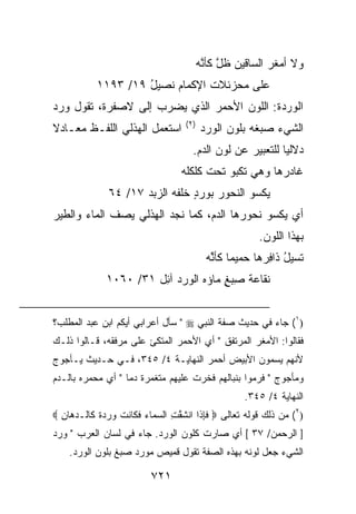 ‫ﻭﻻ ﺃﻤﻐﺭ ﺍﻟﺴﺎﻗﻴ‪‬ﻥ ﻅل ﻜﺄ ﱠﻪ‬
                                           ‫ﱠ ﻨ‬              ‫‪‬ﹶ ‪‬‬
            ‫ﻋﻠﻰ ﻤﺤﺯﺌﻼﺕ ﺍﻹﻜﻤﺎﻡ ﻨﺼﻴل ٩١/ ٣٩١١‬
                     ‫ُ‬
‫ﺍﻟﻭﺭﺩ ﹸ: ﺍﻟﻠﻭﻥ ﺍﻷﺤﻤﺭ ﺍﻟﺫﻱ ﻴﻀﺭﺏ ﺇﻟﻰ ﻻﺼﻔﺭﺓ، ﺘﻘﻭل ﻭ ‪‬ﺩ‬
 ‫ﺭ‬                                          ‫‪  ‬ﺓ‬
                                    ‫)٢(‬
‫ﺍﺴﺘﻌﻤل ﺍﻟﻬﺫﻟﻲ ﺍﻟﻠﻔـﻅ ﻤﻌـﺎﺩﻻ‬                ‫ﺍﻟﺸﻲﺀ ﺼﺒﻐﻪ ﺒﻠﻭﻥ ﺍﻟﻭﺭﺩ‬
                                      ‫ﺩﻻﻟ ‪‬ﺎ ﻟﻠﺘﻌﺒﻴﺭ ﻋﻥ ﻟﻭﻥ ﺍﻟﺩﻡ.‬
                                                            ‫ﻴ‬
                                   ‫ﻏﺎﺩﺭﻫﺎ ﻭﻫﻲ ﺘﻜﺒﻭ ﺘﺤﺕ ﻜﻠﻜﻠﻪ‬
               ‫ﻴﻜﺴﻭ ﺍﻟﻨﺤﻭﺭ ﺒﻭﺭﺩ ﺨﻠﻔﻪ ﺍﻟ ‪‬ﺒﺩ ٧١/ ٤٦‬
                      ‫‪ ٍ ‬ﹶ ‪ ‬ﺯ‪ ‬‬
‫ﺃﻱ ﻴﻜﺴﻭ ﻨﺤﻭﺭﻫﺎ ﺍﻟﺩﻡ، ﻜﻤﺎ ﻨﺠﺩ ﺍﻟﻬﺫﻟﻲ ﻴﺼﻑ ﺍﻟﻤﺎﺀ ﻭﺍﻟﻁﻴﺭ‬
                                                         ‫ﺒﻬﺫﺍ ﺍﻟﻠﻭﻥ.‬
                                            ‫ﺘﺴ ‪‬ل ﺫﺍ ِﺭﻫﺎ ﺤﻤﻴﻤﺎ ﻜﺄ ًﻪ‬
                                             ‫ﻨ‬
                                             ‫ﱠ‬             ‫ﻴُ ﻓ‬
              ‫ﹸﻘﺎ ‪‬ﺔ ِﺒﻎ ﻤﺎﺅﻩ ﺍﻟﻭﺭﺩ ﺁ ِل ١٣/ ٠٦٠١‬
                        ‫‪  ‬ﺌ‬         ‫ﻨ ﻋ ﺼ ٍ‬


‫)١( ﺠﺎﺀ ﻓﻲ ﺤﺩﻴﺙ ﺼﻔﺔ ﺍﻟﻨﺒﻲ ‪ " ‬ﺴﺄل ﺃﻋﺭﺍﺒﻲ ﺃﻴﻜﻡ ﺍﺒﻥ ﻋﺒﺩ ﺍﻟﻤﻁﻠﺏ؟‬
‫ﻓﻘﺎﻟﻭﺍ: ﺍﻷﻤﻐﺭ ﺍﻟﻤﺭﺘﻔﻕ " ﺃﻱ ﺍﻷﺤﻤﺭ ﺍﻟﻤﺘﻜﺊ ﻋﻠﻰ ﻤﺭﻓﻘﻪ، ﻗـﺎﻟﻭﺍ ﺫﻟـﻙ‬
‫ﻷﻨﻬﻡ ﻴﺴﻤﻭﻥ ﺍﻷﺒﻴﺽ ﺃﺤﻤﺭ ﺍﻟﻨﻬﺎﻴـﺔ ٤/ ٥٤٣، ﻓـﻲ ﺤـﺩﻴﺙ ﻴـﺄﺠﻭﺝ‬
‫ﻭﻤﺄﺠﻭﺝ " ﻓﺭﻤﻭﺍ ﺒﻨﺒﺎﻟﻬﻡ ﻓﺨ ‪‬ﺕ ﻋﻠﻴﻬﻡ ﻤﺘﻐ ‪‬ﺭﺓ ﺩﻤﺎ " ﺃﻱ ﻤﺤﻤ ‪‬ﻩ ﺒﺎﻟـﺩﻡ‬
        ‫ﺭ‬                ‫ﻤ‬            ‫ﺭ‬
                                                     ‫ﺍﻟﻨﻬﺎﻴﺔ ٤/ ٥٤٣.‬
‫)٢( ﻤﻥ ﺫﻟﻙ ﻗﻭﻟﻪ ﺘﻌﺎﻟﻰ ‪ ‬ﻓﺈ ﹶﺍ ﺍﻨﺸﻘ ِ ﺍﻟﺴ ‪‬ﺎﺀ ﻓ ﹶﺎﻨﺕ ﻭﺭﺩﺓ ﹶﺎﻟـﺩ ‪‬ﺎ ِ ‪‬‬
  ‫ﹶِﺫ ﹶ ﱠﺕ ‪‬ﻤ ‪ ‬ﹶﻜ ﹶ ﹾ ‪   ‬ﹰ ﻜ ‪‬ﻫ ﻥ‬
‫] ﺍﻟﺭﺤﻤﻥ/ ٧٣ [ ﺃﻱ ﺼﺎﺭﺕ ﻜﻠﻭﻥ ﺍﻟﻭﺭﺩ. ﺠﺎﺀ ﻓﻲ ﻟﺴﺎﻥ ﺍﻟﻌﺭﺏ " ﻭ ‪‬ﺩ‬
 ‫ﺭ‬
    ‫ﺍﻟﺸﻲﺀ ﺠﻌل ﻟﻭﻨﻪ ﺒﻬﺫﻩ ﺍﻟﺼﻔﺔ ﺘﻘﻭل ﻗﻤﻴﺹ ﻤﻭ ‪‬ﺩ ﺼﺒﻎ ﺒﻠﻭﻥ ﺍﻟﻭﺭﺩ.‬
                     ‫ﺭ‬

                           ‫١٢٧‬
 