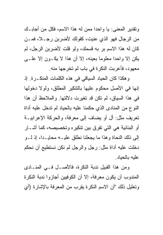 ‫ﻭﺘﻘﺩﻴﺭ ﺍﻟﻤﻌﻨﻰ: ﻴﺎ ﻭﺍﺤﺩﺍ ﻤﻤﻥ ﻟﻪ ﻫﺫﺍ ﺍﻻﺴﻡ، ﻓﻜل ﻤﻥ ﺃﺠﺎﺒـﻙ‬
                                ‫‪‬‬
‫ﻤﻥ ﺍﻟﺭﺠﺎل ﻓﻬﻭ ﺍﻟﺫﻱ ﻋﻨﻴﺕ، ﻜﻘﻭﻟﻙ ﻷﻀﺭﺒﻥ ﺭﺠـﻼ، ﻓﻤـﻥ‬
      ‫ﹰ‬
‫ﻜﺎﻥ ﻟﻪ ﻫﺫﺍ ﺍﻻﺴﻡ ﺒﺭ ﺒﻪ ﻗﺴﻤﻙ، ﻭﻟﻭ ﻗﻠﺕ ﻷﻀﺭﺒﻥ ﺍﻟﺭﺠل، ﻟﻡ‬
                                 ‫‪‬‬
‫ﻴﻜﻥ ﺇﻻ ﻭﺍﺤﺩﺍ ﻤﻌﻠﻭﻤﺎ ﺒﻌﻴﻨﻪ، ﺇﻻ ﺃﻥ ﻫﺫﺍ ﻻ ﻴﻜـﻭﻥ ﺇﻻ ﻋﻠـﻰ‬
                                  ‫‪‬‬      ‫‪‬‬
            ‫ﻤﻌﻬﻭﺩ، ﻓﺄﻋﺭﺒﺕ ﺍﻟﻨﻜﺭﺓ ﻓﻲ ﺒﺎﺏ ﻟﻡ ﺘﺨﺭﺠﻬﺎ ﻤﻨﻪ.‬
‫ﻭﻫﻜﺫﺍ ﻜﺎﻥ ﺍﻟﺤﻴﺎﺩ ﺍﻟﺴﻴﺎﻗﻲ ﻓﻲ ﻫﺫﻩ ﺍﻟﻜﻠﻤﺎﺕ ﺍﻟﻤﻨﻜـﺭﺓ. ﺇﺫ‬
‫ﺇﻨﻬﺎ ﻓﻲ ﺍﻷﺼل ﻤﺤﻜﻭﻡ ﻋﻠﻴﻬﺎ ﺒﺎﻟﺘﻨﻜﻴﺭ ﺍﻟﻤﻁﻠﻕ، ﻭﻟﻭﻻ ﺩﺨﻭﻟﻬﺎ‬
‫ﻓﻲ ﻫﺫﺍ ﺍﻟﺴﻴﺎﻕ، ﻟﻡ ﺘﻜﻥ ﻗﺩ ﺘﻐﻴﺭﺕ ﺩﻻﻟﺘﻬﺎ. ﻭﺍﻟﻤﻼﺤﻅ ﺃﻥ ﻫﺫﺍ‬
‫ﺍﻟﻨﻭﻉ ﻤﻥ ﺍﻟﻤﻨﺎﺩﻯ ﺍﻟﺫﻱ ﺤﻜﻤﻨﺎ ﻋﻠﻴﻪ ﺒﺎﻟﺤﻴﺎﺩ ﻟﻡ ﺘﺩﺨل ﻋﻠﻴﻪ ﺃﺩﺍﺓ‬
‫ﺘﻌﺭﻴﻑ ﻤﺜل: ﺃل ﺃﻭ ﻴﻀﺎﻑ ﺇﻟﻰ ﻤﻌﺭﻓﺔ، ﻭﺍﻟﺤﺭﻜﺔ ﺍﻹﻋﺭﺍﺒﻴـﺔ‬
‫ﺃﻭ ﺍﻟﺒﻨﺎﺌﻴﺔ ﻫﻲ ﺍﻟﺘﻲ ﺘﻔﺭﻕ ﺒﻴﻥ ﺘﻨﻜﻴﺭﻩ ﻭﺘﺨﺼﻴﺼﻪ، ﻜﻤﺎ ﺃﺸـﺎﺭ‬
‫ﺇﻟﻰ ﺫﻟﻙ ﺍﻟﻨﺤﺎﺓ ﻭﻫﺫﺍ ﻤﺎ ﻴﺠﻌﻠﻨﺎ ﻨﻁﻠﻕ ﻋﻠﻴـﻪ ﻤﺤﺎﻴـﺩﺍ، ﺇﺫ ﻟـﻭ‬
         ‫‪‬‬
‫ﺩﺨﻠﺕ ﻋﻠﻴﻪ ﺃﺩﺍﺓ ﻤﺜل: ﺭﺠل ﻭﺍﻟﺭﺠل ﻟﻡ ﻨﻜﻥ ﻨﺴﺘﻁﻴﻊ ﺃﻥ ﻨﺤﻜﻡ‬
                                             ‫ﻋﻠﻴﻪ ﺒﺎﻟﺤﻴﺎﺩ.‬
‫ﻭﻤﻥ ﻫﺫﺍ ﺍﻟﻘﺒﻴل ﻨﺩﺒﺔ ﺍﻟﻨﻜﺭﺓ، ﻓﺎﻷﺼـل ﻓـﻲ ﺍﻟﻤﻨـﺎﺩﻯ‬
‫ﺍﻟﻤﻨﺩﻭﺏ ﺃﻥ ﻴﻜﻭﻥ ﻤﻌﺭﻓﺔ، ﺇﻻ ﺃﻥ ﺍﻟﻜﻭﻓﻴﻴﻥ ﺃﺠﺎﺯﻭﺍ ﻨﺩﺒﺔ ﺍﻟﻨﻜﺭﺓ‬
‫ﻭﺘﻌﻠﻴل ﺫﻟﻙ "ﺃﻥ ﺍﻻﺴﻡ ﺍﻟﻨﻜﺭﺓ ﻴﻘﺭﺏ ﻤﻥ ﺍﻟﻤﻌﺭﻓﺔ ﺒﺎﻹﺸﺎﺭﺓ )ﺃﻱ‬
 