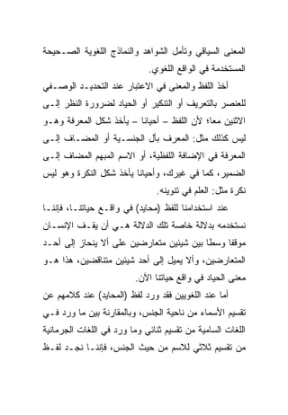 ‫ﺍﻟﻤﻌﻨﻰ ﺍﻟﺴﻴﺎﻗﻲ ﻭﺘﺄﻤل ﺍﻟﺸﻭﺍﻫﺩ ﻭﺍﻟﻨﻤﺎﺫﺝ ﺍﻟﻠﻐﻭﻴﺔ ﺍﻟﺼـﺤﻴﺤﺔ‬
                             ‫ﺍﻟﻤﺴﺘﺨﺩﻤﺔ ﻓﻲ ﺍﻟﻭﺍﻗﻊ ﺍﻟﻠﻐﻭﻱ.‬
‫ﺃﺨﺫ ﺍﻟﻠﻔﻅ ﻭﺍﻟﻤﻌﻨﻰ ﻓﻲ ﺍﻻﻋﺘﺒﺎﺭ ﻋﻨﺩ ﺍﻟﺘﺤﺩﻴـﺩ ﺍﻟﻭﺼـﻔﻲ‬
‫ﻟﻠﻌﻨﺼﺭ ﺒﺎﻟﺘﻌﺭﻴﻑ ﺃﻭ ﺍﻟﺘﻨﻜﻴﺭ ﺃﻭ ﺍﻟﺤﻴﺎﺩ ﻟﻀﺭﻭﺭﺓ ﺍﻟﻨﻅﺭ ﺇﻟـﻰ‬
‫ﺍﻻﺜﻨﻴﻥ ﻤﻌﺎ؛ ﻷﻥ ﺍﻟﻠﻔﻅ – ﺃﺤﻴﺎﻨﺎ – ﻴﺄﺨﺫ ﺸﻜل ﺍﻟﻤﻌﺭﻓﺔ ﻭﻫـﻭ‬
                         ‫ﹰ‬                  ‫‪‬‬
‫ﻟﻴﺱ ﻜﺫﻟﻙ ﻤﺜل: ﺍﻟﻤﻌﺭﻑ ﺒﺄل ﺍﻟﺠﻨﺴـﻴﺔ ﺃﻭ ﺍﻟﻤﻀـﺎﻑ ﺇﻟـﻰ‬
‫ﺍﻟﻤﻌﺭﻓﺔ ﻓﻲ ﺍﻹﻀﺎﻓﺔ ﺍﻟﻠﻔﻅﻴﺔ، ﺃﻭ ﺍﻻﺴﻡ ﺍﻟﻤﺒﻬﻡ ﺍﻟﻤﻀﺎﻑ ﺇﻟـﻰ‬
‫ﺍﻟﻀﻤﻴﺭ، ﻜﻤﺎ ﻓﻲ ﻏﻴﺭﻙ، ﻭﺃﺤﻴﺎﻨﺎ ﻴﺄﺨﺫ ﺸﻜل ﺍﻟﻨﻜﺭﺓ ﻭﻫﻭ ﻟﻴﺱ‬
                         ‫ﹰ‬
                               ‫ﻨﻜﺭﺓ ﻤﺜل: ﺍﻟﻌﻠﻡ ﻓﻲ ﺘﻨﻭﻴﻨﻪ.‬
‫ﻋﻨﺩ ﺍﺴﺘﺨﺩﺍﻤﻨﺎ ﻟﻠﻔﻅ )ﻤﺤﺎﻴﺩ( ﻓﻲ ﻭﺍﻗـﻊ ﺤﻴﺎﺘﻨـﺎ، ﻓﺈﻨﻨـﺎ‬
‫ﻨﺴﺘﺨﺩﻤﻪ ﺒﺩﻻﻟﺔ ﺨﺎﺼﺔ ﺘﻠﻙ ﺍﻟﺩﻻﻟﺔ ﻫـﻲ ﺃﻥ ﻴﻘـﻑ ﺍﻹﻨﺴـﺎﻥ‬
‫ﻤﻭﻗﻔﺎ ﻭﺴﻁﺎ ﺒﻴﻥ ﺸﻴﺌﻴﻥ ﻤﺘﻌﺎﺭﻀﻴﻥ ﻋﻠﻰ ﺃﻻ ﻴﻨﺤﺎﺯ ﺇﻟﻰ ﺃﺤـﺩ‬
                                          ‫ﹰ‬    ‫ﹰ‬
‫ﺍﻟﻤﺘﻌﺎﺭﻀﻴﻥ، ﻭﺃﻻ ﻴﻤﻴل ﺇﻟﻰ ﺃﺤﺩ ﺸﻴﺌﻴﻥ ﻤﺘﻨﺎﻗﻀﻴﻥ، ﻫﺫﺍ ﻫـﻭ‬
                         ‫ﻤﻌﻨﻰ ﺍﻟﺤﻴﺎﺩ ﻓﻲ ﻭﺍﻗﻊ ﺤﻴﺎﺘﻨﺎ ﺍﻵﻥ.‬
‫ﺃﻤﺎ ﻋﻨﺩ ﺍﻟﻠﻐﻭﻴﻴﻥ ﻓﻘﺩ ﻭﺭﺩ ﻟﻔﻅ )ﺍﻟﻤﺤﺎﻴﺩ( ﻋﻨﺩ ﻜﻼﻤﻬﻡ ﻋﻥ‬
‫ﺘﻘﺴﻴﻡ ﺍﻷﺴﻤﺎﺀ ﻤﻥ ﻨﺎﺤﻴﺔ ﺍﻟﺠﻨﺱ، ﻭﺒﺎﻟﻤﻘﺎﺭﻨﺔ ﺒﻴﻥ ﻤﺎ ﻭﺭﺩ ﻓـﻲ‬
‫ﺍﻟﻠﻐﺎﺕ ﺍﻟﺴﺎﻤﻴﺔ ﻤﻥ ﺘﻘﺴﻴﻡ ﺜﻨﺎﺌﻲ ﻭﻤﺎ ﻭﺭﺩ ﻓﻲ ﺍﻟﻠﻐﺎﺕ ﺍﻟﺠﺭﻤﺎﻨﻴﺔ‬
‫ﻤﻥ ﺘﻘﺴﻴﻡ ﺜﻼﺜﻲ ﻟﻼﺴﻡ ﻤﻥ ﺤﻴﺙ ﺍﻟﺠﻨﺱ، ﻓﺈﻨﻨـﺎ ﻨﺠـﺩ ﻟﻔـﻅ‬
 