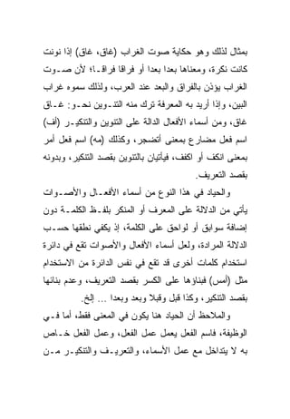 ‫ﺒﻤﺜﺎل ﻟﺫﻟﻙ ﻭﻫﻭ ﺤﻜﺎﻴﺔ ﺼﻭﺕ ﺍﻟﻐﺭﺍﺏ )ﻏﺎﻕ، ﻏﺎﻕ( ﺇﺫﺍ ﻨﻭﻨﺕ‬
‫ﻜﺎﻨﺕ ﻨﻜﺭﺓ، ﻭﻤﻌﻨﺎﻫﺎ ﺒﻌﺩﺍ ﺒﻌﺩﺍ ﺃﻭ ﻓﺭﺍﻗﺎ ﻓﺭﺍ ﹰـﺎ؛ ﻷﻥ ﺼـﻭﺕ‬
           ‫ﻗ‬      ‫ﹰ‬        ‫‪ ‬‬
‫ﺍﻟﻐﺭﺍﺏ ﻴﺅﺫﻥ ﺒﺎﻟﻔﺭﺍﻕ ﻭﺍﻟﺒﻌﺩ ﻋﻨﺩ ﺍﻟﻌﺭﺏ، ﻭﻟﺫﻟﻙ ﺴﻤﻭﻩ ﻏﺭﺍﺏ‬
‫ﺍﻟﺒﻴﻥ، ﻭﺇﺫﺍ ﺃﺭﻴﺩ ﺒﻪ ﺍﻟﻤﻌﺭﻓﺔ ﺘﺭﻙ ﻤﻨﻪ ﺍﻟﺘﻨـﻭﻴﻥ ﻨﺤـﻭ: ﻏـﺎﻕ‬
‫ﻏﺎﻕ، ﻭﻤﻥ ﺃﺴﻤﺎﺀ ﺍﻷﻓﻌﺎل ﺍﻟﺩﺍﻟﺔ ﻋﻠﻰ ﺍﻟﺘﻨﻭﻴﻥ ﻭﺍﻟﺘﻨﻜﻴـﺭ )ﺃﻑ(‬
‫ﺍﺴﻡ ﻓﻌل ﻤﻀﺎﺭﻉ ﺒﻤﻌﻨﻰ ﺃﺘﻀﺠﺭ، ﻭﻜﺫﻟﻙ )ﻤﻪ( ﺍﺴﻡ ﻓﻌل ﺃﻤﺭ‬
‫ﺒﻤﻌﻨﻰ ﺍﻨﻜﻑ ﺃﻭ ﺍﻜﻔﻑ، ﻓﻴﺄﺘﻴﺎﻥ ﺒﺎﻟﺘﻨﻭﻴﻥ ﺒﻘﺼﺩ ﺍﻟﺘﻨﻜﻴﺭ، ﻭﺒﺩﻭﻨﻪ‬
                                          ‫ﺒﻘﺼﺩ ﺍﻟﺘﻌﺭﻴﻑ.‬
‫ﻭﺍﻟﺤﻴﺎﺩ ﻓﻲ ﻫﺫﺍ ﺍﻟﻨﻭﻉ ﻤﻥ ﺃﺴﻤﺎﺀ ﺍﻷﻓﻌـﺎل ﻭﺍﻷﺼـﻭﺍﺕ‬
‫ﻴﺄﺘﻲ ﻤﻥ ﺍﻟﺩﻻﻟﺔ ﻋﻠﻰ ﺍﻟﻤﻌﺭﻑ ﺃﻭ ﺍﻟﻤﻨﻜﺭ ﺒﻠﻔـﻅ ﺍﻟﻜﻠﻤـﺔ ﺩﻭﻥ‬
‫ﺇﻀﺎﻓﺔ ﺴﻭﺍﺒﻕ ﺃﻭ ﻟﻭﺍﺤﻕ ﻋﻠﻰ ﺍﻟﻜﻠﻤﺔ، ﺇﺫ ﻴﻜﻔﻲ ﻨﻁﻘﻬﺎ ﺤﺴـﺏ‬
‫ﺍﻟﺩﻻﻟﺔ ﺍﻟﻤﺭﺍﺩﺓ، ﻭﻟﻌل ﺃﺴﻤﺎﺀ ﺍﻷﻓﻌﺎل ﻭﺍﻷﺼﻭﺍﺕ ﺘﻘﻊ ﻓﻲ ﺩﺍﺌﺭﺓ‬
‫ﺍﺴﺘﺨﺩﺍﻡ ﻜﻠﻤﺎﺕ ﺃﺨﺭﻯ ﻗﺩ ﺘﻘﻊ ﻓﻲ ﻨﻔﺱ ﺍﻟﺩﺍﺌﺭﺓ ﻤﻥ ﺍﻻﺴﺘﺨﺩﺍﻡ‬
‫ﻤﺜل )ﺃﻤﺱ( ﻓﺒﻨﺎﺅﻫﺎ ﻋﻠﻰ ﺍﻟﻜﺴﺭ ﺒﻘﺼﺩ ﺍﻟﺘﻌﺭﻴﻑ، ﻭﻋﺩﻡ ﺒﻨﺎﺌﻬﺎ‬
          ‫ﺒﻘﺼﺩ ﺍﻟﺘﻨﻜﻴﺭ، ﻭﻜﺫﺍ ﻗﺒل ﻭﻗﺒﻼ ﻭﺒﻌﺩ ﻭﺒﻌﺩﺍ … ﺇﻟﺦ.‬
                  ‫‪‬‬         ‫ﹰ‬
‫ﻭﺍﻟﻤﻼﺤﻅ ﺃﻥ ﺍﻟﺤﻴﺎﺩ ﻫﻨﺎ ﻴﻜﻭﻥ ﻓﻲ ﺍﻟﻤﻌﻨﻰ ﻓﻘﻁ، ﺃﻤﺎ ﻓـﻲ‬
‫ﺍﻟﻭﻅﻴﻔﺔ، ﻓﺎﺴﻡ ﺍﻟﻔﻌل ﻴﻌﻤل ﻋﻤل ﺍﻟﻔﻌل، ﻭﻋﻤل ﺍﻟﻔﻌل ﺨـﺎﺹ‬
‫ﺒﻪ ﻻ ﻴﺘﺩﺍﺨل ﻤﻊ ﻋﻤل ﺍﻷﺴﻤﺎﺀ، ﻭﺍﻟﺘﻌﺭﻴـﻑ ﻭﺍﻟﺘﻨﻜﻴـﺭ ﻤـﻥ‬
 