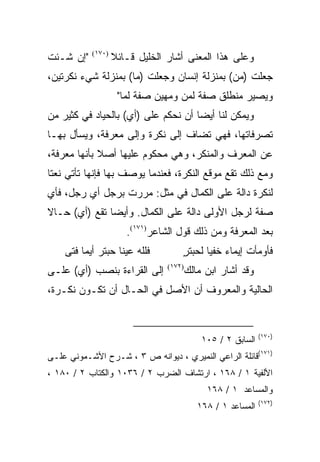 ‫"ﺇﻥ ﺸـﺌﺕ‬   ‫)٠٧١(‬
                   ‫ﻭﻋﻠﻰ ﻫﺫﺍ ﺍﻟﻤﻌﻨﻰ ﺃﺸﺎﺭ ﺍﻟﺨﻠﻴل ﻗـﺎﺌﻼ‬
                   ‫ﹰ‬
‫ﺠﻌﻠﺕ )ﻤﻥ( ﺒﻤﻨﺯﻟﺔ ﺇﻨﺴﺎﻥ ﻭﺠﻌﻠﺕ )ﻤﺎ( ﺒﻤﻨﺯﻟﺔ ﺸﻲﺀ ﻨﻜﺭﺘﻴﻥ،‬
                                             ‫‪‬‬
                    ‫ﻭﻴﺼﻴﺭ ﻤﻨﻁﻠﻕ ﺼﻔﺔ ﻟﻤﻥ ﻭﻤﻬﻴﻥ ﺼﻔﺔ ﻟﻤﺎ"‬
‫ﻭﻴﻤﻜﻥ ﻟﻨﺎ ﺃﻴﻀﺎ ﺃﻥ ﻨﺤﻜﻡ ﻋﻠﻰ )ﺃﻱ( ﺒﺎﻟﺤﻴﺎﺩ ﻓﻲ ﻜﺜﻴﺭ ﻤﻥ‬
                                     ‫‪‬‬
‫ﺘﺼﺭﻓﺎﺘﻬﺎ، ﻓﻬﻲ ﺘﻀﺎﻑ ﺇﻟﻰ ﻨﻜﺭﺓ ﻭﺇﻟﻰ ﻤﻌﺭﻓﺔ، ﻭﻴﺴﺄل ﺒﻬـﺎ‬
‫ﻋﻥ ﺍﻟﻤﻌﺭﻑ ﻭﺍﻟﻤﻨﻜﺭ، ﻭﻫﻲ ﻤﺤﻜﻭﻡ ﻋﻠﻴﻬﺎ ﺃﺼﻼ ﺒﺄﻨﻬﺎ ﻤﻌﺭﻓﺔ،‬
             ‫ﹰ‬                             ‫‪‬‬
‫ﻭﻤﻊ ﺫﻟﻙ ﺘﻘﻊ ﻤﻭﻗﻊ ﺍﻟﻨﻜﺭﺓ، ﻓﻌﻨﺩﻤﺎ ﻴﻭﺼﻑ ﺒﻬﺎ ﻓﺈﻨﻬﺎ ﺘﺄﺘﻲ ﻨﻌﺘﺎ‬
 ‫ﹰ‬
‫ﻟﻨﻜﺭﺓ ﺩﺍﻟﺔ ﻋﻠﻰ ﺍﻟﻜﻤﺎل ﻓﻲ ﻤﺜل: ﻤﺭﺭﺕ ﺒﺭﺠل ﺃﻱ ﺭﺠل، ﻓﺄﻱ‬
‫ﺼﻔﺔ ﻟﺭﺠل ﺍﻷﻭﻟﻰ ﺩﺍﻟﺔ ﻋﻠﻰ ﺍﻟﻜﻤﺎل. ﻭﺃﻴﻀﺎ ﺘﻘﻊ )ﺃﻱ( ﺤـﺎﻻ‬
‫ﹰ‬              ‫‪‬‬
                      ‫ﺒﻌﺩ ﺍﻟﻤﻌﺭﻓﺔ ﻭﻤﻥ ﺫﻟﻙ ﻗﻭل ﺍﻟﺸﺎﻋﺭ)١٧١(.‬
    ‫ﻓﻠﻠﻪ ﻋﻴﻨﺎ ﺤﺒﺘﺭ ﺃﻴﻤﺎ ﻓﺘﻰ‬         ‫ﻓﺄﻭﻤﺄﺕ ﺇﻴﻤﺎﺀ ﺨﻔﻴﺎ ﻟﺤﺒﺘﺭ‬
                                    ‫ٍ‬      ‫‪ ‬‬       ‫ﹸ‬
‫ﺇﻟﻰ ﺍﻟﻘﺭﺍﺀﺓ ﺒﻨﺼﺏ )ﺃﻱ( ﻋﻠـﻰ‬      ‫)٢٧١(‬
                                        ‫ﻭﻗﺩ ﺃﺸﺎﺭ ﺍﺒﻥ ﻤﺎﻟﻙ‬
‫ﺍﻟﺤﺎﻟﻴﺔ ﻭﺍﻟﻤﻌﺭﻭﻑ ﺃﻥ ﺍﻷﺼل ﻓﻲ ﺍﻟﺤـﺎل ﺃﻥ ﺘﻜـﻭﻥ ﻨﻜـﺭﺓ،‬


                                                             ‫)٠٧١(‬
                                            ‫ﺍﻟﺴﺎﺒﻕ ٢ / ٥٠١‬
‫)١٧١(ﻗﺎﺌﻠﺔ ﺍﻟﺭﺍﻋﻲ ﺍﻟﻨﻤﻴﺭﻱ ، ﺩﻴﻭﺍﻨﻪ ﺹ ٣ ، ﺸـﺭﺡ ﺍﻷﺸـﻤﻭﻨﻲ ﻋﻠـﻰ‬
‫ﺍﻷﻟﻔﻴﺔ ١ / ٨٦١ ، ﺍﺭﺘﺸﺎﻑ ﺍﻟﻀﺭﺏ ٢ / ٦٣٠١ ﻭﺍﻟﻜﺘﺎﺏ ٢ / ٠٨١ ،‬
                                             ‫ﻭﺍﻟﻤﺴﺎﻋﺩ ١ / ٨٦١‬
                                                             ‫)٢٧١(‬
                                           ‫ﺍﻟﻤﺴﺎﻋﺩ ١ / ٨٦١‬
 