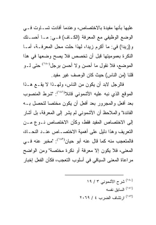 ‫ﻋﻠﻴﻬﺎ ﺒﺄﻨﻬﺎ ﻤﻔﻴﺩﺓ ﺒﺎﻻﺨﺘﺼﺎﺹ، ﻭﻋﻨﺩﻤﺎ ﺃﻓﺎﺩﺕ ﺘﺴـﺎﻭﺕ ﻓـﻲ‬
‫ﺍﻟﻭﻀﻊ ﺍﻟﻭﻅﻴﻔﻲ ﻤﻊ ﺍﻟﻤﻌﺭﻓﺔ )ﺍﻟﻜـﺎﻑ( ﻓـﻲ: ﻤـﺎ ﺃﺤﺴـﻨﻙ‬
‫ﻭ)ﺯﻴﺩﺍ( ﻓﻲ: ﻤﺎ ﺃﻜﺭﻡ ﺯﻴﺩﺍ، ﻟﻬﺫﺍ ﺤﻠﺕ ﻤﺤل ﺍﻟﻤﻌﺭﻓـﺔ، ﺃﻤـﺎ‬
                    ‫ﹼ‬         ‫‪‬‬                 ‫‪‬‬
‫ﺍﻟﻨﻜﺭﺓ ﺒﻌﻤﻭﻤﻴﺘﻬﺎ ﻗﺒل ﺃﻥ ﺘﺨﺼﺹ ﻓﻼ ﻴﺼﺢ ﻭﻀﻌﻬﺎ ﻓﻲ ﻫﺫﺍ‬
‫ﺤﺘﻰ ﻟـﻭ‬   ‫)٠٨١(‬
                  ‫ﺍﻟﻤﻭﻀﻊ، ﻓﻼ ﻨﻘﻭل ﻤﺎ ﺃﺤﺴﻥ ﻭﻻ ﺃﺤﺴﻥ ﺒﺭﺠل‬
                  ‫ﻗﻠﻨﺎ )ﻤﻥ ﺍﻟﻨﺎﺱ( ﺤﻴﺙ ﻜﺎﻥ ﺍﻟﻭﺼﻑ ﻏﻴﺭ ﻤﻔﻴﺩ.‬
‫ﻓﺎﻟﺭﺠل ﻻﺒﺩ ﺃﻥ ﻴﻜﻭﻥ ﻤﻥ ﺍﻟﻨﺎﺱ، ﻭﻟﻬـﺫﺍ ﻻ ﻴﻘـﻊ ﻫـﺫﺍ‬
‫ﺍﻟﻤﻭﻗﻊ ﺍﻟﺫﻱ ﻨﺒﻪ ﻋﻠﻴﻪ ﺍﻷﺸﻤﻭﻨﻲ ﻗﺎﺌﻼ)١٨١(: "ﺸﺭﻁ ﺍﻟﻤﻨﺼﻭﺏ‬
                   ‫ﹰ‬
‫ﺒﻌﺩ ﺃﻓﻌل ﻭﺍﻟﻤﺠﺭﻭﺭ ﺒﻌﺩ ﺃﻓﻌل ﺃﻥ ﻴﻜﻭﻥ ﻤﺨﺘﺼﺎ ﻟﺘﺤﺼل ﺒـﻪ‬
           ‫‪‬‬
‫ﺍﻟﻔﺎﺌﺩﺓ" ﻭﺍﻟﻤﻼﺤﻅ ﺃﻥ ﺍﻷﺸﻤﻭﻨﻲ ﻟﻡ ﻴﺸﺭ ﺇﻟﻰ ﺍﻟﻤﻌﺭﻓﺔ، ﺒل ﺃﺸﺎﺭ‬
‫ﺇﻟﻰ ﺍﻻﺨﺘﺼﺎﺹ ﺍﻟﻤﻔﻴﺩ ﻓﻘﻁ، ﻭﻜﺄﻥ ﺍﻻﺨﺘﺼﺎﺹ ﻨـﻭﻉ ﻤـﻥ‬
‫ﺍﻟﺘﻌﺭﻴﻑ ﻭﻫﺫﺍ ﺩﻟﻴل ﻋﻠﻰ ﺃﻫﻤﻴﺔ ﺍﻻﺨﺘﺼـﺎﺹ ﻋﻨـﺩ ﺍﻟﻨﺤـﺎﺓ،‬
‫ﻓﺎﻟﻤﺘﻌﺠﺏ ﻤﻨﻪ ﻜﻤﺎ ﻗﺎل ﻋﻨﻪ ﺃﺒﻭ ﺤﻴﺎﻥ)٢٨١(: "ﻤﺨﺒﺭ ﻋﻨﻪ ﻓـﻲ‬
‫ﺍﻟﻤﻌﻨﻰ، ﻓﻼ ﻴﻜﻭﻥ ﺇﻻ ﻤﻌﺭﻓﺔ ﺃﻭ ﻨﻜﺭﺓ ﻤﺨﺘﺼﺔ" ﻭﻤﻥ ﺍﻟﻭﺍﻀﺢ‬
‫ﻤﺭﺍﻋﺎﺓ ﺍﻟﻤﻌﻨﻰ ﺍﻟﺴﻴﺎﻗﻲ ﻓﻲ ﺃﺴﻠﻭﺏ ﺍﻟﺘﻌﺠﺏ، ﻓﻜﺄﻥ ﺍﻟﻔﻌل ﺇﺨﺒﺎﺭ‬


                                                          ‫)٠٨١(‬
                                   ‫ﺸﺭﺡ ﺍﻷﺸﻤﻭﻨﻲ ٣ / ٩١‬
                                                          ‫)١٨١(‬
                                            ‫ﺍﻟﺴﺎﺒﻕ ﻨﻔﺴﻪ‬
                                                          ‫)٢٨١(‬
                               ‫ﺍﺭﺘﺸﺎﻑ ﺍﻟﻀﺭﺏ ٤ / ٩٦٠٢‬
 