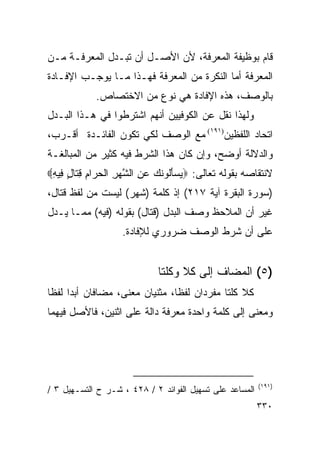 ‫ﻗﺎﻡ ﺒﻭﻅﻴﻔﺔ ﺍﻟﻤﻌﺭﻓﺔ، ﻷﻥ ﺍﻷﺼـل ﺃﻥ ﺘﺒـﺩل ﺍﻟﻤﻌﺭﻓـﺔ ﻤـﻥ‬
‫ﺍﻟﻤﻌﺭﻓﺔ ﺃﻤﺎ ﺍﻟﻨﻜﺭﺓ ﻤﻥ ﺍﻟﻤﻌﺭﻓﺔ ﻓﻬـﺫﺍ ﻤـﺎ ﻴﻭﺠـﺏ ﺍﻹﻓـﺎﺩﺓ‬
            ‫ﺒﺎﻟﻭﺼﻑ، ﻫﺫﻩ ﺍﻹﻓﺎﺩﺓ ﻫﻲ ﻨﻭﻉ ﻤﻥ ﺍﻻﺨﺘﺼﺎﺹ.‬
‫ﻭﻟﻬﺫﺍ ﻨﻘل ﻋﻥ ﺍﻟﻜﻭﻓﻴﻴﻥ ﺃﻨﻬﻡ ﺍﺸﺘﺭﻁﻭﺍ ﻓﻲ ﻫـﺫﺍ ﺍﻟﺒـﺩل‬
‫ﺍﺘﺤﺎﺩ ﺍﻟﻠﻔﻅﻴﻥ)١٩١( ﻤﻊ ﺍﻟﻭﺼﻑ ﻟﻜﻲ ﺘﻜﻭﻥ ﺍﻟﻔﺎﺌـﺩﺓ ﺃﻗـﺭﺏ،‬
‫ﻭﺍﻟﺩﻻﻟﺔ ﺃﻭﻀﺢ، ﻭﺇﻥ ﻜﺎﻥ ﻫﺫﺍ ﺍﻟﺸﺭﻁ ﻓﻴﻪ ﻜﺜﻴﺭ ﻤﻥ ﺍﻟﻤﺒﺎﻟﻐـﺔ‬
‫ﻻﻨﺘﻘﺎﺼﻪ ﺒﻘﻭﻟﻪ ﺘﻌﺎﻟﻰ: ‪‬ﻴﺴﺄﹸﻭﻨ ‪ ‬ﻋﻥ ﺍﻟﺸﻬﺭ ﺍﻟ ‪ ‬ﺍ ِ ﻗ ﹶﺎل ِﻴﻪ‪‬‬
 ‫‪َ ‬ﻟ ﹶﻙ ‪ ِ ‬ﱠ ‪ ِ ‬ﹾﺤﺭ ﻡ ِﺘ ٍ ﻓ ِ‬
‫)ﺴﻭﺭﺓ ﺍﻟﺒﻘﺭﺓ ﺁﻴﺔ ٧١٢( ﺇﺫ ﻜﻠﻤﺔ )ﺸﻬﺭ( ﻟﻴﺴﺕ ﻤﻥ ﻟﻔﻅ ﻗﺘﺎل،‬
‫ﻏﻴﺭ ﺃﻥ ﺍﻟﻤﻼﺤﻅ ﻭﺼﻑ ﺍﻟﺒﺩل )ﻗﺘﺎل( ﺒﻘﻭﻟﻪ )ﻓﻴﻪ( ﻤﻤـﺎ ﻴـﺩل‬
                   ‫ﻋﻠﻰ ﺃﻥ ﺸﺭﻁ ﺍﻟﻭﺼﻑ ﻀﺭﻭﺭﻱ ﻟﻺﻓﺎﺩﺓ.‬


                             ‫)٥( ﺍﻟﻤﻀﺎﻑ ﺇﻟﻰ ﻜﻼ ﻭﻜﻠﺘﺎ‬
‫ﻜﻼ ﻜﻠﺘﺎ ﻤﻔﺭﺩﺍﻥ ﻟﻔﻅﺎ، ﻤﺜﻨﻴﺎﻥ ﻤﻌﻨﻰ، ﻤﻀﺎﻓﺎﻥ ﺃﺒﺩﺍ ﻟﻔﻅﺎ‬
 ‫‪ ‬ﹰ‬                            ‫ﹰ‬
‫ﻭﻤﻌﻨﻰ ﺇﻟﻰ ﻜﻠﻤﺔ ﻭﺍﺤﺩﺓ ﻤﻌﺭﻓﺔ ﺩﺍﻟﺔ ﻋﻠﻰ ﺍﺜﻨﻴﻥ، ﻓﺎﻷﺼل ﻓﻴﻬﻤﺎ‬




                                                         ‫)١٩١(‬
‫ﺍﻟﻤﺴﺎﻋﺩ ﻋﻠﻰ ﺘﺴﻬﻴل ﺍﻟﻔﻭﺍﺌﺩ ٢ / ٨٢٤ ، ﺸـﺭ ﺡ ﺍﻟﺘﺴـﻬﻴل ٣ /‬
                                                         ‫٠٣٣‬
 