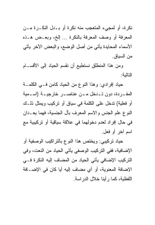 ‫ﻨﻜﺭﺓ، ﺃﻭ ﻟﻤﺠﻲﺀ ﺍﻟﻤﺘﻌﺠﺏ ﻤﻨﻪ ﻨﻜﺭﺓ ﺃﻭ ﺒـﺩل ﺍﻟﻨﻜـﺭﺓ ﻤـﻥ‬
‫ﺍﻟﻤﻌﺭﻓﺔ ﺃﻭ ﻭﺼﻑ ﺍﻟﻤﻌﺭﻓﺔ ﺒﺎﻟﻨﻜﺭﺓ … ﺇﻟﺦ، ﻭﺒﻌـﺽ ﻫـﺫﻩ‬
‫ﺍﻷﺴﻤﺎﺀ ﺍﻟﻤﺤﺎﻴﺩﺓ ﻴﺄﺘﻲ ﻤﻥ ﺃﺼل ﺍﻟﻭﻀﻊ، ﻭﺍﻟﺒﻌﺽ ﺍﻵﺨﺭ ﻴﺄﺘﻲ‬
                                             ‫ﻤﻥ ﺍﻟﺴﻴﺎﻕ.‬
‫ﻭﻤﻥ ﻫﺫﺍ ﺍﻟﻤﻨﻁﻠﻕ ﻨﺴﺘﻁﻴﻊ ﺃﻥ ﻨﻘﺴﻡ ﺍﻟﺤﻴﺎﺩ ﺇﻟﻰ ﺍﻷﻗﺴـﺎﻡ‬
                                                 ‫ﺍﻟﺘﺎﻟﻴﺔ:‬
‫ﺤﻴﺎﺩ ﺇﻓﺭﺍﺩﻱ: ﻭﻫﺫﺍ ﺍﻟﻨﻭﻉ ﻤﻥ ﺍﻟﺤﻴﺎﺩ ﻜﺎﻤﻥ ﻓـﻲ ﺍﻟﻜﻠﻤـﺔ‬
‫ﺍﻟﻤﻔ ـﺭﺩﺓ، ﺩﻭﻥ ﺘ ـﺩﺨل ﻤ ـﻥ ﻋﻨﺎﺼ ـﺭ ﺨﺎﺭﺠﻴ ـﺔ )ﺍﺴ ـﻤﻴﺔ‬
   ‫ـ‬      ‫ـ‬        ‫ـ‬       ‫ـ‬      ‫ـ‬           ‫ـ‬
‫ﺃﻭ ﻓﻌﻠﻴﺔ( ﺘﺩﺨل ﻋﻠﻰ ﺍﻟﻜﻠﻤﺔ ﻓﻲ ﺴﻴﺎﻕ ﺃﻭ ﺘﺭﻜﻴﺏ ﻭﻴﻤﺜل ﺫﻟـﻙ‬
‫ﺍﻟﻨﻭﻉ ﻋﻠﻡ ﺍﻟﺠﻨﺱ ﻭﺍﻻﺴﻡ ﺍﻟﻤﻌﺭﻑ ﺒﺄل ﺍﻟﺠﻨﺴﻴﺔ، ﻓﻬﻤﺎ ﻴﻌـﺩﺍﻥ‬
‫ﻓﻲ ﺤﺎل ﺇﻓﺭﺍﺩ ﻟﻌﺩﻡ ﺩﺨﻭﻟﻬﻤﺎ ﻓﻲ ﻋﻼﻗﺔ ﺴﻴﺎﻗﻴﺔ ﺃﻭ ﺘﺭﻜﻴﺒﻴﺔ ﻤﻊ‬
                                       ‫ﺍﺴﻡ ﺁﺨﺭ ﺃﻭ ﻓﻌل.‬
‫ﺤﻴﺎﺩ ﺘﺭﻜﻴﺒﻲ: ﻭﻴﺨﺘﺹ ﻫﺫﺍ ﺍﻟﻨﻭﻉ ﺒﺎﻟﺘﺭﺍﻜﻴﺏ ﺍﻟﻭﺼﻔﻴﺔ ﺃﻭ‬
‫ﺍﻹﻀﺎﻓﻴﺔ، ﻓﻔﻲ ﺍﻟﺘﺭﻜﻴﺏ ﺍﻟﻭﺼﻔﻲ ﻴﺄﺘﻲ ﺍﻟﺤﻴﺎﺩ ﻤﻥ ﺍﻟﻨﻌﺕ، ﻭﻓﻲ‬
‫ﺍﻟﺘﺭﻜﻴﺏ ﺍﻹﻀﺎﻓﻲ ﻴﺄﺘﻲ ﺍﻟﺤﻴﺎﺩ ﻤﻥ ﺍﻟﻤﻀﺎﻑ ﺇﻟﻴﻪ ﺍﻟﻨﻜﺭﺓ ﻓـﻲ‬
‫ﺍﻹﻀﺎﻓﺔ ﺍﻟﻤﻌﻨﻭﻴﺔ، ﺃﻭ ﺃﻱ ﻤﻀﺎﻑ ﺇﻟﻴﻪ ﺃﻴﺎ ﻜﺎﻥ ﻓﻲ ﺍﻹﻀـﺎﻓﺔ‬
                ‫‪‬‬
                         ‫ﺍﻟﻠﻔﻅﻴﺔ، ﻜﻤﺎ ﺭﺃﻴﻨﺎ ﺨﻼل ﺍﻟﺩﺭﺍﺴﺔ.‬
 