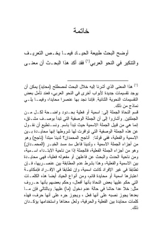 ‫ﺨﺎﺘﻤﺔ‬

‫ﺃﻭﻀﺢ ﺍﻟﺒﺤﺙ ﻁﺒﻴﻌﺔ ﺍﻟﺤﻴـﺎﺩ ﻓﻴﻤـﺎ ﻴﺨـﺹ ﺍﻟﺘﻌﺭﻴـﻑ‬
                                     ‫) ١(‬
‫ﻓﻘﺩ ﺃﻜﺩ ﻫﺫﺍ ﺍﻟﺒﺤـﺙ ﺃﻥ ﻤﻌﻨـﻰ‬                 ‫ﻭﺍﻟﺘﻨﻜﻴﺭ ﻓﻲ ﺍﻟﻨﺤﻭ ﺍﻟﻌﺭﺒﻲ‬


‫)١( ﻫﺫﺍ ﺍﻟﻤﻌﻨﻰ ﺍﻟﺫﻱ ﺃﺸﺭﻨﺎ ﺇﻟﻴﻪ ﺨﻼل ﺍﻟﺒﺤﺙ ﻟﻤﺼﻁﻠﺢ )ﻤﺤﺎﻴﺩ( ﻴﻤﻜﻥ ﺃﻥ‬
‫ﻴﻭﺠﺩ ﺘﻘﺴﻴﻤﺎﺕ ﺠﺩﻴﺩﺓ ﻷﺒﻭﺍﺏ ﺃﺨﺭﻯ ﻓﻲ ﺍﻟﻨﺤﻭ ﺍﻟﻌﺭﺒﻲ، ﻓﻌﻨﺩ ﺘﺄﻤل ﺒﻌﺽ‬
‫ﺍﻟﺘﻘﺴﻴﻤﺎﺕ ﺍﻟﻨﺤﻭﻴﺔ ﺍﻟﺜﻨﺎﺌﻴﺔ. ﻓﺈﻨﻨﺎ ﻨﺠﺩ ﺒﻬﺎ ﻋﻨﺼ ‪‬ﺍ ﻤﺤﺎﻴ ‪‬ﺍ، ﻭﻓﻴﻤـﺎ ﻴﻠـﻲ‬
               ‫ﺩ‬       ‫ﺭ‬
                                                       ‫ﻨﻤﺎﺫﺝ ﻤﻥ ﺫﻟﻙ.‬
‫ﻗﺴﻡ ﺍﻟﻨﺤﺎﺓ ﺍﻟﺠﻤﻠﺔ ﺇﻟﻰ: ﺍﺴﻤﻴﺔ ﺃﻭ ﻓﻌﻠﻴﺔ ﺒﺤـﺩﻭﺩ ﻭﺍﻀـﺤﺔ ﻟﻜـل ﻤـﻥ‬
‫ﺍﻟﺠﻤﻠﺘﻴﻥ. ﻭﺃﺸﺎﺭﻭﺍ ﺇﻟﻰ ﺃﻥ ﺍﻟﺠﻤﻠﺔ ﺍﻟﻭﺼﻔﻴﺔ ﺍﻟﺘﻲ ﺘﺒﺩﺃ ﺒﻭﺼـﻑ ﻤﺸـﺘﻕ،‬
‫ﺇﻨﻤﺎ ﻫﻲ ﻤﻥ ﻗﺒﻴل ﺍﻟﺠﻤﻠﺔ ﺍﻻﺴﻤﻴﺔ ﺤﻴﺙ ﺘﺒﺩﺃ ﺒﺎﺴﻡ. ﻭﻨﺴـﺘﻁﻴﻊ ﺃﻥ ﻨﻘـﻭل‬
‫ﻋﻥ ﻫﺫﻩ ﺍﻟﺠﻤﻠﺔ ﺍﻟﻭﺼﻔﻴﺔ ﺍﻟﺘﻲ ﺘﻭﺍﻓﺭﺕ ﻟﻬﺎ ﺸﺭﻭﻁﻬﺎ ﺇﻨﻬﺎ ﻤﺤﺎﻴـﺩﺓ ﺒـﻴﻥ‬
‫ﺍﻻﺴﻤﻴﺔ ﻭﺍﻟﻔﻌﻠﻴﺔ، ﻓﻔﻲ ﻗﻭﻟﻨﺎ: ﺃﻨﺎﺠﺢ ﺍﻟﻤﺤﻤﺩﺍﻥ؟ ﻟﺩﻴﻨﺎ ﻤﺒﺘﺩﺃ )ﻨﺎﺠﺢ( ﻭﻫﻭ‬
‫ﻤﻥ ﺃﺠﺯﺍﺀ ﺍﻟﺠﻤﻠﺔ ﺍﻻﺴﻤﻴﺔ ، ﻭﻟﺩﻴﻨﺎ ﻓﺎﻋل ﺴﺩ ﻤﺴﺩ ﺍﻟﺨﺒـﺭ )ﺍﻟﻤﺤﻤـﺩﺍﻥ(‬
‫ﻭﻫﻭ ﻤﻥ ﺃﺠﺯﺍﺀ ﺍﻟﺠﻤﻠﺔ ﺍﻟﻔﻌﻠﻴﺔ، ﻓﺎﻟﺠﻤﻠﺔ ﺇ ﹰﺍ ﻤﻥ ﻨﺎﺤﻴﺔ ﺍﻻﺒﺘـﺩﺍﺀ ﺍﺴـﻤﻴﺔ،‬
                             ‫ﺫ‬
‫ﻭﻤﻥ ﻨﺎﺤﻴﺔ ﺍﻟﺤﺩﺙ ﻭﺍﻟﺒﺤﺙ ﻋﻥ ﻓﺎﻋﻠﻬﻥ ﺃﻭ ﻤﻔﻌﻭﻟﻪ ﻓﻌﻠﻴﺔ، ﻓﻬﻲ ﻤﺤﺎﻴـﺩﺓ‬
‫ﺒﻴﻥ ﺍﻻﺴﻤﻴﺔ ﻭﺍﻟﻔﻌﻠﻴﺔ، ﻭﻫﺫﺍ ﺒﺸﺭﻁ ﻋﺩﻡ ﺍﻟﻤﻁﺎﺒﻘﺔ ﺒﻴﻥ ﻋﻨﺼـﺭﻴﻬﺎ، ﻓـﺈﻥ‬
‫ﺘﻁﺎﺒﻘﺎ ﻓﻲ ﻏﻴﺭ ﺍﻹﻓﺭﺍﺩ ﻜﺎﻨﺕ ﺍﺴﻤﻴﺔ، ﻭﺇﻥ ﺘﻁﺎﺒﻘﺎ ﻓﻲ ﺍﻹﻓـﺭﺍﺩ ﻓﺈﻤﻜﺎﻨﻴـﺔ‬
‫ﺍﻋﺘﺒﺎﺭﻫﺎ ﺍﺴﻤﻴﺔ ﺃﻭ ﻤﺤﺎﻴﺩﺓ ﻗﺎﺌﻡ، ﻭﻤﻥ ﺃﻨﻭﺍﻉ ﺍﻟﺤﻴﺎﺩ ﺃﻴ ‪‬ﺎ ﻫﺫﻩ ﺍﻟﻜﻠﻤـﺎﺕ‬
               ‫ﻀ‬
‫ﺍﻟﺘﻲ ﺤﻜﻡ ﻋﻠﻴﻬﺎ ﺒﻌﺽ ﺍﻟﻨﺤﺎﺓ ﺒﺄﻨﻬﺎ ﺃﻓﻌﺎل، ﻭﺤﻜﻡ ﺒﻌﻀﻬﻡ ﺒﺄﻨﻬﺎ ﺤـﺭﻭﻑ‬
‫ﻤﺜل: ﺨﻼ ﻋﺩﺍ ﺤﺎﺸﺎ ﻓﻲ ﺤﺎﻟﺔ ﻋﺩﻡ ﺩﺨﻭل )ﻤﺎ( ﻋﻠﻴﻬﺎ. ﻭﺒﺎﻟﺘﺎﻟﻲ ﻓﺈﻥ ﻤـﺎ‬
‫ﺒﻌﺩﻫﺎ ﻴﺠﻭﺯ ﻨﺼﺒﻪ ﻋﻠﻰ ﺃﻨﻬﺎ ﻓﻌل ، ﻭﻴﺠﻭﺯ ﺠﺭﻩ ﻋﻠﻰ ﺃﻨﻬﺎ ﺤﺭﻑ، ﻓﻬﺫﻩ‬
‫ﻜﻠﻤﺎﺕ ﻤﺤﺎﻴﺩﺓ ﺒﻴﻥ ﺍﻟﻔﻌﻠﻴﺔ ﻭﺍﻟﺤﺭﻓﻴﺔ، ﻭﻟﻌل ﻤﻌﻨﺎﻫﺎ ﻭﺍﺴﺘﺨﺩﺍﻤﻬﺎ ﻴﺅﻜـﺩﺍﻥ‬
                                                                ‫ﺫﻟﻙ.‬
 