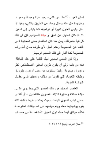 ‫ﻟﺴﺎﻥ ﺍﻟﻌﺭﺏ )٤( ﺤﺎﺩ ﻋﻥ ﺍﻟﺸﻲﺀ ﻴﺤﻴﺩ ﺤﻴﺩﺍ ﻭﺤﻴﺩﺍ ﹰﺎ ﻭﻤﺤﻴـﺩﺍ‬
 ‫‪‬‬       ‫ﻨ‬        ‫‪‬‬
‫ﻭﺤﻴﺩﻭﺩﺓ ﻤﺎل ﻋﻨﻪ ﻭﻋﺩل ﻭﺤﺎﺩ ﻋﻥ ﺍﻟﻁﺭﻴﻕ ﻭﺍﻟﺸﻲﺀ ﻴﺤﻴﺩ ﺇﺫﺍ‬
‫ﻋﺩل ﻭﻟﻴﺱ ﺍﻟﻌﺩﻭل ﻨﻔﻭﺭﺍ ﺃﻭ ﻜﺭﺍﻫﻴﺔ، ﻜﻤﺎ ﻴﺘﺒﺎﺩﺭ ﺇﻟﻰ ﺍﻟﺫﻫﻥ.‬
                                  ‫‪‬‬
‫ﺇﻻ ﺇﺫﺍ ﻜﺎﻥ ﺍﻟﻌﺩﻭل ﻋﻥ ﺍﻟﺤﻕ ﺃﻭ ﺠﺎﺩﺓ ﺍﻟﺼﻭﺍﺏ. ﻓﺈﻥ ﻓﻲ ﺫﻟﻙ‬
‫ﻜﺭﺍﻫﻴﺔ ﻤﻠﺤﻭﻅﺔ، ﻭﻤﻥ ﻫﻨﺎ ﻜﺎﻥ ﺍﺴﺘﺨﺩﺍﻡ ﻤﻌﻨﻰ ﺍﻟﻤﺤﺎﻴﺩﺓ ﻓـﻲ‬
‫ﺍﻟﻜﻑ ﻋﻥ ﺍﻟﺨﺼﻭﻤﺔ ﻭﻋﺩﻡ ﺍﻟﻤﻴل ﻷﻱ ﻁﺭﻑ ﻤـﻥ ﺃﻁـﺭﺍﻑ‬
              ‫ﺍﻟﺨﺼﻭﻤﺔ ﻜﻤﺎ ﺃﺸﺎﺭ ﺇﻟﻰ ﺫﻟﻙ ﺍﻟﻤﻌﺠﻡ ﺍﻟﻭﺴﻴﻁ.‬
‫ﻭﺇﺫﺍ ﻜﺎﻥ ﺍﻟﻤﻌﻨﻰ ﺍﻟﻤﻌﺠﻲ ﻟﻬﺫﻩ ﺍﻟﻜﻠﻤﺔ ﻋﻠﻰ ﻫﺫﻩ ﺍﻟﺸﺎﻜﻠﺔ.‬
‫ﻓﺈﻨﻪ ﻤﻥ ﺒﺎﺏ ﺃﻭﻟﻰ ﺃﻥ ﻴﻜﻭﻥ ﻁﺭﻴﻕ ﺍﻟﻤﻌﻨﻰ ﺍﻻﺼﻁﻼﺤﻲ ﺃﻜﺜﺭ‬
‫ﻭﻋﻭﺭﺓ ﻭﺼﻌﻭﺒﺔ، ﻭﻟﻬﺫﺍ ﺴﻨﻘﺘﺭﺏ ﻤﻥ ﻤﻌﻨـﺎﻩ ﻋـﻥ ﻁﺭﻴـﻕ‬
‫ﻭﻅﻴﻔﺘﻪ ﺍﻟﻠﻐﻭﻴﺔ، ﺍﻟﺘﻲ ﺘﻘﺭﺒﻨﺎ ﻤﻥ ﺩﻻﻟﺘﻪ ﻭﺃﻫﻤﻴﺘﻬﺎ ﻓـﻲ ﺤﻘـل‬
                                         ‫ﺍﻟﺩﺭﺍﺴﺔ ﺍﻟﻠﻐﻭﻴﺔ.‬
‫ﺍﻟﻌﻨﺼﺭ ﺍﻟﻤﺤﺎﻴﺩ ﻫﻭ: ﺫﻟﻙ ﺍﻟﻌﻨﺼﺭ ﺍﻟﺫﻱ ﻴﺤﺘـﻭﻱ ﻋﻠـﻰ‬
‫ﺩﻻﻟﺔ ﻤﺴﺘﻘﻠﺔ ﻭﻤﻐﺎﻴﺭﺓ ﻟﺩﻻﻟﺔ ﻋﻨﺼﺭﻴﻥ ﻤﺘﻨﺎﻗﻀﻴﻥ – ﺃﻭ ﺃﻜﺜـﺭ‬
‫– ﻓﻲ ﺍﻟﺒﺎﺏ ﺍﻟﻨﺤﻭﻱ ﺍﻟﻭﺍﺤﺩ، ﺒﺤﻴﺙ ﻴﺨﺘﻠﻑ ﻋﻨﻬﻤﺎ ﺩﻻﻟﺔ، ﻟﻜﻨﻪ‬
‫ﻴﻘﻭﻡ ﺒﻭﻅﻴﻔﺘﻬﻤﺎ ﻤﻌﺎ، ﻭﻴﻘﻊ ﻤﻭﻗﻌﻬﻤﺎ ﻓﻲ ﺍﻟﺴـﻴﺎﻗﺎﺕ ﺍﻟﻤﺘﻨﻭﻋـﺔ‬
                                      ‫‪‬‬
‫ﻓﻜﺄﻨﻪ ﻤﻭﺍﻓﻕ ﻟﻬﻤﺎ ﻤﻌﺎ، ﺩﻭﻥ ﺍﻨﺤﻴﺎﺯ ﻷﺤﺩﻫﻤﺎ ﻋﻠـﻰ ﺤﺴـﺎﺏ‬
                               ‫‪‬‬

                                                        ‫)٤(‬
                           ‫ﻟﺴﺎﻥ ﺍﻟﻌﺭﺏ )ﺤﻴﺩ( ٢١ / ٦٥٠١‬
 