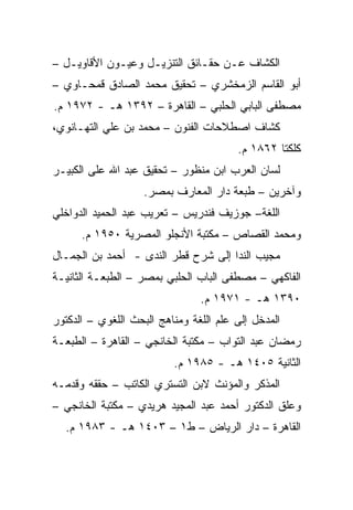 ‫ﺍﻟﻜﺸﺎﻑ ﻋـﻥ ﺤﻘـﺎﺌﻕ ﺍﻟﺘﻨﺯﻴـل ﻭﻋﻴـﻭﻥ ﺍﻷﻗﺎﻭﻴـل –‬
‫ﺃﺒﻭ ﺍﻟﻘﺎﺴﻡ ﺍﻟﺯﻤﺨﺸﺭﻱ – ﺘﺤﻘﻴﻕ ﻤﺤﻤﺩ ﺍﻟﺼﺎﺩﻕ ﻗﻤﺤـﺎﻭﻱ –‬
‫ﻤﺼﻁﻔﻰ ﺍﻟﺒﺎﺒﻲ ﺍﻟﺤﻠﺒﻲ – ﺍﻟﻘﺎﻫﺭﺓ – ٢٩٣١ ﻫـ - ٢٧٩١ ﻡ.‬
‫ﻜﺸﺎﻑ ﺍﺼﻁﻼﺤﺎﺕ ﺍﻟﻔﻨﻭﻥ – ﻤﺤﻤﺩ ﺒﻥ ﻋﻠﻲ ﺍﻟﺘﻬـﺎﻨﻭﻱ،‬
                                        ‫ﻜﻠﻜﺘﺎ ٢٦٨١ ﻡ.‬
‫ﻟﺴﺎﻥ ﺍﻟﻌﺭﺏ ﺍﺒﻥ ﻤﻨﻅﻭﺭ – ﺘﺤﻘﻴﻕ ﻋﺒﺩ ﺍﷲ ﻋﻠﻰ ﺍﻟﻜﺒﻴـﺭ‬
                    ‫ﻭﺁﺨﺭﻴﻥ – ﻁﺒﻌﺔ ﺩﺍﺭ ﺍﻟﻤﻌﺎﺭﻑ ﺒﻤﺼﺭ.‬
‫ﺍﻟﻠﻐﺔ– ﺠﻭﺯﻴﻑ ﻓﻨﺩﺭﻴﺱ – ﺘﻌﺭﻴﺏ ﻋﺒﺩ ﺍﻟﺤﻤﻴﺩ ﺍﻟﺩﻭﺍﺨﻠﻲ‬
      ‫ﻭﻤﺤﻤﺩ ﺍﻟﻘﺼﺎﺹ – ﻤﻜﺘﺒﺔ ﺍﻷﻨﺠﻠﻭ ﺍﻟﻤﺼﺭﻴﺔ ٠٥٩١ ﻡ.‬
‫ﻤﺠﻴﺏ ﺍﻟﻨﺩﺍ ﺇﻟﻰ ﺸﺭﺡ ﻗﻁﺭ ﺍﻟﻨﺩﻯ - ﺃﺤﻤﺩ ﺒﻥ ﺍﻟﺠﻤـﺎل‬
‫ﺍﻟﻔﺎﻜﻬﻲ – ﻤﺼﻁﻔﻰ ﺍﻟﺒﺎﺏ ﺍﻟﺤﻠﺒﻲ ﺒﻤﺼﺭ – ﺍﻟﻁﺒﻌـﺔ ﺍﻟﺜﺎﻨﻴـﺔ‬
                                ‫٠٩٣١ ﻫـ - ١٧٩١ ﻡ.‬
‫ﺍﻟﻤﺩﺨل ﺇﻟﻰ ﻋﻠﻡ ﺍﻟﻠﻐﺔ ﻭﻤﻨﺎﻫﺞ ﺍﻟﺒﺤﺙ ﺍﻟﻠﻐﻭﻱ – ﺍﻟﺩﻜﺘﻭﺭ‬
‫ﺭﻤﻀﺎﻥ ﻋﺒﺩ ﺍﻟﺘﻭﺍﺏ – ﻤﻜﺘﺒﺔ ﺍﻟﺨﺎﻨﺠﻲ – ﺍﻟﻘﺎﻫﺭﺓ – ﺍﻟﻁﺒﻌـﺔ‬
                          ‫ﺍﻟﺜﺎﻨﻴﺔ ٥٠٤١ ﻫـ - ٥٨٩١ ﻡ.‬
‫ﺍﻟﻤﺫﻜﺭ ﻭﺍﻟﻤﺅﻨﺙ ﻻﺒﻥ ﺍﻟﺘﺴﺘﺭﻱ ﺍﻟﻜﺎﺘﺏ – ﺤﻘﻘﻪ ﻭﻗﺩﻤـﻪ‬
‫ﻭﻋﻠﻕ ﺍﻟﺩﻜﺘﻭﺭ ﺃﺤﻤﺩ ﻋﺒﺩ ﺍﻟﻤﺠﻴﺩ ﻫﺭﻴﺩﻱ – ﻤﻜﺘﺒﺔ ﺍﻟﺨﺎﻨﺠﻲ –‬
  ‫ﺍﻟﻘﺎﻫﺭﺓ – ﺩﺍﺭ ﺍﻟﺭﻴﺎﺽ – ﻁ١ – ٣٠٤١ ﻫـ - ٣٨٩١ ﻡ.‬
 