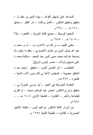 ‫ﺍﻟﻤﺴﺎﻋﺩ ﻋﻠﻰ ﺘﺴﻬﻴل ﺍﻟﻔﻭﺍﺌﺩ – ﺒﻬﺎﺀ ﺍﻟﺩﻴﻥ ﺒﻥ ﻋﻘﻴـل –‬
‫ﺘﺤﻘﻴﻕ ﻭﺘﻌﻠﻴﻕ ﺍﻟﺩﻜﺘﻭﺭ – ﻜﺎﻤل ﺒﺭﻜﺎﺕ – ﺩﺍﺭ ﺍﻟﻔﻜﺭ – ﺩﻤﺸﻕ‬
                                 ‫٠٠٤١ ﻫـ - ٠٨٩١ﻡ.‬
‫ﺍﻟﻤﻌﺠﻡ ﺍﻟﻭﺴﻴﻁ – ﻤﺠﻤﻊ ﺍﻟﻠﻐﺔ ﺍﻟﻌﺭﺒﻴﺔ – ﺍﻟﻘﺎﻫﺭﺓ – ﻁ٣‬
                              ‫– ٥٠٤١ ﻫـ - ٥٨٩١ ﻡ.‬
‫ﻤﻐﻨﻲ ﺍﻟﻠﺒﻴﺏ ﻤـﻥ ﻜﺘـﺏ ﺍﻷﻋﺎﺭﻴـﺏ – ﺃﺒـﻭ ﻤﺤﻤـﺩ‬
‫ﻋﺒﺩ ﺍﷲ ﺠﻤﺎل ﺍﻟﺩﻴﻥ ﺒﻥ ﻫﺸﺎﻡ ﺍﻷﻨﺼﺎﺭﻱ – ﺤﻘﻘـﻪ ﻭﻓﺼـﻠﻪ‬
‫ﻭﻀﺒﻁ ﻏﺭﺍﺌﺒﻪ ﻤﺤﻤﺩ ﻤﺤﻲ ﺍﻟﺩﻴﻥ ﻋﺒﺩ ﺍﻟﺤﻤﻴﺩ – ﻤﻜﺘﺒﺔ ﻤﺤﻤـﺩ‬
               ‫ﻋﻠﻲ ﺼﺒﻴﺢ ﻭﺃﻭﻻﺩﻩ – ﻤﺼﺭ )ﺒﺩﻭﻥ ﺘﺎﺭﻴﺦ(.‬
‫ﺍﻟﻤﻘﺘﻀﺏ – ﺃﺒﻭ ﺍﻟﻌﺒﺎﺱ ﺍﻟﻤﺒﺭﺩ – ﺘﺤﻘﻴﻕ : ﻤﺤﻤﺩ ﻋﺒـﺩ‬
‫ﺍﻟﺨﺎﻟﻕ ﻋﻀﻴﻤﺔ – ﺍﻟﻤﺠﻠﺱ ﺍﻷﻋﻠـﻰ ﻟﻠﺸـﺌﻭﻥ ﺍﻹﺴـﻼﻤﻴﺔ –‬
                                   ‫ﺍﻟﻘﺎﻫﺭﺓ – ٩٩٣١ﻫـ.‬
‫ﺍﻟﻤﻘﺩﻤﺔ ﺍﻟﺠﺯﻭﻟﻴﺔ ﻓﻲ ﺍﻟﻨﺤﻭ – ﺃﺒﻭ ﻤﻭﺴﻰ ﺍﻟﺠﺯﻭﻟـﻲ –‬
‫ﺘﺤﻘﻴﻕ ﻭﺸﺭﺡ ﺍﻟﺩﻜﺘﻭﺭ ﺸﻌﺒﺎﻥ ﻋﺒﺩ ﺍﻟﻭﻫﺎﺏ ﻤﺤﻤﺩ – ﺃﻡ ﺍﻟﻘﺭﻯ‬
‫ﻟﻠﻁﺒﺎﻋﺔ ﻭﺍﻟﻨﺸﺭ – ﺍﻟﻘﺎﻫﺭﺓ – ﺍﻟﻁﺒﻌﺔ ﺍﻷﻭﻟﻰ ٨٠٤١ ﻫــ -‬
                                               ‫٨٨٩١ﻡ.‬
‫ﻤﻥ ﺃﺴﺭﺍﺭ ﺍﻟﻠﻐﺔ ﺍﻟﺩﻜﺘﻭﺭ ﺇﺒﺭﺍﻫﻴﻡ ﺃﻨﻴﺱ – ﻤﻜﺘﺒﺔ ﺍﻷﻨﺠﻠﻭ‬
             ‫ﺍﻟﻤﺼﺭﻴﺔ – ﺍﻟﻘﺎﻫﺭﺓ – ﺍﻟﻁﺒﻌﺔ ﺍﻟﺜﺎﻨﻴﺔ ٨٥٩١ ﻡ.‬
 