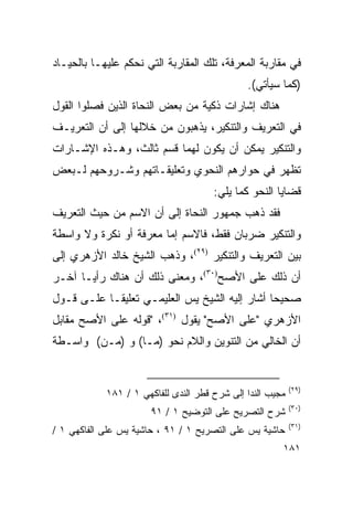 ‫ﻓﻲ ﻤﻘﺎﺭﺒﺔ ﺍﻟﻤﻌﺭﻓﺔ، ﺘﻠﻙ ﺍﻟﻤﻘﺎﺭﺒﺔ ﺍﻟﺘﻲ ﻨﺤﻜﻡ ﻋﻠﻴﻬـﺎ ﺒﺎﻟﺤﻴـﺎﺩ‬
                                              ‫)ﻜﻤﺎ ﺴﻴﺄﺘﻲ(.‬
‫ﻫﻨﺎﻙ ﺇﺸﺎﺭﺍﺕ ﺫﻜﻴﺔ ﻤﻥ ﺒﻌﺽ ﺍﻟﻨﺤﺎﺓ ﺍﻟﺫﻴﻥ ﻓﺼﻠﻭﺍ ﺍﻟﻘﻭل‬
‫ﻓﻲ ﺍﻟﺘﻌﺭﻴﻑ ﻭﺍﻟﺘﻨﻜﻴﺭ، ﻴﺫﻫﺒﻭﻥ ﻤﻥ ﺨﻼﻟﻬﺎ ﺇﻟﻰ ﺃﻥ ﺍﻟﺘﻌﺭﻴـﻑ‬
‫ﻭﺍﻟﺘﻨﻜﻴﺭ ﻴﻤﻜﻥ ﺃﻥ ﻴﻜﻭﻥ ﻟﻬﻤﺎ ﻗﺴﻡ ﺜﺎﻟﺙ، ﻭﻫـﺫﻩ ﺍﻹﺸـﺎﺭﺍﺕ‬
‫ﺘﻅﻬﺭ ﻓﻲ ﺤﻭﺍﺭﻫﻡ ﺍﻟﻨﺤﻭﻱ ﻭﺘﻌﻠﻴﻘـﺎﺘﻬﻡ ﻭﺸـﺭﻭﺤﻬﻡ ﻟـﺒﻌﺽ‬
                                      ‫ﻗﻀﺎﻴﺎ ﺍﻟﻨﺤﻭ ﻜﻤﺎ ﻴﻠﻲ:‬
‫ﻓﻘﺩ ﺫﻫﺏ ﺠﻤﻬﻭﺭ ﺍﻟﻨﺤﺎﺓ ﺇﻟﻰ ﺃﻥ ﺍﻻﺴﻡ ﻤﻥ ﺤﻴﺙ ﺍﻟﺘﻌﺭﻴﻑ‬
‫ﻭﺍﻟﺘﻨﻜﻴﺭ ﻀﺭﺒﺎﻥ ﻓﻘﻁ، ﻓﺎﻻﺴﻡ ﺇﻤﺎ ﻤﻌﺭﻓﺔ ﺃﻭ ﻨﻜﺭﺓ ﻭﻻ ﻭﺍﺴﻁﺔ‬
‫ﺒﻴﻥ ﺍﻟﺘﻌﺭﻴﻑ ﻭﺍﻟﺘﻨﻜﻴﺭ )٩٢(، ﻭﺫﻫﺏ ﺍﻟﺸﻴﺦ ﺨﺎﻟﺩ ﺍﻷﺯﻫﺭﻱ ﺇﻟﻰ‬
‫ﺃﻥ ﺫﻟﻙ ﻋﻠﻰ ﺍﻷﺼﺢ)٠٣(، ﻭﻤﻌﻨﻰ ﺫﻟﻙ ﺃﻥ ﻫﻨﺎﻙ ﺭﺃ ‪‬ـﺎ ﺁﺨـﺭ‬
       ‫ﻴ‬
‫ﺼﺤﻴﺤﺎ ﺃﺸﺎﺭ ﺇﻟﻴﻪ ﺍﻟﺸﻴﺦ ﻴﺱ ﺍﻟﻌﻠﻴﻤـﻲ ﺘﻌﻠﻴ ﹰـﺎ ﻋﻠـﻰ ﻗـﻭل‬
            ‫ﻘ‬                                   ‫‪‬‬
‫ﺍﻷﺯﻫﺭﻱ "ﻋﻠﻰ ﺍﻷﺼﺢ" ﻴﻘﻭل )١٣(، "ﻗﻭﻟﻪ ﻋﻠﻰ ﺍﻷﺼﺢ ﻤﻘﺎﺒل‬
‫ﺃﻥ ﺍﻟﺨﺎﻟﻲ ﻤﻥ ﺍﻟﺘﻨﻭﻴﻥ ﻭﺍﻟﻼﻡ ﻨﺤﻭ )ﻤـﺎ( ﻭ )ﻤـﻥ( ﻭﺍﺴـﻁﺔ‬


                                                           ‫)٩٢(‬
            ‫ﻤﺠﻴﺏ ﺍﻟﻨﺩﺍ ﺇﻟﻰ ﺸﺭﺡ ﻗﻁﺭ ﺍﻟﻨﺩﻯ ﻟﻠﻔﺎﻜﻬﻲ ١ / ١٨١‬
                                                           ‫)٠٣(‬
                      ‫ﺸﺭﺡ ﺍﻟﺘﺼﺭﻴﺢ ﻋﻠﻰ ﺍﻟﺘﻭﻀﻴﺢ ١ / ١٩‬
                                                           ‫)١٣(‬
‫ﺤﺎﺸﻴﺔ ﻴﺱ ﻋﻠﻰ ﺍﻟﺘﺼﺭﻴﺢ ١ / ١٩ ، ﺤﺎﺸﻴﺔ ﻴﺱ ﻋﻠﻰ ﺍﻟﻔﺎﻜﻬﻲ ١ /‬
                                                       ‫١٨١‬
 