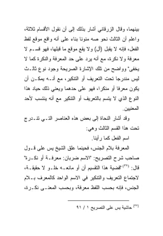 ‫ﺒﻴﻨﻬﻤﺎ، ﻭﻗﺎل ﺍﻟﺯﺭﻗﺎﻨﻲ ﺃﺸﺎﺭ ﺒﺫﻟﻙ ﺇﻟﻰ ﺃﻥ ﻨﻘﻭل ﺍﻷﻗﺴﺎﻡ ﺜﻼﺜﺔ،‬
‫ﻭﺍﻋﻠﻡ ﺃﻥ ﺍﻟﺜﺎﻟﺙ ﻨﺤﻭ ﺼﻪ ﻤﻨﻭﻨﺎ ﺒﻨﺎﺀ ﻋﻠﻰ ﺃﻨﻪ ﻭﺍﻗﻊ ﻤﻭﻗﻊ ﻟﻔﻅ‬
                      ‫‪‬‬     ‫ﹰ‬
‫ﺍﻟﻔﻌل، ﻓﺈﻨﻪ ﻻ ﻴﻘﺒل )ﺃل( ﻭﻻ ﻴﻘﻊ ﻤﻭﻗﻊ ﻤﺎ ﻗﺒﻠﻬﺎ، ﻓﻬﻭ ﻗﺴـﻡ ﻻ‬
‫ﻤﻌﺭﻓﺔ ﻭﻻ ﻨﻜﺭﺓ، ﻤﻊ ﺃﻨﻪ ﻴﺭﺩ ﻋﻠﻰ ﺤﺩ ﺍﻟﻤﻌﺭﻓﺔ ﻭﺍﻟﻨﻜﺭﺓ ﻜﻤﺎ ﻻ‬
‫ﻴﺨﻔﻰ" ﻭﻭﺍﻀﺢ ﻤﻥ ﺘﻠﻙ ﺍﻹﺸﺎﺭﺓ ﺍﻟﺼﺭﻴﺤﺔ ﻭﺠﻭﺩ ﻨﻭﻉ ﺜﺎﻟـﺙ‬
‫ﻟﻴﺱ ﻤﻨﺩﺭﺠﺎ ﺘﺤﺕ ﺍﻟﺘﻌﺭﻴﻑ ﺃﻭ ﺍﻟﺘﻨﻜﻴﺭ، ﻤﻊ ﺃﻨـﻪ ﻴﻤﻜـﻥ ﺃﻥ‬
                                          ‫‪‬‬
‫ﻴﻜﻭﻥ ﻤﻌﺭﻓﺎ ﺃﻭ ﻤﻨﻜﺭﺍ، ﻓﻬﻭ ﻋﻠﻰ ﺤﺩﻫﻤﺎ ﻭﻴﻌﻨﻲ ﺫﻟﻙ ﺤﻴﺎﺩ ﻫﺫﺍ‬
                                   ‫‪‬‬        ‫ﹰ‬
‫ﺍﻟﻨﻭﻉ ﺍﻟﺫﻱ ﻻ ﻴﺘﺴﻡ ﺒﺎﻟﺘﻌﺭﻴﻑ ﺃﻭ ﺍﻟﺘﻨﻜﻴﺭ ﻤﻊ ﺃﻨﻪ ﻴﻨﺘﺴﺏ ﻷﺤﺩ‬
                                                ‫ﺍﻟﻤﻌﻨﻴﻴﻥ.‬
‫ﻭﻗﺩ ﺃﺸﺎﺭ ﺍﻟﻨﺤﺎﺓ ﺇﻟﻰ ﺒﻌﺽ ﻫﺫﻩ ﺍﻟﻌﻨﺎﺼﺭ ﺍﻟﺘـﻲ ﺘﻨـﺩﺭﺝ‬
                              ‫ﺘﺤﺕ ﻫﺫﺍ ﺍﻟﻘﺴﻡ ﺍﻟﺜﺎﻟﺙ ﻭﻫﻲ:‬
                                ‫ﺍﺴﻡ ﺍﻟﻔﻌل ﻜﻤﺎ ﺭﺃﻴﻨﺎ.‬
‫ﺍﻟﻤﻌﺭﻓﺔ ﺒﻼﻡ ﺍﻟﺠﻨﺱ، ﻓﺤﻴﻨﻤﺎ ﻋﻠﻕ ﺍﻟﺸﻴﺦ ﻴﺱ ﻋﻠﻰ ﻗـﻭل‬
                   ‫ﹼ‬
‫ﺼﺎﺤﺏ ﺸﺭﺡ ﺍﻟﺘﺼﺭﻴﺢ: "ﺍﻻﺴﻡ ﻀﺭﺒﺎﻥ: ﻤﻌﺭﻓـﺔ ﺃﻭ ﻨﻜـﺭﺓ"‬
‫ﻗﺎل: )٢٣( "ﻗﻀﻴﺔ ﻫﺫﺍ ﺍﻟﺘﻘﺴﻴﻡ ﺃﻥ ﺃﻭ ﻤﺎﻨﻌـﻪ ﺨﻠـﻭ ﻻ ﺤﻘﻴﻘـﺔ،‬
‫ﻻﺠﺘﻤﺎﻉ ﺍﻟﺘﻌﺭﻴﻑ ﻭﺍﻟﺘﻨﻜﻴﺭ ﻓﻲ ﺍﻻﺴﻡ ﺍﻟﻭﺍﺤﺩ ﻜﺎﻟﻤﻌﺭﻑ ﺒـﻼﻡ‬
‫ﺍﻟﺠﻨﺱ، ﻓﺈﻨﻪ ﺒﺤﺴﺏ ﺍﻟﻠﻔﻅ ﻤﻌﺭﻓﺔ، ﻭﺒﺤﺴﺏ ﺍﻟﻤﻌﻨـﻰ ﻨﻜـﺭﺓ،‬

                                                       ‫)٢٣(‬
                         ‫ﺤﺎﺸﻴﺔ ﻴﺱ ﻋﻠﻰ ﺍﻟﺘﺼﺭﻴﺢ ١ / ١٩‬
 