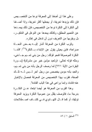 ‫ﻭﻋﻠﻰ ﻫﺫﺍ ﺇﻥ ﺃﻀﻔﻨﺎ ﺇﻟﻰ ﺍﻟﻤﻌﺭﻓﺔ ﻨﻭﻋﺎ ﻤﻥ ﺍﻟﺘﺨﺼـﻴﺹ‬
             ‫‪‬‬
‫ﻓﺈﻥ ﺫﻟﻙ ﻴﺯﻴﺩﻫﺎ ﺘﻌﺭﻴﻔﺎ، ﺃﻭ ﻴﺠﻌﻠﻬﺎ ﺃﻜﺜﺭ ﺘﻌﺭﻴﻔﺎ، ﻭﺇﺫﺍ ﺃﻀـﻔﻨﺎ‬
              ‫ﹰ‬                      ‫ﹰ‬
‫ﺇﻟﻰ ﺍﻟﻨﻜﺭﺓ ﺇﻟﻰ ﺍﻟﻨﻜﺭﺓ ﻨﻭﻋﺎ ﻤﻥ ﺍﻟﺘﺨﺼﻴﺹ، ﻓﺈﻥ ﺫﻟﻙ ﻴﺒﻌـﺩﻫﺎ‬
                             ‫‪‬‬
‫ﻋﻥ ﺍﻟﺘﻌﻤﻴﻡ ﺍﻟﻤﻁﻠﻕ، ﻭﻜﺫﻟﻙ ﻴﺒﻌﺩﻫﺎ ﻋﻥ ﺍﻟﺘﻭﻏل ﻓﻲ ﺍﻟﺘﻨﻜﻴـﺭ،‬
          ‫ﺒل ﻭﻴﻘﺭﺒﻬﺎ ﻤﻥ ﺍﻟﺘﻌﺭﻴﻑ ﺩﻭﻥ ﺃﻥ ﺘﺩﺨل ﻓﻲ ﺇﻁﺎﺭﻩ.‬
‫ﻭﻗﺭﺏ ﺍﻟﻨﻜﺭﺓ ﻤﻥ ﺍﻟﻤﻌﺭﻓﺔ ﺃﺸﺎﺭ ﺇﻟﻴـﻪ ﺒﻌـﺽ ﺍﻟﻨﺤـﺎﺓ‬
‫ﺼﺭﺍﺤﺔ، ﻓﺎﺒﻥ ﻴﻌﻴﺵ ﻴﻘﻭل ﻋﻥ ﺍﻻﺒﺘﺩﺍﺀ ﺒـﺎﻟﻨﻜﺭﺓ)٨٣(: "ﻓﺄﻤـﺎ‬
‫ﺍﻟﻨﻜﺭﺓ ﺍﻟﻤﻭﺼﻭﻓﺔ ﻓﻨﺤﻭ ﻗﻭﻟﻙ: ﺭﺠل ﻤﻥ ﺒﻨﻲ ﺘﻤـﻴﻡ ﺠـﺎﺀﻨﻲ،‬
‫ﻭﻤﺜﻠﻪ ﻗﻭﻟﻪ ﺘﻌﺎﻟﻰ: ‪ ‬ﻟ ‪‬ﺒﺩ ﻤﺅ ِﻥ ﺨﹶﻴﺭ ‪‬ﻥ ﻤﺸﺭﻙ‪) ‬ﺴـﻭﺭﺓ‬
        ‫ﻭ ﹶﻌ ‪ْ   ‬ﻤ ‪   ‬ﻤ ‪ ‬ﹾ ِ ٍ‬
‫ﺍﻟﺒﻘﺭﺓ ﻤﻥ ﺍﻵﻴﺔ ١٢٢( ﻟﻤﺎ ﻭﺼﻑ ﺍﻟﺭﺠل ﺒﺄﻨﻪ ﻤﻥ ﺒﻨﻲ ﺘﻤـﻴﻡ،‬
‫ﻭﺍﻟﻌﺒﺩ ﺒﺄﻨﻪ ﻤﺅﻤﻥ ﻴﺨﺼﺹ ﻤﻥ ﺭﺠل ﺁﺨﺭ ﻟـﻴﺱ ﻟـﻪ ﺘﻠـﻙ‬
‫ﺍﻟﺼﻔﺔ، ﻓﻘﺭﺏ ﺒﻬﺫﺍ ﺍﻟﺘﺨﺼﻴﺹ ﻤﻥ ﺍﻟﻤﻌﺭﻓﺔ ﻓﺤﺼل ﺒﺎﻹﺨﺒﺎﺭ‬
              ‫ﻋﻨﻪ ﻓﺎﺌﺩﺓ، ﻭﺇﻨﻤﺎ ﻴﺭﺍﻋﻰ ﻓﻲ ﻫﺫﺍ ﺍﻟﺒﺎﺏ ﺍﻟﻔﺎﺌﺩﺓ".‬
‫ﻭﻫﺫﺍ ﺍﻟﻘﺭﺏ ﻤﻥ ﺍﻟﻤﻌﺭﻓﺔ ﻫﻭ ﺃﻴﻀﺎ ﺍﺒﺘﻌﺎﺩ ﻋـﻥ ﺍﻟﻨﻜـﺭﺓ‬
                    ‫‪‬‬
‫ﺒﺩﺭﺠﺔ ﻤﺎ، ﻓﺎﻟﻭﺼﻑ ﻴﻘﻠل ﻤﻥ ﻋﻤﻭﻤﻴﺔ ﺍﻟﻨﻜﺭﺓ ﻭﻴﺯﻴﺩ ﺍﻟﻤﻌﺭﻓﺔ‬
‫ﺘﻭﺜﻴﻘﺎ، ﺃﻭ ﻜﻤﺎ ﻗـﺎل ﺍﻟﺘﻬـﺎﻨﻭﻱ ﻓـﻲ ﻜﺸـﺎﻑ ﺍﺼـﻁﻼﺤﺎﺕ‬
                                           ‫ﹰ‬



                                                          ‫)٨٣(‬
                                          ‫ﺍﻟﺴﺎﺒﻕ ١ / ٦٨‬
 