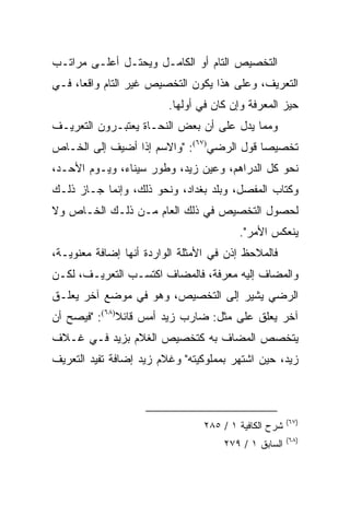 ‫ﺍﻟﺘﺨﺼﻴﺹ ﺍﻟﺘﺎﻡ ﺃﻭ ﺍﻟﻜﺎﻤـل ﻭﻴﺤﺘـل ﺃﻋﻠـﻰ ﻤﺭﺍﺘـﺏ‬
‫ﺍﻟﺘﻌﺭﻴﻑ، ﻭﻋﻠﻰ ﻫﺫﺍ ﻴﻜﻭﻥ ﺍﻟﺘﺨﺼﻴﺹ ﻏﻴﺭ ﺍﻟﺘﺎﻡ ﻭﺍﻗﻌﺎ، ﻓـﻲ‬
      ‫‪‬‬
                         ‫ﺤﻴﺯ ﺍﻟﻤﻌﺭﻓﺔ ﻭﺇﻥ ﻜﺎﻥ ﻓﻲ ﺃﻭﻟﻬﺎ.‬
‫ﻭﻤﻤﺎ ﻴﺩل ﻋﻠﻰ ﺃﻥ ﺒﻌﺽ ﺍﻟﻨﺤـﺎﺓ ﻴﻌﺘﺒـﺭﻭﻥ ﺍﻟﺘﻌﺭﻴـﻑ‬
‫ﺘﺨﺼﻴﺼﺎ ﻗﻭل ﺍﻟﺭﻀﻲ)٧٦(: "ﻭﺍﻻﺴﻡ ﺇﺫﺍ ﺃﻀﻴﻑ ﺇﻟﻰ ﺍﻟﺨـﺎﺹ‬
                                           ‫‪‬‬
‫ﻨﺤﻭ ﻜل ﺍﻟﺩﺭﺍﻫﻡ، ﻭﻋﻴﻥ ﺯﻴﺩ، ﻭﻁﻭﺭ ﺴﻴﻨﺎﺀ، ﻭﻴـﻭﻡ ﺍﻷﺤـﺩ،‬
‫ﻭﻜﺘﺎﺏ ﺍﻟﻤﻔﺼل، ﻭﺒﻠﺩ ﺒﻐﺩﺍﺩ، ﻭﻨﺤﻭ ﺫﻟﻙ، ﻭﺇﻨﻤﺎ ﺠـﺎﺯ ﺫﻟـﻙ‬
‫ﻟﺤﺼﻭل ﺍﻟﺘﺨﺼﻴﺹ ﻓﻲ ﺫﻟﻙ ﺍﻟﻌﺎﻡ ﻤـﻥ ﺫﻟـﻙ ﺍﻟﺨـﺎﺹ ﻭﻻ‬
                                         ‫ﻴﻨﻌﻜﺱ ﺍﻷﻤﺭ".‬
‫ﻓﺎﻟﻤﻼﺤﻅ ﺇﺫﻥ ﻓﻲ ﺍﻷﻤﺜﻠﺔ ﺍﻟﻭﺍﺭﺩﺓ ﺃﻨﻬﺎ ﺇﻀﺎﻓﺔ ﻤﻌﻨﻭﻴـﺔ،‬
‫ﻭﺍﻟﻤﻀﺎﻑ ﺇﻟﻴﻪ ﻤﻌﺭﻓﺔ، ﻓﺎﻟﻤﻀﺎﻑ ﺍﻜﺘﺴـﺏ ﺍﻟﺘﻌﺭﻴـﻑ، ﻟﻜـﻥ‬
‫ﺍﻟﺭﻀﻲ ﻴﺸﻴﺭ ﺇﻟﻰ ﺍﻟﺘﺨﺼﻴﺹ، ﻭﻫﻭ ﻓﻲ ﻤﻭﻀﻊ ﺁﺨﺭ ﻴﻌﻠـﻕ‬
‫ﺁﺨﺭ ﻴﻌﻠﻕ ﻋﻠﻰ ﻤﺜل: ﻀﺎﺭﺏ ﺯﻴﺩ ﺃﻤﺱ ﻗﺎﺌﻼ)٨٦(: "ﻓﻴﺼﺢ ﺃﻥ‬
              ‫ﹰ‬
‫ﻴﺘﺨﺼﺹ ﺍﻟﻤﻀﺎﻑ ﺒﻪ ﻜﺘﺨﺼﻴﺹ ﺍﻟﻐﻼﻡ ﺒﺯﻴﺩ ﻓـﻲ ﻏـﻼﻑ‬
‫ﺯﻴﺩ، ﺤﻴﻥ ﺍﺸﺘﻬﺭ ﺒﻤﻤﻠﻭﻜﻴﺘﻪ" ﻭﻏﻼﻡ ﺯﻴﺩ ﺇﻀﺎﻓﺔ ﺘﻔﻴﺩ ﺍﻟﺘﻌﺭﻴﻑ‬



                                                       ‫)٧٦(‬
                                 ‫ﺸﺭﺡ ﺍﻟﻜﺎﻓﻴﺔ ١ / ٥٨٢‬
                                                       ‫)٨٦(‬
                                     ‫ﺍﻟﺴﺎﺒﻕ ١ / ٩٧٢‬
 